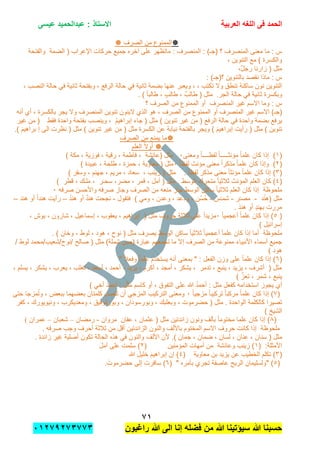 ‫الحمد‬‫العربٌة‬ ‫اللؽه‬ ‫فى‬‫عٌسى‬ ‫عبدالحمٌد‬ : ‫االستاذ‬
1ٔ
‫راؼبون‬ ‫هللا‬ ‫الى‬ ‫إنا‬ ‫فضله‬ ‫من‬ ‫هللا‬ ‫سٌإتٌنا‬ ‫هللا‬ ‫حسبنا‬ٕٓٔ17ٕ1ٖ11ٖ
‫الصرف‬ ‫من‬ ‫الممنوع‬
‫ع‬ ‫ماتظهر‬ : ‫المنصرف‬ : )‫(جـ‬ ‫؟‬ ‫المنصرف‬ ‫معنى‬ ‫ما‬ : ‫س‬‫لى‬‫حركات‬ ‫جمٌع‬ ‫آخره‬‫اإلعراب‬‫والفتحة‬ ‫الضمة‬ (
, ‫التنوٌن‬ ‫مع‬ ) ‫والكسرة‬
,ٌ‫ل‬‫رج‬ ‫زارنا‬ ( ‫مثل‬
: )‫؟(جـ‬ ‫بالتنوٌن‬ ‫نقصد‬ ‫ماذا‬ : ‫س‬
, ‫تكتب‬ ‫وال‬ ‫تنطق‬ ‫ساكنة‬ ‫نون‬ ‫التنوٌن‬, ‫الرفع‬ ‫حالة‬ ً‫ف‬ ‫ثانٌة‬ ‫بضمة‬ ‫عنها‬ ‫وٌعبر‬ ,‫ثانٌة‬ ‫وبفتحة‬, ‫النصب‬ ‫حالة‬ ً‫ف‬
‫الجر‬ ‫حالة‬ ً‫ف‬ ‫ثانٌة‬ ‫وبكسرة‬.( ‫مثل‬. ) ً‫ا‬‫طالب‬ , ٍ‫ب‬‫طال‬ , ٌ‫طالب‬
‫؟‬ ‫الصرف‬ ‫من‬ ‫الممنوع‬ ‫أو‬ ‫المنصرف‬ ‫غٌر‬ ‫االسم‬ ‫وما‬ : ‫س‬
)‫(جـ‬‫ٌجر‬ ‫وال‬ ‫المنصرف‬ ‫تنوٌن‬ ‫الٌنون‬ ‫الذي‬ ‫هو‬ , ‫الصرف‬ ‫من‬ ‫الممنوع‬ ‫أو‬ ‫المنصرف‬ ‫غٌر‬ ‫االسم‬‫أنه‬ ‫أي‬ , ‫بالكسرة‬
‫جاء‬ ( ‫مثل‬ ) ‫تنوٌن‬ ‫غٌر‬ ‫من‬ ( ‫الرفع‬ ‫حالة‬ ً‫ف‬ ‫واحدة‬ ‫بضمة‬ ‫ٌرفع‬‫بفتحة‬ ‫وٌنصب‬ , ُ‫م‬ٌ‫إبراه‬‫فقط‬ ‫واحدة‬(‫غٌر‬ ‫من‬
‫وٌجر‬ ) َ‫م‬ٌ‫إبراه‬ ‫رأٌت‬ ( ‫مثل‬ ) ‫تنوٌن‬‫نظرت‬ ( ‫مثل‬ ) ‫تنوٌن‬ ‫غٌر‬ ‫من‬ ( ‫مثل‬ ‫الكسرة‬ ‫عن‬ ‫نٌابة‬ ‫بالفتحة‬) َ‫م‬ٌ‫براه‬ ‫إ‬ ‫الى‬.
‫الصرف‬ ‫من‬ ‫ٌمنع‬ ‫ما‬
‫العلم‬ ً‫ال‬‫أو‬
(ٔ‫ومعنى‬ ً‫ا‬‫لفظــــ‬ ً‫ا‬‫مإنثـــــ‬ ً‫ا‬‫علم‬ ‫كان‬ ‫إذا‬ )ٓ) ‫مكة‬ , ‫فوزٌة‬ , ‫رقٌة‬ , ‫فاطمة‬ , ‫(عابشة‬ ‫مثل‬
(ًٕ‫ا‬‫لفظ‬ ‫مإنث‬ ‫معنى‬ ً‫ا‬‫مذكر‬ ً‫ا‬‫علم‬ ‫كان‬ ‫وإذا‬ )ٓ) ‫عبٌدة‬ , ‫طلحة‬ , ‫حمزة‬ , ‫معاوٌة‬ ( ‫مثل‬
(ٖ) ‫وسقر‬ , ‫جهنم‬ , ‫مرٌم‬ , ‫سعاد‬ , ‫زٌنب‬ ( ‫مثل‬ . ً‫ا‬‫لفظ‬ ‫مذكر‬ ‫معنى‬ ً‫ا‬‫مإنث‬ ً‫ا‬‫علم‬ ‫كان‬ ‫إذا‬ )
(ٗ‫ر‬َ‫سحـ‬ ,‫مضر‬ , ‫قمر‬ , ‫أمل‬ ( ‫مثل‬ . ‫الوسط‬ ‫متحرك‬ ً‫ا‬ٌ‫ثالث‬ ‫المإنث‬ ‫العلم‬ ‫كان‬ )َ‫قط‬ , ‫ك‬َ‫ملـ‬ ,) ‫ر‬
‫ملحوظ‬‫ة‬‫صرفه‬ ‫واألحسن‬ ‫صرفه‬ ‫وجاز‬ ‫الصرف‬ ‫من‬ ‫منعه‬ ‫جاز‬ ‫الوسط‬ ‫ساكن‬ ً‫ا‬ٌ‫ثالث‬ ‫العلم‬ ‫كان‬ ‫إذا‬ٓ
‫د‬ْ‫ن‬‫(ه‬ ‫مثل‬-‫ر‬ْ‫ـ‬‫مص‬-‫س‬ْ‫ـ‬‫شم‬-‫فتقول‬ ) ً‫وم‬ , ‫وعدن‬ , ‫ودعد‬ , ‫ن‬ْ‫س‬ُ‫ح‬-ُ‫د‬‫هن‬ ‫أو‬ ٌ‫د‬‫هن‬ ‫نجحت‬–َ‫هند‬ ‫أو‬ ً‫ا‬‫هند‬ ‫رأٌت‬–
. َ‫هند‬ ‫أو‬ ٍ‫د‬‫بهن‬ ‫مررت‬
(ً٘‫ا‬ٌ‫أعجم‬ ً‫ا‬‫علم‬ ‫كان‬ ‫إذا‬ )ًٓ‫ا‬‫مزٌد‬, ‫بوش‬ , ‫شارون‬ , ‫إسماعٌل‬ , ‫ٌعقوب‬ , ‫إبراهٌم‬ ( ‫مثل‬ ‫حروف‬ ‫ثالثة‬ ‫على‬
) ‫إسرابٌل‬
‫ملحوظ‬‫ة‬. ) ‫وخان‬ , ‫لوط‬ , ‫هود‬ , ‫نوح‬ ( ‫مثل‬ ‫ٌصرف‬ ‫الوسط‬ ‫ساكن‬ ً‫ا‬ٌ‫ثالث‬ ً‫ا‬ٌ‫أعجم‬ ً‫ا‬‫علم‬ ‫كان‬ ‫إذا‬ ‫أما‬
‫/نوح/شعٌب/م‬ ‫صالح‬ ( ‫مثل‬ )‫شملة‬ ‫(صن‬ ‫عبارة‬ ‫تجمعهم‬ ‫ما‬ ‫إال‬ ‫الصرف‬ ‫من‬ ‫ممنوعة‬ ‫األنبٌاء‬ ‫أسماء‬ ‫جمٌع‬/ ‫لوط‬ ‫حمد‬
) ‫هود‬
(ٙ" ً‫ال‬‫وفع‬ ً‫ا‬‫علم‬ ‫ٌستخدم‬ ‫أنه‬ ‫بمعنى‬ " : ‫الفعل‬ ‫وزن‬ ‫على‬ ً‫ا‬‫علم‬ ‫كان‬ ‫إذا‬ )
, ‫ٌسلم‬ , ‫ٌشكر‬ , ‫ٌعرب‬ , ‫تغلب‬ , ‫أسعد‬ , ‫أحمد‬ , ‫ٌزٌد‬ , ‫أكرم‬ , ‫أمجد‬ , ‫ٌشكر‬ , ‫تدمر‬ , ‫ٌنبع‬ , ‫ٌزٌد‬ , ‫أشرف‬ ( ‫مثل‬
) َّ‫تعز‬ , ‫شمر‬ , ‫ٌنبع‬
) ً‫أخ‬ ُ‫د‬‫أحم‬ : ‫مثل‬ ‫كاسم‬ ‫أو‬ , ‫التفوق‬ ‫على‬ ‫هللا‬ ُ‫د‬‫أحم‬ : ‫مثل‬ ‫كفعل‬ ‫استخدامه‬ ‫ٌجوز‬ ‫أي‬
(7ً‫ا‬ٌ‫مزج‬ ً‫ا‬‫تركٌب‬ ً‫ا‬‫مركب‬ ً‫ا‬‫علم‬ ‫كان‬ ‫إذا‬ )ٓ‫حتى‬ ‫مزجا‬ُ‫ت‬‫و‬ , ‫ببعض‬ ‫بعضهما‬ ‫كلمتان‬ ‫تتصل‬ ‫أن‬ ً‫المزج‬ ‫التركٌب‬ ‫ومعنى‬
‫وب‬ , ‫وبورسودان‬ , ‫وبعلبك‬ , ‫حضرموت‬ ( ‫مثل‬ . ‫الواحدة‬ ‫كالكلمة‬ ‫تصٌرا‬‫كفر‬ , ‫ونٌوٌورك‬ , ‫ومعدٌكرب‬ , ‫ورتوفٌق‬
) ‫الشٌخ‬
(8‫عفان‬ , ‫عثمان‬ ( ‫مثل‬ ‫زابدتٌن‬ ‫ونون‬ ‫بؤلف‬ ً‫ا‬‫مختوم‬ ‫علما‬ ‫كان‬ ‫إذا‬ )‫مروان‬-‫رمضان‬–‫شعبان‬–‫عمران‬(
. ‫صرفه‬ ‫وجب‬ ‫أحرف‬ ‫ثالثة‬ ‫من‬ ‫أقل‬ ‫الزابدتٌن‬ ‫والنون‬ ‫باأللف‬ ‫المختوم‬ ‫االسم‬ ‫حروف‬ ‫كانت‬ ‫إذا‬ ‫ملحوظة‬
‫سن‬ ( ‫مثل‬. ‫زابدة‬ ‫غٌر‬ ‫أصلٌة‬ ‫تكون‬ ‫الحالة‬ ‫هذه‬ ً‫ف‬ ‫والنون‬ ‫األلف‬ ‫ألن‬ .) ‫جمان‬ , ‫ضمان‬ , ‫لسان‬ , ‫عنان‬ , ‫ان‬
( :‫األمثلة‬ٔ‫المإمنٌن‬ ‫أمهات‬ ‫من‬ ‫وعابشة‬ ‫زٌنب‬ )(َٕ‫ل‬‫أم‬ ‫على‬ ‫سلمت‬ )
(ٖ‫بن‬ ‫ٌزٌد‬ ‫عن‬ ‫الخطٌب‬ ‫تكلم‬ )‫معاوٌة‬(ٗ‫إب‬ ‫إن‬ )‫هللا‬ ‫خلٌل‬ َ‫م‬ٌ‫راه‬
(٘( " ‫بؤمره‬ ‫تجري‬ ‫عاصفة‬ ‫الرٌح‬ ‫"ولسلٌمان‬ )َٙ‫حضرموت‬ ‫إلى‬ ‫سافرت‬ ).
 