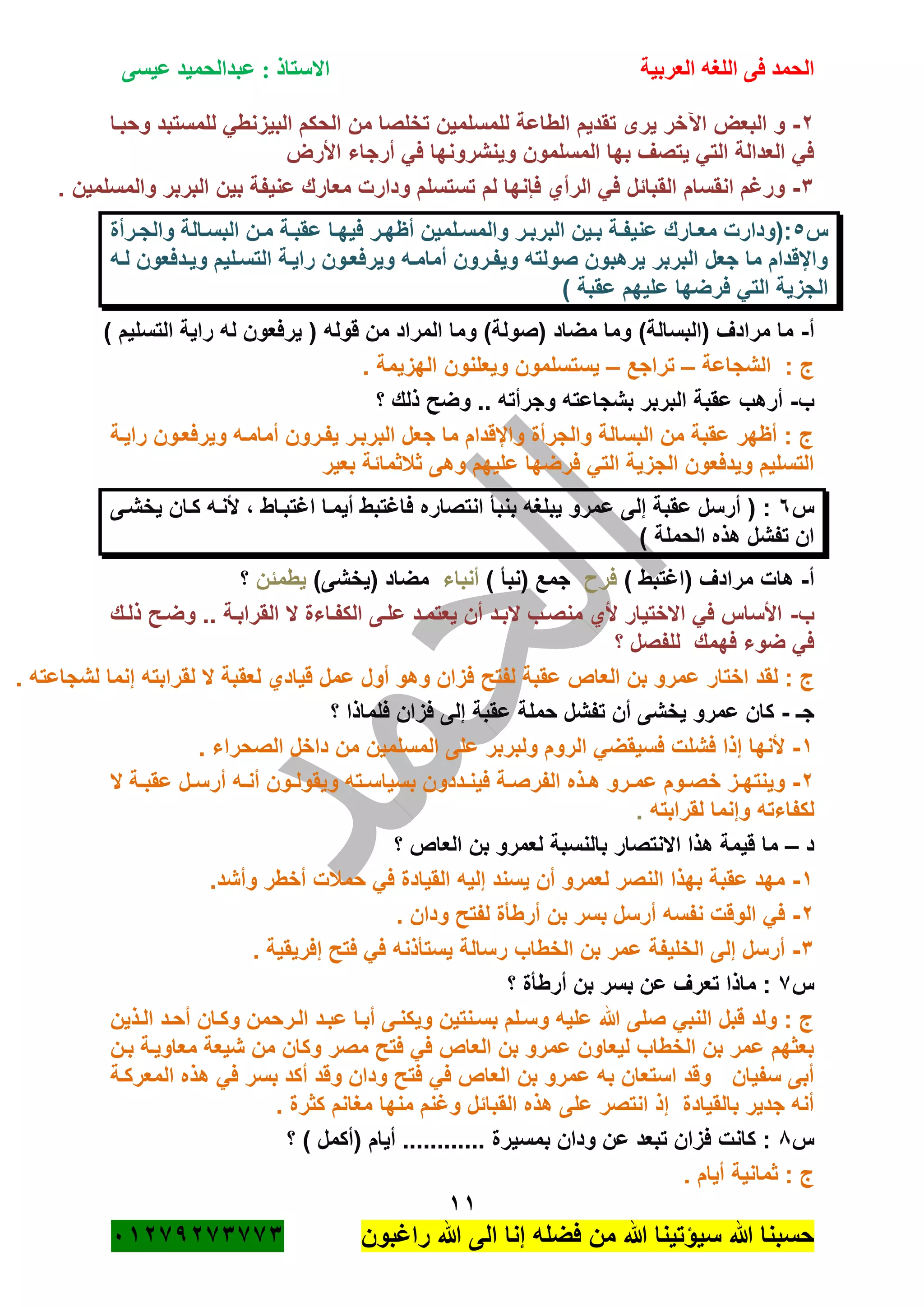 ‫الحمد‬‫العربية‬ ‫اللغه‬ ‫فى‬‫عيسى‬ ‫عبدالحميد‬ : ‫االستاذ‬
11
‫راؼبون‬ ‫هللا‬ ‫الى‬ ‫إنا‬ ‫فضله‬ ‫من‬ ‫هللا‬ ‫سٌؤتٌنا‬ ‫هللا‬ ‫حسبنا‬ٕٓٔ17ٕ1ٖ11ٖ
ٕ-‫اآل‬ ‫البعض‬ ‫و‬‫وحبةا‬ ‫للمستبد‬ ً‫البٌزنط‬ ‫الحكم‬ ‫من‬ ‫تخلصا‬ ‫للمسلمٌن‬ ‫الطاعة‬ ‫تقدٌم‬ ‫ٌرى‬ ‫خر‬
‫األرض‬ ‫أرجاء‬ ً‫ف‬ ‫وٌنشرونها‬ ‫المسلمون‬ ‫بها‬ ‫ٌتصؾ‬ ً‫الت‬ ‫العدالة‬ ً‫ف‬
ٖ-. ‫والمسلمٌن‬ ‫البربر‬ ‫بٌن‬ ‫عنٌفة‬ ‫معارك‬ ‫ودارت‬ ‫تستسلم‬ ‫لم‬ ‫فانها‬ ‫الرأي‬ ً‫ف‬ ‫القبائل‬ ‫انقسام‬ ‫ورؼم‬
‫س‬٘‫ة‬‫ة‬‫والمس‬ ‫ةر‬‫ة‬‫البرب‬ ‫ةٌن‬‫ة‬‫ب‬ ‫ةة‬‫ة‬‫عنٌف‬ ‫ةارك‬‫ة‬‫مع‬ ‫:(ودارت‬‫ةرأة‬‫ة‬‫والج‬ ‫ةالة‬‫ة‬‫البس‬ ‫ةن‬‫ة‬‫م‬ ‫ةة‬‫ة‬‫عقب‬ ‫ةا‬‫ة‬‫فٌه‬ ‫ةر‬‫ة‬‫أظه‬ ‫لمٌن‬
‫لةه‬ ‫وٌةدفعون‬ ‫التسةلٌم‬ ‫راٌةة‬ ‫وٌرفعةون‬ ‫أمامةه‬ ‫وٌفةرون‬ ‫صولته‬ ‫ٌرهبون‬ ‫البربر‬ ‫جعل‬ ‫ما‬ ‫واإلقدام‬
) ‫عقبة‬ ‫علٌهم‬ ‫فرضها‬ ً‫الت‬ ‫الجزٌة‬
‫أ‬-) ‫التسلٌم‬ ‫راٌة‬ ‫له‬ ‫ٌرفعون‬ ( ‫قوله‬ ‫من‬ ‫المراد‬ ‫وما‬ )‫(صولة‬ ‫مضاد‬ ‫وما‬ )‫(البسالة‬ ‫مرادؾ‬ ‫ما‬
‫الشجاعة‬ : ‫ج‬–‫تراج‬‫ع‬–. ‫الهزٌمة‬ ‫وٌعلنون‬ ‫ٌستسلمون‬
‫ب‬-‫؟‬ ‫ذلك‬ ‫وضح‬ .. ‫وجرأته‬ ‫بشجاعته‬ ‫البربر‬ ‫عقبة‬ ‫أرهب‬
‫راٌةة‬ ‫وٌرفعةون‬ ‫أمامةه‬ ‫ٌفةرون‬ ‫البربةر‬ ‫جعل‬ ‫ما‬ ‫واإلقدام‬ ‫والجرأة‬ ‫البسالة‬ ‫من‬ ‫عقبة‬ ‫أظهر‬ : ‫ج‬
‫بعٌر‬ ‫ثبلثمائة‬ ‫وهى‬ ‫علٌهم‬ ‫فرضها‬ ً‫الت‬ ‫الجزٌة‬ ‫وٌدفعون‬ ‫التسلٌم‬
‫س‬ٙ‫بنبأ‬ ‫ٌبلؽه‬ ‫عمرو‬ ‫إلى‬ ‫عقبة‬ ‫أرسل‬ ( :‫ٌخشةى‬ ‫كةان‬ ‫ألنةه‬ ، ‫اؼتبةاط‬ ‫أٌمةا‬ ‫فاؼتبط‬ ‫انتصاره‬
) ‫الحملة‬ ‫هذه‬ ‫تفشل‬ ‫ان‬
‫أ‬-) ‫(اؼتبط‬ ‫مرادؾ‬ ‫هات‬‫فر‬) ‫(نبأ‬ ‫جمع‬‫أنباء‬)‫(ٌخشى‬ ‫مضاد‬‫ٌطمئن‬‫؟‬
‫ب‬-‫ذلةك‬ ‫وضةح‬ .. ‫القرابةة‬ ‫ال‬ ‫الكفةاءة‬ ‫علةى‬ ‫ٌعتمةد‬ ‫أن‬ ‫البةد‬ ‫منصةب‬ ‫ألي‬ ‫االختٌار‬ ً‫ف‬ ‫األساس‬
‫؟‬ ‫للفصل‬ ‫فهمك‬ ‫ضوء‬ ً‫ف‬
‫اختار‬ ‫لقد‬ : ‫ج‬. ‫لشجاعته‬ ‫إنما‬ ‫لقرابته‬ ‫ال‬ ‫لعقبة‬ ‫قٌادي‬ ‫عمل‬ ‫أول‬ ‫وهو‬ ‫فزان‬ ‫لفتح‬ ‫عقبة‬ ‫العاص‬ ‫بن‬ ‫عمرو‬
‫جـ‬-‫؟‬ ‫فلماذا‬ ‫فزان‬ ‫إلى‬ ‫عقبة‬ ‫حملة‬ ‫تفشل‬ ‫أن‬ ‫ٌخشى‬ ‫عمرو‬ ‫كان‬
ٔ-. ‫الصحراء‬ ‫داخل‬ ‫من‬ ‫المسلمٌن‬ ‫على‬ ‫ولبربر‬ ‫الروم‬ ً‫فسٌقض‬ ‫فشلت‬ ‫إذا‬ ‫ألنها‬
ٕ-‫وٌق‬ ‫ةته‬‫ة‬‫بسٌاس‬ ‫ةددون‬‫ة‬‫فٌن‬ ‫ةة‬‫ة‬‫الفرص‬ ‫ةذه‬‫ة‬‫ه‬ ‫ةرو‬‫ة‬‫عم‬ ‫ةوم‬‫ة‬‫خص‬ ‫ةز‬‫ة‬‫وٌنته‬‫ال‬ ‫ةة‬‫ة‬‫عقب‬ ‫ةل‬‫ة‬‫أرس‬ ‫ةه‬‫ة‬‫أن‬ ‫ةون‬‫ة‬‫ول‬
‫لقرابته‬ ‫وإنما‬ ‫لكفاءته‬.
‫د‬–‫؟‬ ‫العاص‬ ‫بن‬ ‫لعمرو‬ ‫بالنسبة‬ ‫االنتصار‬ ‫هذا‬ ‫قٌمة‬ ‫ما‬
ٔ-.‫وأشد‬ ‫أخطر‬ ‫حمبلت‬ ً‫ف‬ ‫القٌادة‬ ‫إلٌه‬ ‫ٌسند‬ ‫أن‬ ‫لعمرو‬ ‫النصر‬ ‫بهذا‬ ‫عقبة‬ ‫مهد‬
ٕ-. ‫ودان‬ ‫لفتح‬ ‫أرطأة‬ ‫بن‬ ‫بسر‬ ‫أرسل‬ ‫نفسه‬ ‫الوقت‬ ً‫ف‬
ٖ-‫رسالة‬ ‫الخطاب‬ ‫بن‬ ‫عمر‬ ‫الخلٌفة‬ ‫إلى‬ ‫أرسل‬. ‫إفرٌقٌة‬ ‫فتح‬ ً‫ف‬ ‫ٌستأذنه‬
‫س‬1‫؟‬ ‫أرطأة‬ ‫بن‬ ‫بسر‬ ‫عن‬ ‫تعرؾ‬ ‫ماذا‬ :
‫الةذٌن‬ ‫أحةد‬ ‫وكةان‬ ‫الةرحمن‬ ‫عبةد‬ ‫أبةا‬ ‫وٌكنةى‬ ‫بسةنتٌن‬ ‫وسةلم‬ ‫علٌه‬ ‫هللا‬ ‫صلى‬ ً‫النب‬ ‫قبل‬ ‫ولد‬ : ‫ج‬
‫بةن‬ ‫معاوٌةة‬ ‫شٌعة‬ ‫من‬ ‫وكان‬ ‫مصر‬ ‫فتح‬ ً‫ف‬ ‫العاص‬ ‫بن‬ ‫عمرو‬ ‫لٌعاون‬ ‫الخطاب‬ ‫بن‬ ‫عمر‬ ‫بعثهم‬
ً‫ف‬ ‫العاص‬ ‫بن‬ ‫عمرو‬ ‫به‬ ‫استعان‬ ‫وقد‬ ‫سفٌان‬ ‫أبى‬‫المعركةة‬ ‫هذه‬ ً‫ف‬ ‫بسر‬ ‫أكد‬ ‫وقد‬ ‫ودان‬ ‫فتح‬
. ‫كثرة‬ ‫مؽانم‬ ‫منها‬ ‫وؼنم‬ ‫القبائل‬ ‫هذه‬ ‫على‬ ‫انتصر‬ ‫إذ‬ ‫بالقٌادة‬ ‫جدٌر‬ ‫أنه‬
‫س‬8‫؟‬ ) ‫(أكمل‬ ‫أٌام‬ ............ ‫بمسٌرة‬ ‫ودان‬ ‫عن‬ ‫تبعد‬ ‫فزان‬ ‫كانت‬ :
. ‫أٌام‬ ‫ثمانٌة‬ : ‫ج‬
 