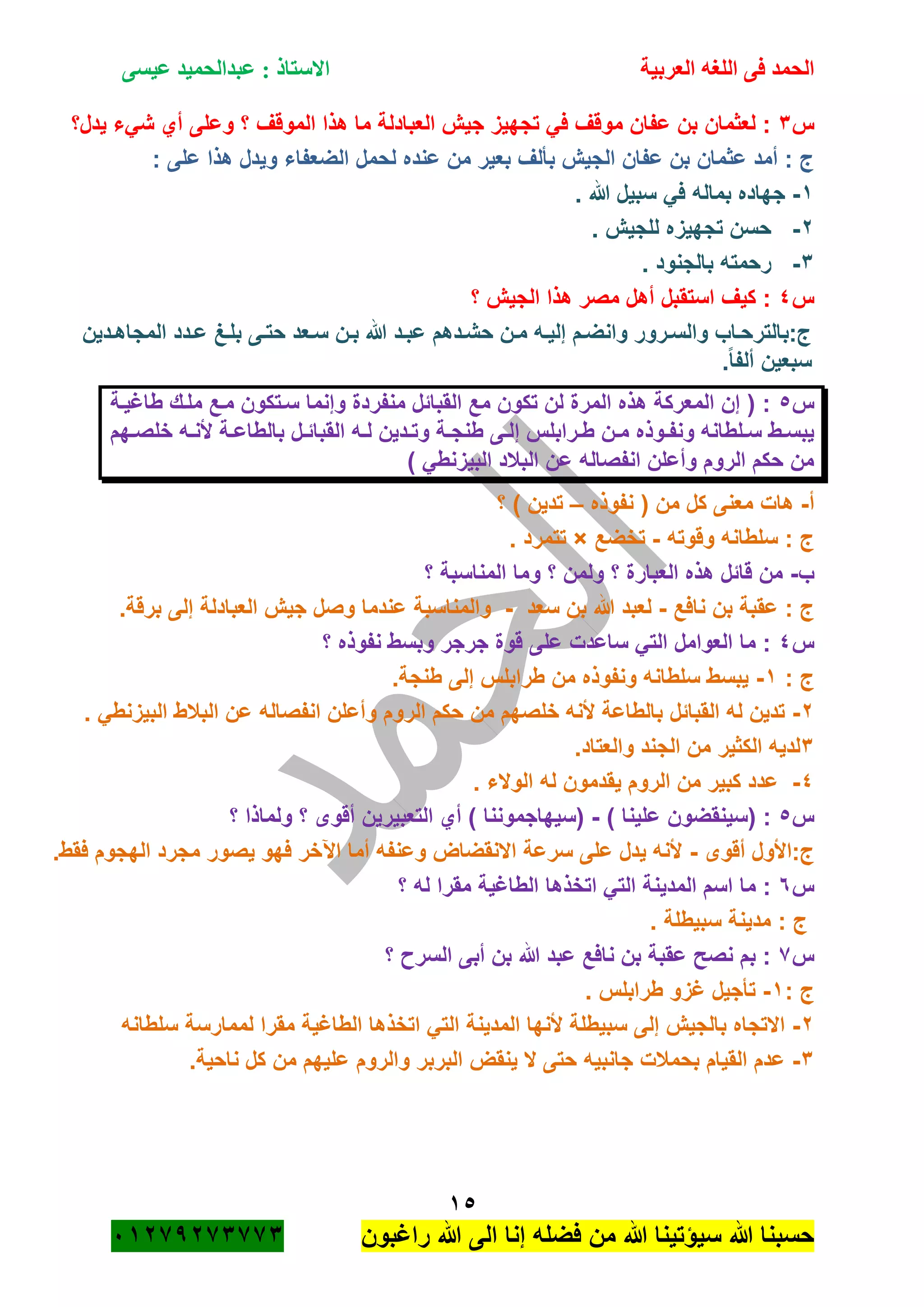 ‫الحمد‬‫العربية‬ ‫اللغه‬ ‫فى‬‫عيسى‬ ‫عبدالحميد‬ : ‫االستاذ‬
15
‫راؼبون‬ ‫هللا‬ ‫الى‬ ‫إنا‬ ‫فضله‬ ‫من‬ ‫هللا‬ ‫سٌؤتٌنا‬ ‫هللا‬ ‫حسبنا‬ٕٓٔ17ٕ1ٖ11ٖ
‫س‬ٖ‫ٌدل؟‬ ‫شًء‬ ‫أي‬ ‫وعلى‬ ‫؟‬ ‫الموقؾ‬ ‫هذا‬ ‫ما‬ ‫العبادلة‬ ‫جٌم‬ ‫تجهٌز‬ ً‫ف‬ ‫موقؾ‬ ‫عفان‬ ‫بن‬ ‫لعثمان‬ :
: ‫على‬ ‫هذا‬ ‫وٌدل‬ ‫الضعفاء‬ ‫لحمل‬ ‫عنده‬ ‫من‬ ‫بعٌر‬ ‫بألؾ‬ ‫الجٌم‬ ‫عفان‬ ‫بن‬ ‫عثمان‬ ‫أمد‬ : ‫ج‬
ٔ-. ‫هللا‬ ‫سبٌل‬ ً‫ف‬ ‫بماله‬ ‫جهاده‬
ٕ-‫للجٌم‬ ‫تجهٌزه‬ ‫حسن‬.
ٖ-. ‫بالجنود‬ ‫رحمته‬
‫س‬ٗ‫؟‬ ‫الجٌم‬ ‫هذا‬ ‫مصر‬ ‫أهل‬ ‫استقبل‬ ‫كٌؾ‬ :
‫ةدٌن‬‫ة‬‫المجاه‬ ‫ةدد‬‫ة‬‫ع‬ ‫ةػ‬‫ة‬‫بل‬ ‫ةى‬‫ة‬‫حت‬ ‫ةعد‬‫ة‬‫س‬ ‫ةن‬‫ة‬‫ب‬ ‫هللا‬ ‫ةد‬‫ة‬‫عب‬ ‫ةدهم‬‫ة‬‫حش‬ ‫ةن‬‫ة‬‫م‬ ‫ةه‬‫ة‬ٌ‫إل‬ ‫ةم‬‫ة‬‫وانض‬ ‫ةرور‬‫ة‬‫والس‬ ‫ةاب‬‫ة‬‫ج:بالترح‬
.ً‫ا‬‫ألف‬ ‫سبعٌن‬
‫س‬٘‫طاؼٌةة‬ ‫ملةك‬ ‫مةع‬ ‫سةتكون‬ ‫وإنما‬ ‫منفردة‬ ‫القبائل‬ ‫مع‬ ‫تكون‬ ‫لن‬ ‫المرة‬ ‫هذه‬ ‫المعركة‬ ‫إن‬ ( :
‫إ‬ ‫ةرابلس‬‫ة‬‫ط‬ ‫ةن‬‫ة‬‫م‬ ‫ةوذه‬‫ة‬‫ونف‬ ‫ةلطانه‬‫ة‬‫س‬ ‫ةط‬‫ة‬‫ٌبس‬‫ةهم‬‫ة‬‫خلص‬ ‫ةه‬‫ة‬‫ألن‬ ‫ةة‬‫ة‬‫بالطاع‬ ‫ةل‬‫ة‬‫القبائ‬ ‫ةه‬‫ة‬‫ل‬ ‫ةدٌن‬‫ة‬‫وت‬ ‫ةة‬‫ة‬‫طنج‬ ‫ةى‬‫ة‬‫ل‬
) ً‫البٌزنط‬ ‫الببلد‬ ‫عن‬ ‫انفصاله‬ ‫وأعلن‬ ‫الروم‬ ‫حكم‬ ‫من‬
‫أ‬-‫نفوذه‬ ( ‫من‬ ‫كل‬ ‫معنى‬ ‫هات‬–‫؟‬ ) ‫تدٌن‬
‫وقوته‬ ‫سلطانه‬ : ‫ج‬-‫تخضع‬×. ‫تتمرد‬
‫ب‬-‫؟‬ ‫المناسبة‬ ‫وما‬ ‫؟‬ ‫ولمن‬ ‫؟‬ ‫العبارة‬ ‫هذه‬ ‫قائل‬ ‫من‬
‫نافع‬ ‫بن‬ ‫عقبة‬ : ‫ج‬-‫سع‬ ‫بن‬ ‫هللا‬ ‫لعبد‬‫د‬-.‫برقة‬ ‫إلى‬ ‫العبادلة‬ ‫جٌم‬ ‫وصل‬ ‫عندما‬ ‫والمناسبة‬
‫س‬ٗ‫؟‬ ‫نفوذه‬ ‫وبسط‬ ‫جرجر‬ ‫قوة‬ ‫على‬ ‫ساعدت‬ ً‫الت‬ ‫العوامل‬ ‫ما‬ :
: ‫ج‬ٔ-.‫طنجة‬ ‫إلى‬ ‫طرابلس‬ ‫من‬ ‫ونفوذه‬ ‫سلطانه‬ ‫ٌبسط‬
ٕ-. ً‫البٌزنط‬ ‫الببلط‬ ‫عن‬ ‫انفصاله‬ ‫وأعلن‬ ‫الروم‬ ‫حكم‬ ‫من‬ ‫خلصهم‬ ‫ألنه‬ ‫بالطاعة‬ ‫القبائل‬ ‫له‬ ‫تدٌن‬
ٖ‫الج‬ ‫من‬ ‫الكثٌر‬ ‫لدٌه‬.‫والعتاد‬ ‫ند‬
ٗ-. ‫الوالء‬ ‫له‬ ‫ٌقدمون‬ ‫الروم‬ ‫من‬ ‫كبٌر‬ ‫عدد‬
‫س‬٘) ‫علٌنا‬ ‫(سٌنقضون‬ :-‫؟‬ ‫ولماذا‬ ‫؟‬ ‫أقوى‬ ‫التعبٌرٌن‬ ‫أي‬ ) ‫(سٌهاجموننا‬
‫أقوى‬ ‫ج:األول‬-.‫فقط‬ ‫الهجوم‬ ‫مجرد‬ ‫ٌصور‬ ‫فهو‬ ‫اآلخر‬ ‫أما‬ ‫وعنفه‬ ‫االنقضاض‬ ‫سرعة‬ ‫على‬ ‫ٌدل‬ ‫ألنه‬
‫س‬ٙ‫؟‬ ‫له‬ ‫مقرا‬ ‫الطاؼٌة‬ ‫اتخذها‬ ً‫الت‬ ‫المدٌنة‬ ‫اسم‬ ‫ما‬ :
. ‫سبٌطلة‬ ‫مدٌنة‬ : ‫ج‬
‫س‬1‫؟‬ ‫السر‬ ‫أبى‬ ‫بن‬ ‫هللا‬ ‫عبد‬ ‫نافع‬ ‫بن‬ ‫عقبة‬ ‫نصح‬ ‫بم‬ :
: ‫ج‬ٔ-. ‫طرابلس‬ ‫ؼزو‬ ‫تأجٌل‬
ٕ-‫سلطانه‬ ‫لممارسة‬ ‫مقرا‬ ‫الطاؼٌة‬ ‫اتخذها‬ ً‫الت‬ ‫المدٌنة‬ ‫ألنها‬ ‫سبٌطلة‬ ‫إلى‬ ‫بالجٌم‬ ‫االتجاه‬
ٖ-.‫ناحٌة‬ ‫كل‬ ‫من‬ ‫علٌهم‬ ‫والروم‬ ‫البربر‬ ‫ٌنقض‬ ‫ال‬ ‫حتى‬ ‫جانبٌه‬ ‫بحمبلت‬ ‫القٌام‬ ‫عدم‬
 