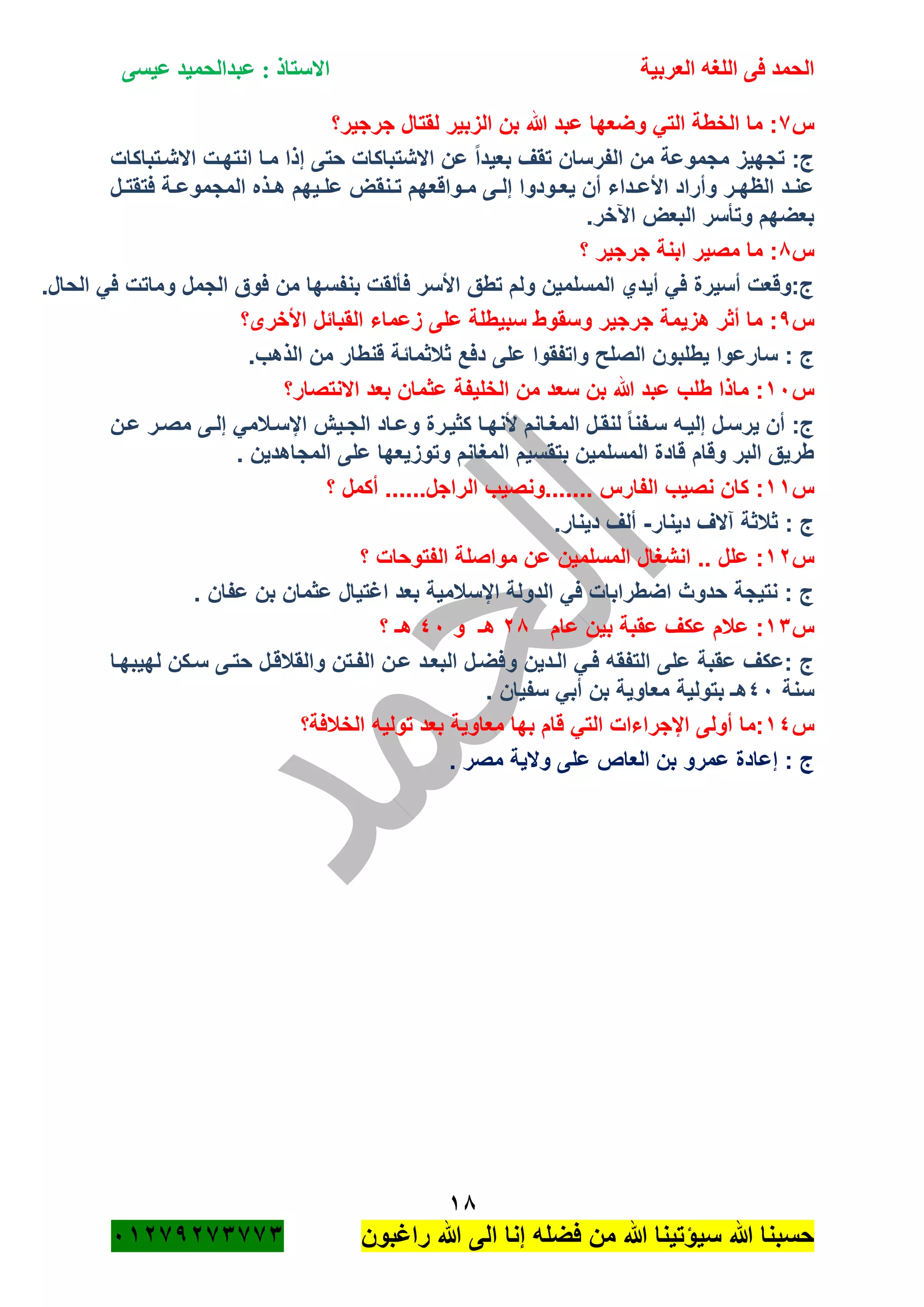 ‫الحمد‬‫العربية‬ ‫اللغه‬ ‫فى‬‫عيسى‬ ‫عبدالحميد‬ : ‫االستاذ‬
18
‫راؼبون‬ ‫هللا‬ ‫الى‬ ‫إنا‬ ‫فضله‬ ‫من‬ ‫هللا‬ ‫سٌؤتٌنا‬ ‫هللا‬ ‫حسبنا‬ٕٓٔ17ٕ1ٖ11ٖ
‫س‬1‫جرجٌر؟‬ ‫لقتال‬ ‫الزبٌر‬ ‫بن‬ ‫هللا‬ ‫عبد‬ ‫وضعها‬ ً‫الت‬ ‫الخطة‬ ‫ما‬ :
‫االشةتباكات‬ ‫انتهةت‬ ‫مةا‬ ‫إذا‬ ‫حتى‬ ‫االشتباكات‬ ‫عن‬ ً‫ا‬‫بعٌد‬ ‫تقؾ‬ ‫الفرسان‬ ‫من‬ ‫مجموعة‬ ‫تجهٌز‬ :‫ج‬
‫المج‬ ‫ةذه‬‫ة‬‫ه‬ ‫ةٌهم‬‫ة‬‫عل‬ ‫ةنقض‬‫ة‬‫ت‬ ‫ةواقعهم‬‫ة‬‫م‬ ‫ةى‬‫ة‬‫إل‬ ‫ةودوا‬‫ة‬‫ٌع‬ ‫أن‬ ‫ةداء‬‫ة‬‫األع‬ ‫وأراد‬ ‫ةر‬‫ة‬‫الظه‬ ‫ةد‬‫ة‬‫عن‬‫ةل‬‫ة‬‫فتقت‬ ‫ةة‬‫ة‬‫موع‬
.‫اآلخر‬ ‫البعض‬ ‫وتأسر‬ ‫بعضهم‬
‫س‬8‫؟‬ ‫جرجٌر‬ ‫ابنة‬ ‫مصٌر‬ ‫ما‬ :
.‫الحال‬ ً‫ف‬ ‫وماتت‬ ‫الجمل‬ ‫فوق‬ ‫من‬ ‫بنفسها‬ ‫فألقت‬ ‫األسر‬ ‫تطق‬ ‫ولم‬ ‫المسلمٌن‬ ‫أٌدي‬ ً‫ف‬ ‫أسٌرة‬ ‫ج:وقعت‬
‫س‬7‫األخرى؟‬ ‫القبائل‬ ‫زعماء‬ ‫على‬ ‫سبٌطلة‬ ‫وسقوط‬ ‫جرجٌر‬ ‫هزٌمة‬ ‫أثر‬ ‫ما‬ :
‫ثبلثمائ‬ ‫دفع‬ ‫على‬ ‫واتفقوا‬ ‫الصلح‬ ‫ٌطلبون‬ ‫سارعوا‬ : ‫ج‬.‫الذهب‬ ‫من‬ ‫قنطار‬ ‫ة‬
‫س‬ٔٓ‫االنتصار؟‬ ‫بعد‬ ‫عثمان‬ ‫الخلٌفة‬ ‫من‬ ‫سعد‬ ‫بن‬ ‫هللا‬ ‫عبد‬ ‫طلب‬ ‫ماذا‬ :
‫ةن‬‫ة‬‫ع‬ ‫ةر‬‫ة‬‫مص‬ ‫ةى‬‫ة‬‫إل‬ ً‫اإلسةبلم‬ ‫ةٌم‬‫ة‬‫الج‬ ‫ةاد‬‫ة‬‫وع‬ ‫كثٌةرة‬ ‫ةا‬‫ة‬‫ألنه‬ ‫ةانم‬‫ة‬‫المؽ‬ ‫لنقةل‬ ً‫ا‬‫ةفن‬‫ة‬‫س‬ ‫ةه‬‫ة‬ٌ‫إل‬ ‫ٌرسةل‬ ‫أن‬ :‫ج‬
. ‫المجاهدٌن‬ ‫على‬ ‫وتوزٌعها‬ ‫المؽانم‬ ‫بتقسٌم‬ ‫المسلمٌن‬ ‫قادة‬ ‫وقام‬ ‫البر‬ ‫طرٌق‬
‫س‬ٔٔ‫.......ون‬ ‫الفارس‬ ‫نصٌب‬ ‫كان‬ :‫؟‬ ‫أكمل‬ ......‫الراجل‬ ‫صٌب‬
‫دٌنار‬ ‫آالؾ‬ ‫ثبلثة‬ : ‫ج‬-.‫دٌنار‬ ‫ألؾ‬
‫س‬ٕٔ‫؟‬ ‫الفتوحات‬ ‫مواصلة‬ ‫عن‬ ‫المسلمٌن‬ ‫انشؽال‬ .. ‫علل‬ :
. ‫عفان‬ ‫بن‬ ‫عثمان‬ ‫اؼتٌال‬ ‫بعد‬ ‫اإلسبلمٌة‬ ‫الدولة‬ ً‫ف‬ ‫اضطرابات‬ ‫حدوث‬ ‫نتٌجة‬ : ‫ج‬
‫س‬ٖٔ‫عام‬ ‫بٌن‬ ‫عقبة‬ ‫عكؾ‬ ‫عبلم‬ :ٕ8‫و‬ ‫هـ‬ٗٓ‫؟‬ ‫هـ‬
‫و‬ ‫الةدٌن‬ ً‫فة‬ ‫التفقه‬ ‫على‬ ‫عقبة‬ ‫:عكؾ‬ ‫ج‬‫لهٌبهةا‬ ‫سةكن‬ ‫حتةى‬ ‫والقبلقةل‬ ‫الفةتن‬ ‫عةن‬ ‫البعةد‬ ‫فضةل‬
‫سنة‬ٗٓ. ‫سفٌان‬ ً‫أب‬ ‫بن‬ ‫معاوٌة‬ ‫بتولٌة‬ ‫هـ‬
‫س‬ٔٗ‫الخبلفة؟‬ ‫تولٌه‬ ‫بعد‬ ‫معاوٌة‬ ‫بها‬ ‫قام‬ ً‫الت‬ ‫اإلجراءات‬ ‫أولى‬ ‫:ما‬
. ‫مصر‬ ‫والٌة‬ ‫على‬ ‫العاص‬ ‫بن‬ ‫عمرو‬ ‫إعادة‬ : ‫ج‬
 