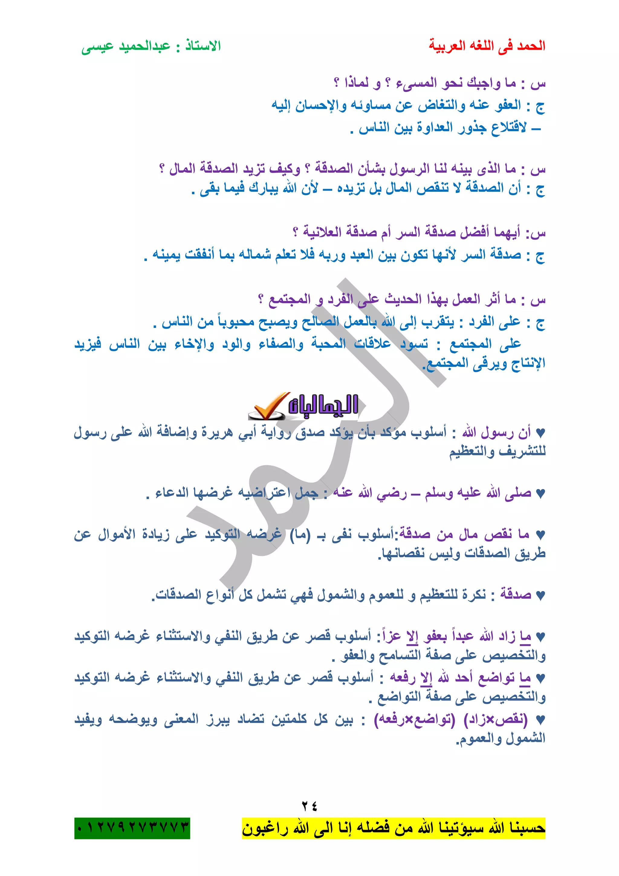 ‫الحمد‬‫العربية‬ ‫اللغه‬ ‫فى‬‫عيسى‬ ‫عبدالحميد‬ : ‫االستاذ‬
24
‫راؼبون‬ ‫هللا‬ ‫الى‬ ‫إنا‬ ‫فضله‬ ‫من‬ ‫هللا‬ ‫سٌؤتٌنا‬ ‫هللا‬ ‫حسبنا‬ٕٓٔ17ٕ1ٖ11ٖ
‫؟‬ ‫لماذا‬ ‫و‬ ‫؟‬ ‫المسىء‬ ‫نحو‬ ‫واجبك‬ ‫ما‬ : ‫س‬
‫إلٌه‬ ‫واإلحسان‬ ‫مساوئه‬ ‫عن‬ ‫والتؽاض‬ ‫عنه‬ ‫العفو‬ : ‫ج‬
–. ‫الناس‬ ‫بٌن‬ ‫العداوة‬ ‫جذور‬ ‫القتبلع‬
ٌ‫تز‬ ‫وكٌؾ‬ ‫؟‬ ‫الصدقة‬ ‫بشأن‬ ‫الرسول‬ ‫لنا‬ ‫بٌنه‬ ‫الذى‬ ‫ما‬ : ‫س‬‫؟‬ ‫المال‬ ‫الصدقة‬ ‫د‬
‫تزٌده‬ ‫بل‬ ‫المال‬ ‫تنقص‬ ‫ال‬ ‫الصدقة‬ ‫أن‬ : ‫ج‬–. ‫بقى‬ ‫فٌما‬ ‫ٌبارك‬ ‫هللا‬ ‫ألن‬
‫؟‬ ‫العبلنٌة‬ ‫صدقة‬ ‫أم‬ ‫السر‬ ‫صدقة‬ ‫أفضل‬ ‫أٌهما‬ :‫س‬
. ‫ٌمٌنه‬ ‫أنفقت‬ ‫بما‬ ‫شماله‬ ‫تعلم‬ ‫فبل‬ ‫وربه‬ ‫العبد‬ ‫بٌن‬ ‫تكون‬ ‫ألنها‬ ‫السر‬ ‫صدقة‬ : ‫ج‬
‫؟‬ ‫المجتمع‬ ‫و‬ ‫الفرد‬ ‫على‬ ‫الحدٌث‬ ‫بهذا‬ ‫العمل‬ ‫أثر‬ ‫ما‬ : ‫س‬
‫ع‬ : ‫ج‬. ‫الناس‬ ‫من‬ ً‫ا‬‫محبوب‬ ‫وٌصبح‬ ‫الصالح‬ ‫بالعمل‬ ‫هللا‬ ‫إلى‬ ‫ٌتقرب‬ : ‫الفرد‬ ‫لى‬
‫فٌزٌد‬ ‫الناس‬ ‫بٌن‬ ‫واإلخاء‬ ‫والود‬ ‫والصفاء‬ ‫المحبة‬ ‫عبلقات‬ ‫تسود‬ : ‫المجتمع‬ ‫على‬
.‫المجتمع‬ ‫وٌرقى‬ ‫اإلنتاج‬
‫الجمالٌات‬
♥‫هللا‬ ‫رسول‬ ‫أن‬‫رسول‬ ‫على‬ ‫هللا‬ ‫وإضافة‬ ‫هرٌرة‬ ً‫أب‬ ‫رواٌة‬ ‫صدق‬ ‫ٌؤكد‬ ‫بأن‬ ‫مؤكد‬ ‫أسلوب‬ :
‫ل‬‫والتعظٌم‬ ‫لتشرٌؾ‬
♥‫وسلم‬ ‫علٌه‬ ‫هللا‬ ‫صلى‬–‫عنه‬ ‫هللا‬ ً‫رض‬. ‫الدعاء‬ ‫ؼرضها‬ ‫اعتراضٌه‬ ‫جمل‬ :
♥‫صدقة‬ ‫من‬ ‫مال‬ ‫نقص‬ ‫ما‬‫عن‬ ‫األموال‬ ‫زٌادة‬ ‫على‬ ‫التوكٌد‬ ‫ؼرضه‬ )‫(ما‬ ‫بـ‬ ‫نفى‬ ‫:أسلوب‬
.‫نقصانها‬ ‫ولٌس‬ ‫الصدقات‬ ‫طرٌق‬
♥‫صدقة‬.‫الصدقات‬ ‫أنواع‬ ‫كل‬ ‫تشمل‬ ً‫فه‬ ‫والشمول‬ ‫للعموم‬ ‫و‬ ‫للتعظٌم‬ ‫نكرة‬ :
♥‫م‬‫ا‬‫بعفو‬ ً‫ا‬‫عبد‬ ‫هللا‬ ‫زاد‬‫إال‬ً‫ا‬‫عز‬‫التوكٌد‬ ‫ؼرضه‬ ‫واالستثناء‬ ً‫النف‬ ‫طرٌق‬ ‫عن‬ ‫قصر‬ ‫أسلوب‬ :
. ‫والعفو‬ ‫التسامح‬ ‫صفة‬ ‫على‬ ‫والتخصٌص‬
♥‫ما‬‫هلل‬ ‫أحد‬ ‫تواضع‬‫إال‬‫رفعه‬‫التوكٌد‬ ‫ؼرضه‬ ‫واالستثناء‬ ً‫النف‬ ‫طرٌق‬ ‫عن‬ ‫قصر‬ ‫أسلوب‬ :
. ‫التواضع‬ ‫صفة‬ ‫على‬ ‫والتخصٌص‬
♥‫(نقص‬×‫(تواضع‬ )‫زاد‬×)‫رفعه‬‫كل‬ ‫كل‬ ‫بٌن‬ :‫وٌفٌد‬ ‫وٌوضحه‬ ‫المعنى‬ ‫ٌبرز‬ ‫تضاد‬ ‫متٌن‬
.‫والعموم‬ ‫الشمول‬
 