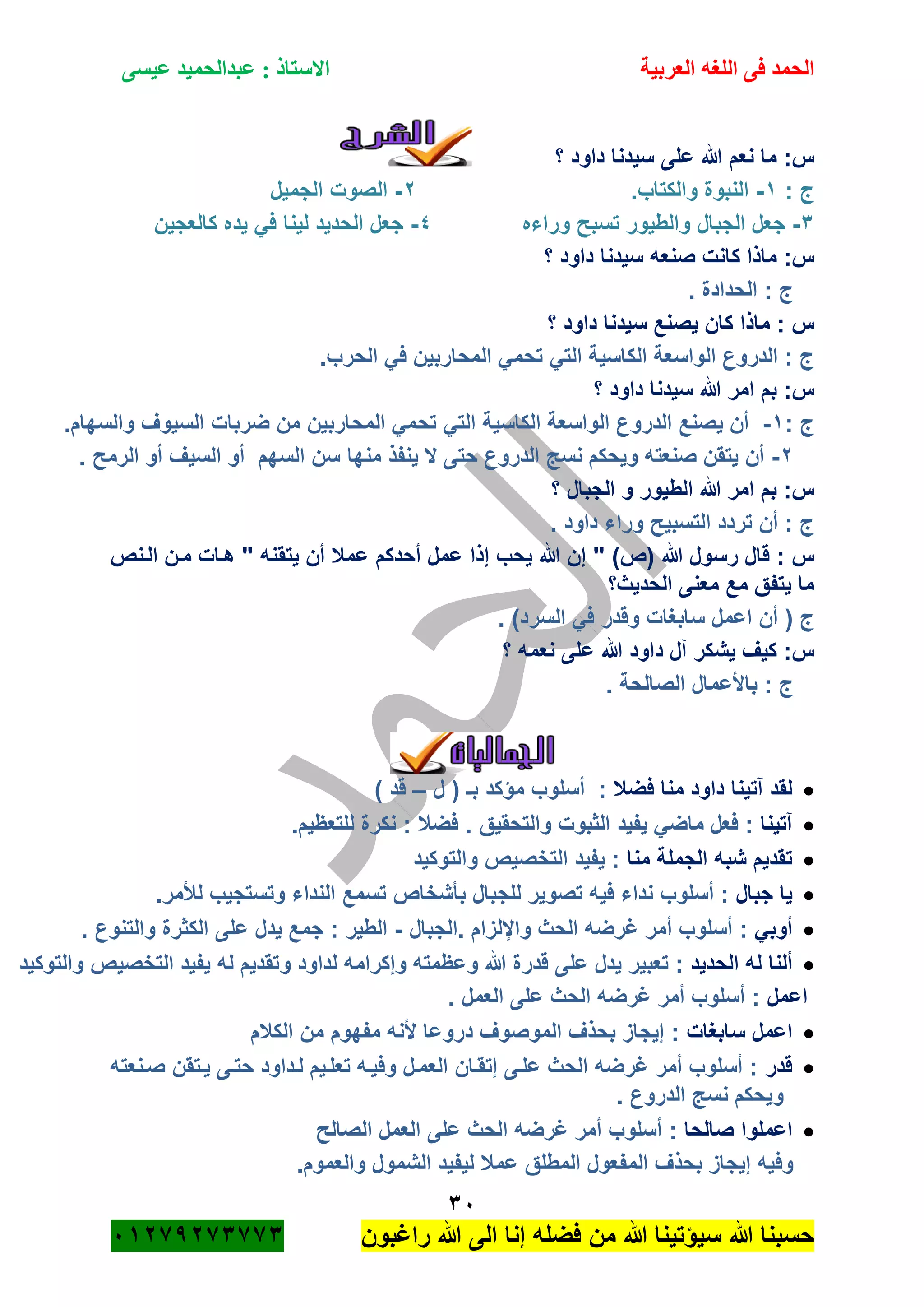 ‫الحمد‬‫العربية‬ ‫اللغه‬ ‫فى‬‫عيسى‬ ‫عبدالحميد‬ : ‫االستاذ‬
31
‫راؼبون‬ ‫هللا‬ ‫الى‬ ‫إنا‬ ‫فضله‬ ‫من‬ ‫هللا‬ ‫سٌؤتٌنا‬ ‫هللا‬ ‫حسبنا‬ٕٓٔ17ٕ1ٖ11ٖ
‫؟‬ ‫داود‬ ‫سٌدنا‬ ‫على‬ ‫هللا‬ ‫نعم‬ ‫ما‬ :‫س‬
: ‫ج‬ٔ-.‫والكتاب‬ ‫النبوة‬ٕ-‫الجمٌل‬ ‫الصوت‬
ٖ-‫الجبال‬ ‫جعل‬‫وراءه‬ ‫تسبح‬ ‫والطٌور‬ٗ-‫كالعجٌن‬ ‫ٌده‬ ً‫ف‬ ‫لٌنا‬ ‫الحدٌد‬ ‫جعل‬
‫؟‬ ‫داود‬ ‫سٌدنا‬ ‫صنعه‬ ‫كانت‬ ‫ماذا‬ :‫س‬
. ‫الحدادة‬ : ‫ج‬
‫؟‬ ‫داود‬ ‫سٌدنا‬ ‫ٌصنع‬ ‫كان‬ ‫ماذا‬ : ‫س‬
.‫الحرب‬ ً‫ف‬ ‫المحاربٌن‬ ً‫تحم‬ ً‫الت‬ ‫الكاسٌة‬ ‫الواسعة‬ ‫الدروع‬ : ‫ج‬
‫؟‬ ‫داود‬ ‫سٌدنا‬ ‫هللا‬ ‫امر‬ ‫بم‬ :‫س‬
: ‫ج‬ٔ-‫الدرو‬ ‫ٌصنع‬ ‫أن‬.‫والسهام‬ ‫السٌوؾ‬ ‫ضربات‬ ‫من‬ ‫المحاربٌن‬ ً‫تحم‬ ً‫الت‬ ‫الكاسٌة‬ ‫الواسعة‬ ‫ع‬
ٕ-. ‫الرمح‬ ‫أو‬ ‫السٌؾ‬ ‫أو‬ ‫السهم‬ ‫سن‬ ‫منها‬ ‫ٌنفذ‬ ‫ال‬ ‫حتى‬ ‫الدروع‬ ‫نسج‬ ‫وٌحكم‬ ‫صنعته‬ ‫ٌتقن‬ ‫أن‬
‫؟‬ ‫الجبال‬ ‫و‬ ‫الطٌور‬ ‫هللا‬ ‫امر‬ ‫بم‬ :‫س‬
. ‫داود‬ ‫وراء‬ ‫التسبٌح‬ ‫تردد‬ ‫أن‬ : ‫ج‬
‫هللا‬ ‫رسول‬ ‫قال‬ : ‫س‬(‫ص‬)‫ع‬ ‫إذا‬ ‫ٌحب‬ ‫هللا‬ ‫إن‬ "‫الةنص‬ ‫مةن‬ ‫هةات‬ " ‫ٌتقنه‬ ‫أن‬ ‫عمبل‬ ‫أحدكم‬ ‫مل‬
‫الحدٌث؟‬ ‫معنى‬ ‫مع‬ ‫ٌتفق‬ ‫ما‬
‫ج‬(‫السرد‬ ً‫ف‬ ‫وقدر‬ ‫سابؽات‬ ‫اعمل‬ ‫أن‬).
‫؟‬ ‫نعمه‬ ‫على‬ ‫هللا‬ ‫داود‬ ‫آل‬ ‫ٌشكر‬ ‫كٌؾ‬ :‫س‬
. ‫الصالحة‬ ‫باألعمال‬ : ‫ج‬
‫الجمـــــالٌات‬
‫فضبل‬ ‫منا‬ ‫داود‬ ‫آتٌنا‬ ‫لقد‬‫ل‬ ( ‫بـ‬ ‫مؤكد‬ ‫أسلوب‬ :–) ‫قد‬
‫آتٌنا‬‫ٌفٌد‬ ً‫ماض‬ ‫فعل‬ :‫والتحقٌق‬ ‫الثبوت‬..‫للتعظٌم‬ ‫نكرة‬ : ‫فضبل‬
‫منا‬ ‫الجملة‬ ‫شبه‬ ‫تقدٌم‬‫والتوكٌد‬ ‫التخصٌص‬ ‫ٌفٌد‬ :
‫جبال‬ ‫ٌا‬.‫لؤلمر‬ ‫وتستجٌب‬ ‫النداء‬ ‫تسمع‬ ‫بأشخاص‬ ‫للجبال‬ ‫تصوٌر‬ ‫فٌه‬ ‫نداء‬ ‫أسلوب‬ :
ً‫أوب‬‫.الجبال‬ ‫واإللزام‬ ‫الحث‬ ‫ؼرضه‬ ‫أمر‬ ‫أسلوب‬ :-. ‫والتنوع‬ ‫الكثرة‬ ‫على‬ ‫ٌدل‬ ‫جمع‬ : ‫الطٌر‬
‫الحدٌد‬ ‫له‬ ‫ألنا‬‫و‬ ‫لداود‬ ‫وإكرامه‬ ‫وعظمته‬ ‫هللا‬ ‫قدرة‬ ‫على‬ ‫ٌدل‬ ‫تعبٌر‬ :‫والتوكٌد‬ ‫التخصٌص‬ ‫ٌفٌد‬ ‫له‬ ‫تقدٌم‬
‫اعمل‬. ‫العمل‬ ‫على‬ ‫الحث‬ ‫ؼرضه‬ ‫أمر‬ ‫أسلوب‬ :
‫سابؽات‬ ‫اعمل‬‫الكبلم‬ ‫من‬ ‫مفهوم‬ ‫ألنه‬ ‫دروعا‬ ‫الموصوؾ‬ ‫بحذؾ‬ ‫إٌجاز‬ :
‫قدر‬‫صةنعته‬ ‫ٌةتقن‬ ‫حتةى‬ ‫لةداود‬ ‫تعلةٌم‬ ‫وفٌةه‬ ‫العمةل‬ ‫إتقةان‬ ‫علةى‬ ‫الحث‬ ‫ؼرضه‬ ‫أمر‬ ‫أسلوب‬ :
. ‫الدروع‬ ‫نسج‬ ‫وٌحكم‬
‫صالحا‬ ‫اعملوا‬‫الصالح‬ ‫العمل‬ ‫على‬ ‫الحث‬ ‫ؼرضه‬ ‫أمر‬ ‫أسلوب‬ :
.‫والعموم‬ ‫الشمول‬ ‫لٌفٌد‬ ‫عمبل‬ ‫المطلق‬ ‫المفعول‬ ‫بحذؾ‬ ‫إٌجاز‬ ‫وفٌه‬
 