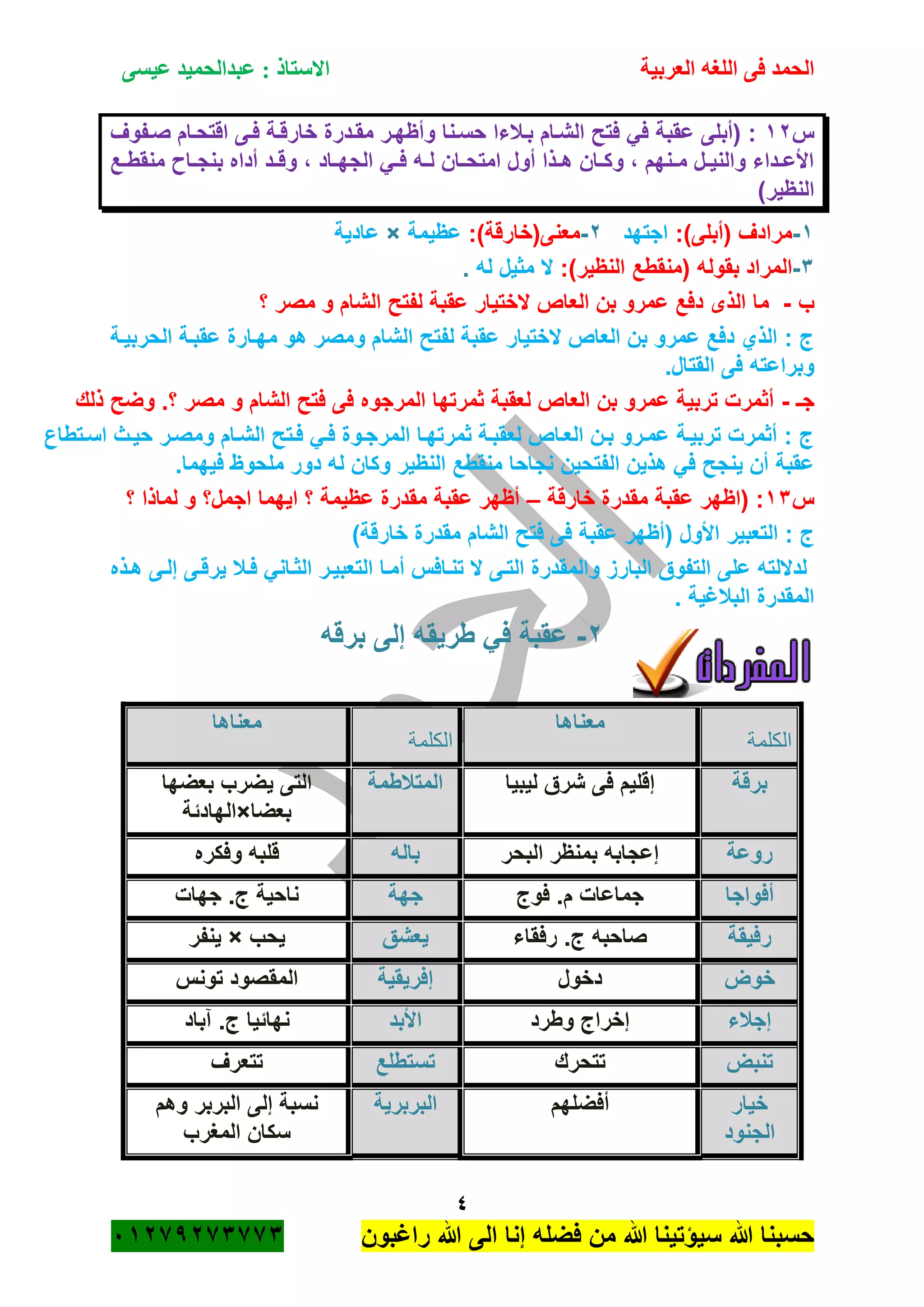 ‫الحمد‬‫العربية‬ ‫اللغه‬ ‫فى‬‫عيسى‬ ‫عبدالحميد‬ : ‫االستاذ‬
4
‫راؼبون‬ ‫هللا‬ ‫الى‬ ‫إنا‬ ‫فضله‬ ‫من‬ ‫هللا‬ ‫سٌؤتٌنا‬ ‫هللا‬ ‫حسبنا‬ٕٓٔ17ٕ1ٖ11ٖ
‫س‬ٕٔ‫صةفوؾ‬ ‫اقتحةام‬ ‫فةى‬ ‫خارقةة‬ ‫مقةدرة‬ ‫وأظهةر‬ ‫حسةنا‬ ‫بةبلءا‬ ‫الشةام‬ ‫فتح‬ ً‫ف‬ ‫عقبة‬ ‫(أبلى‬ :
‫ةع‬‫ة‬‫منقط‬ ‫ةا‬‫ة‬‫بنج‬ ‫أداه‬ ‫ةد‬‫ة‬‫وق‬ ، ‫ةاد‬‫ة‬‫الجه‬ ً‫ة‬‫ة‬‫ف‬ ‫ةه‬‫ة‬‫ل‬ ‫ةان‬‫ة‬‫امتح‬ ‫أول‬ ‫ةذا‬‫ة‬‫ه‬ ‫ةان‬‫ة‬‫وك‬ ، ‫ةنهم‬‫ة‬‫م‬ ‫ةل‬‫ة‬ٌ‫والن‬ ‫ةداء‬‫ة‬‫األع‬
)‫النظٌر‬
ٔ-:)‫(أبلى‬ ‫مرادؾ‬‫اجتهد‬ٕ-:)‫معنى(خارقة‬‫عظٌمة‬×‫عادٌة‬
ٖ-( ‫بقوله‬ ‫المراد‬:)‫النظٌر‬ ‫منقطع‬‫ال‬‫مثٌل‬‫له‬.
‫ب‬-‫؟‬ ‫مصر‬ ‫و‬ ‫الشام‬ ‫لفتح‬ ‫عقبة‬ ‫الختٌار‬ ‫العاص‬ ‫بن‬ ‫عمرو‬ ‫دفع‬ ‫الذى‬ ‫ما‬
‫الحربٌةة‬ ‫عقبةة‬ ‫مهةارة‬ ‫هو‬ ‫ومصر‬ ‫الشام‬ ‫لفتح‬ ‫عقبة‬ ‫الختٌار‬ ‫العاص‬ ‫بن‬ ‫عمرو‬ ‫دفع‬ ‫الذي‬ : ‫ج‬
.‫القتال‬ ‫فى‬ ‫وبراعته‬
‫جـ‬-‫و‬ ‫الشام‬ ‫فتح‬ ‫فى‬ ‫المرجوه‬ ‫ثمرتها‬ ‫لعقبة‬ ‫العاص‬ ‫بن‬ ‫عمرو‬ ‫تربٌة‬ ‫أثمرت‬‫ذلك‬ ‫وضح‬ .‫؟‬ ‫مصر‬
‫اسةتطاع‬ ‫حٌةث‬ ‫ومصةر‬ ‫الشةام‬ ‫فةتح‬ ً‫فة‬ ‫المرجةوة‬ ‫ثمرتهةا‬ ‫لعقبةة‬ ‫العةاص‬ ‫بةن‬ ‫عمةرو‬ ‫تربٌةة‬ ‫أثمرت‬ : ‫ج‬
.‫فٌهما‬ ‫ملحوظ‬ ‫دور‬ ‫له‬ ‫وكان‬ ‫النظٌر‬ ‫منقطع‬ ‫نجاحا‬ ‫الفتحٌن‬ ‫هذٌن‬ ً‫ف‬ ‫ٌنجح‬ ‫أن‬ ‫عقبة‬
‫س‬ٖٔ‫خارقة‬ ‫مقدرة‬ ‫عقبة‬ ‫(اظهر‬ :–‫؟‬ ‫لماذا‬ ‫و‬ ‫اجمل؟‬ ‫اٌهما‬ ‫؟‬ ‫عظٌمة‬ ‫مقدرة‬ ‫عقبة‬ ‫أظهر‬
‫التعبٌر‬ : ‫ج‬)‫خارقة‬ ‫مقدرة‬ ‫الشام‬ ‫فتح‬ ‫فى‬ ‫عقبة‬ ‫(أظهر‬ ‫األول‬
‫هةذه‬ ‫إلةى‬ ‫ٌرقةى‬ ‫فةبل‬ ً‫الثةان‬ ‫التعبٌةر‬ ‫أمةا‬ ‫تنةافس‬ ‫ال‬ ‫التةى‬ ‫والمقدرة‬ ‫البارز‬ ‫التفوق‬ ‫على‬ ‫لداللته‬
. ‫الببلؼٌة‬ ‫المقدرة‬
ٕ-‫برقه‬ ‫إلى‬ ‫طرٌقه‬ ً‫ف‬ ‫عقبة‬
‫الكلمة‬
‫معناها‬
‫الكلمة‬
‫معناها‬
‫برقة‬‫لٌبٌا‬ ‫شرق‬ ‫فى‬ ‫إقلٌم‬‫المتبلطمة‬‫بعضها‬ ‫ٌضرب‬ ‫التى‬
‫بعضا‬×‫الهادئة‬
‫روعة‬‫البحر‬ ‫بمنظر‬ ‫إعجابه‬‫باله‬‫وفكره‬ ‫قلبه‬
‫أفواجا‬‫فوج‬ .‫م‬ ‫جماعات‬‫جهة‬‫جهات‬ .‫ج‬ ‫ناحٌة‬
‫رفٌقة‬‫رفقاء‬ .‫ج‬ ‫صاحبه‬‫ٌعشق‬‫ٌحب‬×‫ٌنفر‬
‫خوض‬‫دخول‬‫إفرٌقٌة‬‫تونس‬ ‫المقصود‬
‫إجبلء‬‫وطرد‬ ‫إخراج‬‫األبد‬‫نهائٌا‬‫آباد‬ .‫ج‬
‫تنبض‬‫تتحرك‬‫تستطلع‬‫تتعرؾ‬
‫خٌار‬
‫الجنود‬
‫أفضلهم‬‫البربرٌة‬‫وهم‬ ‫البربر‬ ‫إلى‬ ‫نسبة‬
‫المؽرب‬ ‫سكان‬
 