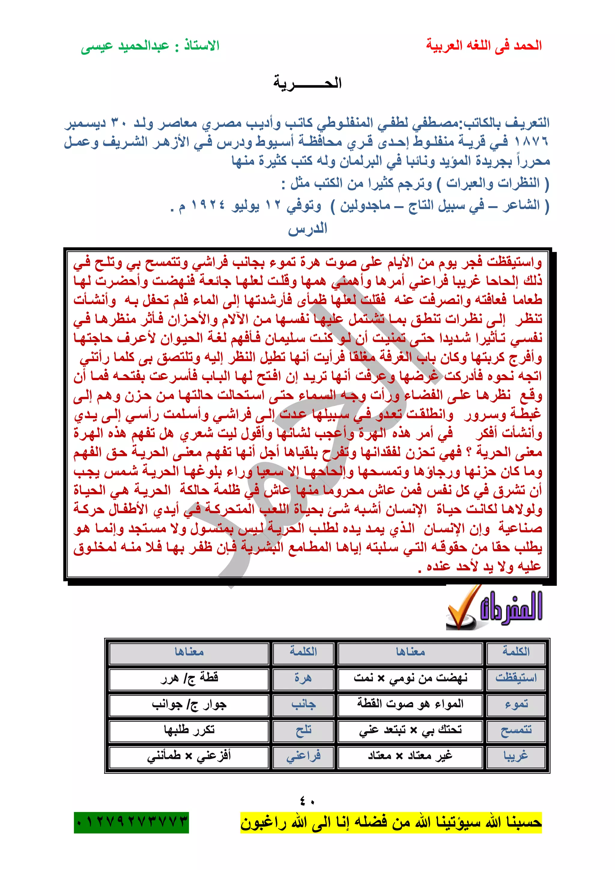 ‫الحمد‬‫العربية‬ ‫اللغه‬ ‫فى‬‫عيسى‬ ‫عبدالحميد‬ : ‫االستاذ‬
41
‫راؼبون‬ ‫هللا‬ ‫الى‬ ‫إنا‬ ‫فضله‬ ‫من‬ ‫هللا‬ ‫سٌؤتٌنا‬ ‫هللا‬ ‫حسبنا‬ٕٓٔ17ٕ1ٖ11ٖ
‫الحــــــــرٌة‬
‫ةب‬‫ة‬ٌ‫وأد‬ ‫ةب‬‫ة‬‫كات‬ ً‫ةوط‬‫ة‬‫المنفل‬ ً‫ة‬‫ة‬‫لطف‬ ً‫ةطف‬‫ة‬‫بالكاتب:مص‬ ‫ةؾ‬‫ة‬ٌ‫التعر‬‫ةد‬‫ة‬‫ول‬ ‫ةر‬‫ة‬‫معاص‬ ‫ةري‬‫ة‬‫مص‬ٖٓ‫ةمبر‬‫ة‬‫دٌس‬
ٔ81ٙ‫ةل‬‫ة‬‫وعم‬ ‫ةرٌؾ‬‫ة‬‫الش‬ ‫ةر‬‫ة‬‫األزه‬ ً‫ة‬‫ة‬‫ف‬ ‫ودرس‬ ‫ةٌوط‬‫ة‬‫أس‬ ‫ةة‬‫ة‬‫محافظ‬ ‫ةري‬‫ة‬‫ق‬ ‫ةدى‬‫ة‬‫إح‬ ‫ةوط‬‫ة‬‫منفل‬ ‫ةة‬‫ة‬ٌ‫قر‬ ً‫ة‬‫ة‬‫ف‬
‫منها‬ ‫كثٌرة‬ ‫كتب‬ ‫وله‬ ‫البرلمان‬ ً‫ف‬ ‫ونائبا‬ ‫المؤٌد‬ ‫بجرٌدة‬ ً‫ا‬‫محرر‬
‫مثل‬ ‫الكتب‬ ‫من‬ ‫كثٌرا‬ ‫وترجم‬ ) ‫والعبرات‬ ‫النظرات‬ (:
‫الشاعر‬ (–‫التاج‬ ‫سبٌل‬ ً‫ف‬–ً‫وتوف‬ ) ‫ماجدولٌن‬ٕٔ‫ٌولٌو‬ٔ7ٕٗ. ‫م‬
‫الدرس‬
ً‫فة‬ ‫وتلةح‬ ً‫ب‬ ‫وتتمسح‬ ً‫فراش‬ ‫بجانب‬ ‫تموء‬ ‫هرة‬ ‫صوت‬ ‫على‬ ‫األٌام‬ ‫من‬ ‫ٌوم‬ ‫فجر‬ ‫واستٌقظت‬
‫ذلك‬‫لهةا‬ ‫وأحضةرت‬ ‫فنهضةت‬ ‫جائعةة‬ ‫لعلهةا‬ ‫وقلةت‬ ‫همها‬ ً‫وأهمن‬ ‫أمرها‬ ً‫فراعن‬ ‫ؼرٌبا‬ ‫إلحاحا‬
‫طعاما‬‫وأنشةأت‬ ‫بةه‬ ‫تحفل‬ ‫فلم‬ ‫الماء‬ ‫إلى‬ ‫فأرشدتها‬ ‫ظمأى‬ ‫لعلها‬ ‫فقلت‬ ‫عنه‬ ‫وانصرفت‬ ‫فعافته‬
‫تنظةر‬‫ة‬‫ة‬‫إل‬ً‫ة‬‫ة‬‫ف‬ ‫ةا‬‫ة‬‫منظره‬ ‫ةأثر‬‫ة‬‫ف‬ ‫ةزان‬‫ة‬‫واألح‬ ‫اآلالم‬ ‫ةن‬‫ة‬‫م‬ ‫ةها‬‫ة‬‫نفس‬ ‫علٌهةا‬ ‫ةتمل‬‫ة‬‫تش‬ ‫ةا‬‫ة‬‫بم‬ ‫ةق‬‫ة‬‫تنط‬ ‫ةرات‬‫ة‬‫نظ‬ ‫ى‬
ً‫نفسة‬‫حاجتهةا‬ ‫ألعةرؾ‬ ‫الحٌةوان‬ ‫لؽةة‬ ‫فةأفهم‬ ‫سةلٌمان‬ ‫كنةت‬ ‫لةو‬ ‫أن‬ ‫تمنٌةت‬ ‫حتةى‬ ‫شةدٌدا‬ ‫تةأثٌرا‬
ً‫رأتن‬ ‫كلما‬ ‫بى‬ ‫وتلتصق‬ ‫إلٌه‬ ‫النظر‬ ‫تطٌل‬ ‫أنها‬ ‫فرأٌت‬ ‫مؽلقا‬ ‫الؽرفة‬ ‫باب‬ ‫وكان‬ ‫كربتها‬ ‫وأفرج‬
‫وعرفت‬ ‫ؼرضها‬ ‫فأدركت‬ ‫نحوه‬ ‫اتجه‬‫أن‬ ‫فمةا‬ ‫بفتحةه‬ ‫فأسةرعت‬ ‫البةاب‬ ‫لهةا‬ ‫افةتح‬ ‫إن‬ ‫ترٌةد‬ ‫أنها‬
‫وقةع‬‫ةى‬‫ة‬‫إل‬ ‫وهةم‬ ‫حةزن‬ ‫مةن‬ ‫حالتهةا‬ ‫ةتحالت‬‫ة‬‫اس‬ ‫حتةى‬ ‫السةماء‬ ‫وجةه‬ ‫ورأت‬ ‫الفضةاء‬ ‫ةى‬‫ة‬‫عل‬ ‫نظرهةا‬
‫ةرور‬‫ة‬‫وس‬ ‫ةة‬‫ة‬‫ؼبط‬‫ةدي‬‫ة‬ٌ ‫ةى‬‫ة‬‫إل‬ ً‫ة‬‫ة‬‫رأس‬ ‫ةلمت‬‫ة‬‫وأس‬ ً‫ة‬‫ة‬‫فراش‬ ‫ةى‬‫ة‬‫إل‬ ‫ةدت‬‫ة‬‫ع‬ ‫ةبٌلها‬‫ة‬‫س‬ ً‫ة‬‫ة‬‫ف‬ ‫ةدو‬‫ة‬‫تع‬ ‫ةت‬‫ة‬‫وانطلق‬
‫هذه‬ ‫أمر‬ ً‫ف‬ ‫أفكر‬ ‫وأنشأت‬‫تفهم‬ ‫هل‬ ‫شعري‬ ‫لٌت‬ ‫وأقول‬ ‫لشانها‬ ‫وأعجب‬ ‫الهرة‬‫الهةرة‬ ‫هذه‬
‫تحزن‬ ً‫فه‬ ‫؟‬ ‫الحرٌة‬ ‫معنى‬‫الفهةم‬ ‫حةق‬ ‫الحرٌةة‬ ‫معنةى‬ ‫تفهةم‬ ‫أنها‬ ‫أجل‬ ‫بلقٌاها‬ ‫وتفر‬ ‫لفقدانها‬
‫ورجاؤها‬ ‫حزنها‬ ‫كان‬ ‫وما‬‫ٌجةب‬ ‫شةمس‬ ‫الحرٌةة‬ ‫بلوؼهةا‬ ‫وراء‬ ‫سةعٌا‬ ‫إال‬ ‫وإلحاحهةا‬ ‫وتمسةحها‬
‫نفس‬ ‫كل‬ ً‫ف‬ ‫تشرق‬ ‫أن‬‫الحٌةاة‬ ً‫هة‬ ‫الحرٌةة‬ ‫حالكة‬ ‫ظلمة‬ ً‫ف‬ ‫عام‬ ‫منها‬ ‫محروما‬ ‫عام‬ ‫فمن‬
‫ح‬ ‫ةت‬‫ة‬‫لكان‬ ‫ولوالهةا‬‫ٌةاة‬‫ةة‬‫ة‬‫حرك‬ ‫ةال‬‫ة‬‫األطف‬ ‫أٌةدي‬ ً‫ة‬‫ة‬‫ف‬ ‫ةة‬‫ة‬‫المتحرك‬ ‫اللعةب‬ ‫ةاة‬‫ة‬ٌ‫بح‬ ‫ةئ‬‫ة‬‫ش‬ ‫أشةبه‬ ‫ةان‬‫ة‬‫اإلنس‬
‫اإلنسةان‬ ‫وإن‬ ‫صةناعٌة‬‫هةو‬ ‫وإنمةا‬ ‫مسةتجد‬ ‫وال‬ ‫بمتسةول‬ ‫لةٌس‬ ‫الحرٌةة‬ ‫لطلةب‬ ‫ٌةده‬ ‫ٌمةد‬ ‫الةذي‬
ً‫التة‬ ‫حقوقةه‬ ‫من‬ ‫حقا‬ ‫ٌطلب‬‫لمخلةوق‬ ‫منةه‬ ‫فةبل‬ ‫بهةا‬ ‫ظفةر‬ ‫فةان‬ ‫البشةرٌة‬ ‫المطةامع‬ ‫إٌاهةا‬ ‫سةلبته‬
. ‫عنده‬ ‫ألحد‬ ‫ٌد‬ ‫وال‬ ‫علٌه‬
‫الكلمة‬‫معناها‬‫ا‬‫لكلمة‬‫معناها‬
‫استٌقظت‬ً‫نوم‬ ‫من‬ ‫نهضت‬×‫نمت‬‫هرة‬‫هرر‬ /‫ج‬ ‫قطة‬
‫تموء‬‫القطة‬ ‫صوت‬ ‫هو‬ ‫المواء‬‫جانب‬‫جوانب‬ /‫ج‬ ‫جوار‬
‫تتمسح‬ً‫ب‬ ‫تحتك‬×ً‫عن‬ ‫تبتعد‬‫تلح‬‫طلبها‬ ‫تكرر‬
‫ؼرٌبا‬‫معتاد‬ ‫ؼٌر‬×‫معتاد‬ً‫فراعن‬ً‫أفزعن‬×ً‫طمأنن‬
 