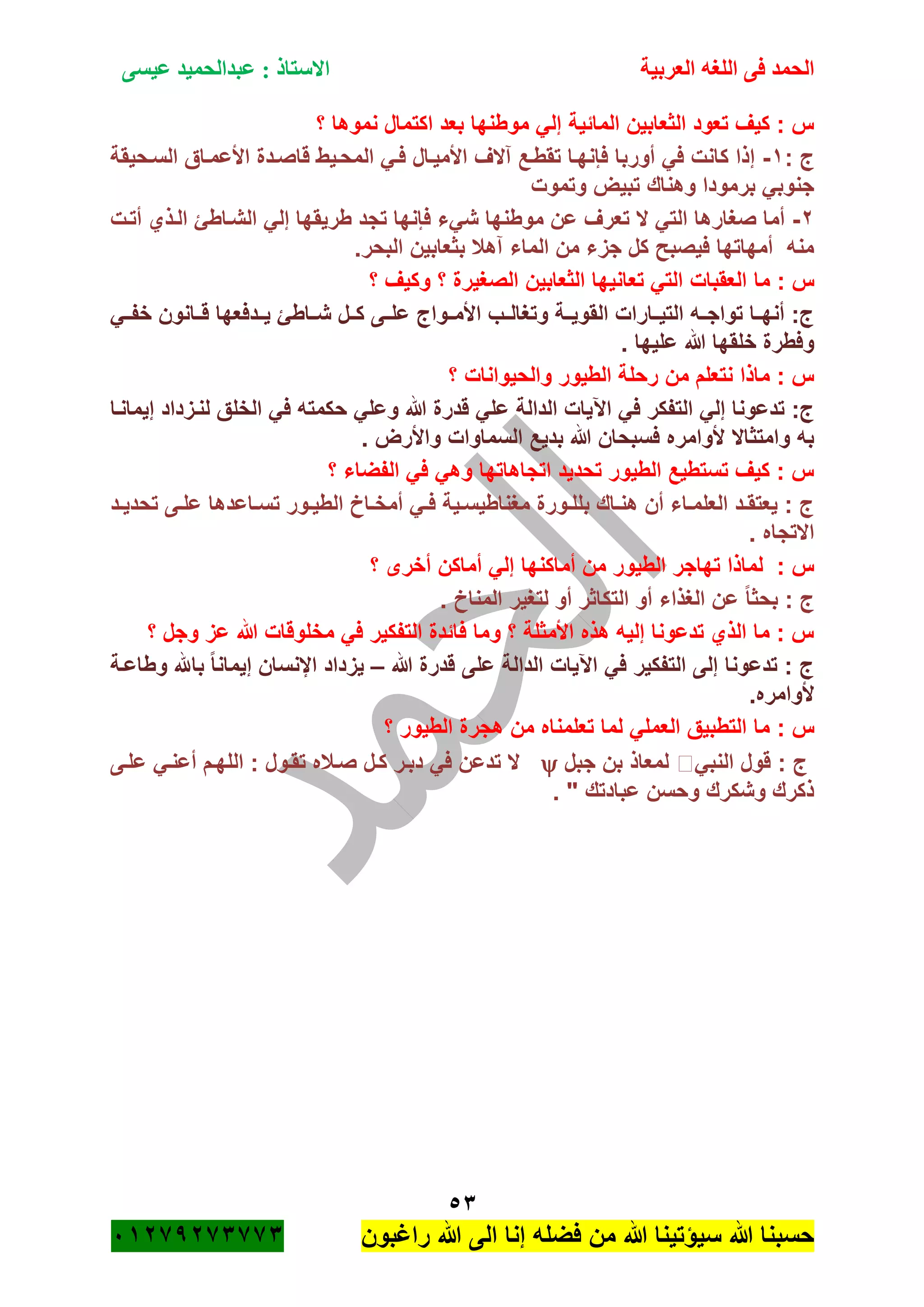 ‫الحمد‬‫العربية‬ ‫اللغه‬ ‫فى‬‫عيسى‬ ‫عبدالحميد‬ : ‫االستاذ‬
53
‫راؼبون‬ ‫هللا‬ ‫الى‬ ‫إنا‬ ‫فضله‬ ‫من‬ ‫هللا‬ ‫سٌؤتٌنا‬ ‫هللا‬ ‫حسبنا‬ٕٓٔ17ٕ1ٖ11ٖ
‫نمو‬ ‫اكتمال‬ ‫بعد‬ ‫موطنها‬ ً‫إل‬ ‫المائٌة‬ ‫الثعابٌن‬ ‫تعود‬ ‫كٌؾ‬ : ‫س‬‫؟‬ ‫ها‬
: ‫ج‬ٔ-‫السةحٌقة‬ ‫األعمةاق‬ ‫قاصةدة‬ ‫المحةٌط‬ ً‫فة‬ ‫األمٌةال‬ ‫آالؾ‬ ‫تقطةع‬ ‫فانهةا‬ ‫أوربا‬ ً‫ف‬ ‫كانت‬ ‫إذا‬
‫وتموت‬ ‫تبٌض‬ ‫وهناك‬ ‫برمودا‬ ً‫جنوب‬
ٕ-‫أتةت‬ ‫الةذي‬ ‫الشةاطئ‬ ً‫إل‬ ‫طرٌقها‬ ‫تجد‬ ‫فانها‬ ‫شًء‬ ‫موطنها‬ ‫عن‬ ‫تعرؾ‬ ‫ال‬ ً‫الت‬ ‫صؽارها‬ ‫أما‬
.‫البحر‬ ‫بثعابٌن‬ ‫آهبل‬ ‫الماء‬ ‫من‬ ‫جزء‬ ‫كل‬ ‫فٌصبح‬ ‫أمهاتها‬ ‫منه‬
‫ما‬ : ‫س‬‫؟‬ ‫وكٌؾ‬ ‫؟‬ ‫الصؽٌرة‬ ‫الثعابٌن‬ ‫تعانٌها‬ ً‫الت‬ ‫العقبات‬
ً‫خفةة‬ ‫قةةانون‬ ‫ٌةةدفعها‬ ‫شةةاطئ‬ ‫كةةل‬ ‫علةةى‬ ‫األمةةواج‬ ‫وتؽالةةب‬ ‫القوٌةةة‬ ‫التٌةةارات‬ ‫تواجةةه‬ ‫أنهةةا‬ :‫ج‬
. ‫علٌها‬ ‫هللا‬ ‫خلقها‬ ‫وفطرة‬
‫؟‬ ‫والحٌوانات‬ ‫الطٌور‬ ‫رحلة‬ ‫من‬ ‫نتعلم‬ ‫ماذا‬ : ‫س‬
‫ح‬ ً‫وعل‬ ‫هللا‬ ‫قدرة‬ ً‫عل‬ ‫الدالة‬ ‫اآلٌات‬ ً‫ف‬ ‫التفكر‬ ً‫إل‬ ‫تدعونا‬ :‫ج‬‫إٌمانةا‬ ‫لنةزداد‬ ‫الخلق‬ ً‫ف‬ ‫كمته‬
. ‫واألرض‬ ‫السماوات‬ ‫بدٌع‬ ‫هللا‬ ‫فسبحان‬ ‫ألوامره‬ ‫وامتثاال‬ ‫به‬
‫؟‬ ‫الفضاء‬ ً‫ف‬ ً‫وه‬ ‫اتجاهاتها‬ ‫تحدٌد‬ ‫الطٌور‬ ‫تستطٌع‬ ‫كٌؾ‬ : ‫س‬
‫ةد‬‫ة‬ٌ‫تحد‬ ‫ةى‬‫ة‬‫عل‬ ‫ةاعدها‬‫ة‬‫تس‬ ‫ةور‬‫ة‬ٌ‫الط‬ ‫ةاخ‬‫ة‬‫أمخ‬ ً‫ة‬‫ة‬‫ف‬ ‫ةٌة‬‫ة‬‫مؽناطٌس‬ ‫ةورة‬‫ة‬‫بلل‬ ‫ةاك‬‫ة‬‫هن‬ ‫أن‬ ‫ةاء‬‫ة‬‫العلم‬ ‫ةد‬‫ة‬‫ٌعتق‬ : ‫ج‬
. ‫االتجاه‬
‫أما‬ ‫من‬ ‫الطٌور‬ ‫تهاجر‬ ‫لماذا‬ : ‫س‬‫؟‬ ‫أخرى‬ ‫أماكن‬ ً‫إل‬ ‫كنها‬
. ‫المناخ‬ ‫لتؽٌر‬ ‫أو‬ ‫التكاثر‬ ‫أو‬ ‫الؽذاء‬ ‫عن‬ ً‫ا‬‫بحث‬ : ‫ج‬
‫؟‬ ‫وجل‬ ‫عز‬ ‫هللا‬ ‫مخلوقات‬ ً‫ف‬ ‫التفكٌر‬ ‫فائدة‬ ‫وما‬ ‫؟‬ ‫األمثلة‬ ‫هذه‬ ‫إلٌه‬ ‫تدعونا‬ ‫الذي‬ ‫ما‬ : ‫س‬
‫هللا‬ ‫قدرة‬ ‫على‬ ‫الدالة‬ ‫اآلٌات‬ ً‫ف‬ ‫التفكٌر‬ ‫إلى‬ ‫تدعونا‬ : ‫ج‬–‫وطاعةة‬ ‫باهلل‬ ً‫ا‬‫إٌمان‬ ‫اإلنسان‬ ‫ٌزداد‬
.‫ألوامره‬
: ‫س‬‫؟‬ ‫الطٌور‬ ‫هجرة‬ ‫من‬ ‫تعلمناه‬ ‫لما‬ ً‫العمل‬ ‫التطبٌق‬ ‫ما‬
ً‫النب‬ ‫قول‬ : ‫ج‬‫جبل‬ ‫بن‬ ‫لمعاذ‬‫علةى‬ ً‫أعنة‬ ‫اللهةم‬ : ‫تقةول‬ ‫صةبله‬ ‫كةل‬ ‫دبةر‬ ً‫ف‬ ‫تدعن‬ ‫ال‬
. " ‫عبادتك‬ ‫وحسن‬ ‫وشكرك‬ ‫ذكرك‬
 