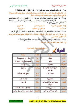 ‫الحمد‬‫العربية‬ ‫اللغه‬ ‫فى‬‫عيسى‬ ‫عبدالحميد‬ : ‫االستاذ‬
12
‫راؼبون‬ ‫هللا‬ ‫الى‬ ‫إنا‬ ‫فضله‬ ‫من‬ ‫هللا‬ ‫سٌؤتٌنا‬ ‫هللا‬ ‫حسبنا‬ٕٓٔ17ٕ1ٖ11ٖ
‫س‬7‫؟‬ ‫تقول‬ ‫لما‬ ‫وضح‬ ‫؟‬ ‫فقط‬ ‫فزان‬ ‫و‬ ‫ودان‬ ‫فتح‬ ‫على‬ ‫عمرو‬ ‫فتوحات‬ ‫وقفت‬ ‫هل‬ :
‫ج‬‫صةبراتة‬ ‫لفتح‬ ‫جٌشا‬ ‫أرسل‬ ‫وإنما‬ ‫فقط‬ ‫ودان‬ ‫و‬ ‫فزان‬ ‫فتح‬ ‫على‬ ‫عمرو‬ ‫فتوحات‬ ‫تقؾ‬ ‫لم‬ ‫ال‬ :
. ‫دامٌة‬ ‫اشتباكات‬ ‫بعد‬ ‫نفوسه‬ ‫بجبل‬ ‫شاروس‬ ‫مدٌنة‬ ‫فتح‬ ‫ثم‬
‫س‬ٔٓ‫الةروم‬ ‫عةدد‬ ‫ألن‬ ......... ‫لفةتح‬ ......... ‫مةن‬ ‫عدد‬ ‫إلى‬ ‫ٌحتاج‬ ‫العاص‬ ‫بن‬ ‫عمرو‬ ‫كان‬ :
‫بمئةةا‬ ‫ٌقةةدر‬ ‫األمةةاكن‬ ‫هةةذه‬ ً‫فةة‬ ......... ‫و‬‫ةةالة‬‫ة‬‫رس‬ ....... ‫الخلٌفةةة‬ ‫إلةةى‬ ‫فبعةةث‬ ....... ‫ت‬
‫؟‬ ‫أكمل‬ ...... ‫فتح‬ ً‫ف‬ ‫ٌستأذنه‬
:‫ج‬ٔ-‫المدربة‬ ‫الجٌوم‬ٕ-‫المدائن‬ ‫جمع‬ٖ-‫البربر‬
ٗ-‫اآلالؾ‬٘-‫الخطاب‬ ‫بن‬ ‫عمر‬ٙ-‫إفرٌقٌة‬
‫س‬ٔٔ‫ف‬ ً‫ف‬ ‫العاص‬ ‫بن‬ ‫عمرو‬ ‫أراده‬ ‫مما‬ ‫الخطاب‬ ‫بن‬ ‫عمر‬ ‫موقؾ‬ ‫عن‬ ‫تحدث‬ :‫؟‬ ‫إفرٌقٌا‬ ‫تح‬
‫ٌزٌةد‬ ‫حتةى‬ ‫سنوات‬ ‫بضع‬ ‫االنتظار‬ ‫رأٌه‬ ‫كان‬ ‫وإنما‬ ‫إفرٌقٌة‬ ً‫ف‬ ‫الدخول‬ ‫عمر‬ ‫رأى‬ ‫ٌكن‬ ‫لم‬ : ‫ج‬
. ً‫اإلسبلم‬ ‫الجٌم‬ ‫عدد‬
‫س‬ٕٔ‫فزان‬ ‫إلى‬ ‫عقبة‬ ‫انطلق‬ (: ‫أجمل‬ ‫أٌهما‬ :–‫؟‬ ‫ولماذا‬ )‫إلٌها‬ ‫عقبة‬ ‫سار‬
. ‫السرعة‬ ‫على‬ ‫تدل‬ ‫ألنها‬ ‫أجمل‬ ‫األول‬ : ‫ج‬
ٙ-‫اإلسبلمٌة‬ ‫والدعوة‬ ‫عقبة‬
‫الكلمة‬‫معناها‬‫الكلمة‬‫معناها‬
‫إزاء‬‫مقابل‬‫بد‬‫ا‬‫وبددة‬ ‫أبداد‬ .‫ج‬ ‫مفرا‬
‫ٌحٌى‬‫ٌقٌم‬‫شعائر‬‫شعٌرة‬ .‫م‬ ‫هللا‬ ‫طاعة‬ ‫علوم‬
‫العرٌقة‬‫العظٌمة‬‫تثقٌؾ‬‫تهذٌب‬
‫خبرة‬‫ج‬ ‫األشٌاء‬ ‫ومعرفة‬ ‫علم‬
‫خبرات‬
‫ٌرتلونه‬‫ٌجودون‬
‫ألؾ‬‫أحب‬×‫كره‬‫ٌرتد‬
‫عنه‬
‫عنه‬ ‫ٌرجع‬×‫ٌثبت‬
‫كادوا‬ ‫ما‬‫اقت‬ ‫ما‬‫ربوا‬‫ؼادر‬‫ترك‬×‫أقام‬
‫نقضوا‬‫به‬ ‫التزموا‬ ‫ما‬ ‫ؼٌر‬ ‫عملوا‬
×‫أوفوا‬
‫اؼتٌل‬‫ؼدرا‬ ‫قتل‬
‫جدٌر‬‫وكؾء‬ ‫مستحق‬‫سلفه‬‫أسبلؾ‬ ‫ج‬ ‫سابقة‬×‫خلفه‬
‫تروى‬‫تأنى‬ ‫أو‬ ‫األمر‬ ‫فى‬ ‫فكر‬‫التابعٌن‬‫م.تابع‬ ‫الرسول‬ ‫بعد‬ ‫جاءوا‬ ‫الذٌن‬
 