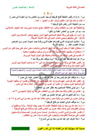 ‫الحمد‬‫العربية‬ ‫اللغه‬ ‫فى‬‫عيسى‬ ‫عبدالحميد‬ : ‫االستاذ‬
13
‫راؼبون‬ ‫هللا‬ ‫الى‬ ‫إنا‬ ‫فضله‬ ‫من‬ ‫هللا‬ ‫سٌؤتٌنا‬ ‫هللا‬ ‫حسبنا‬ٕٓٔ17ٕ1ٖ11ٖ
‫ج‬ & ‫س‬
‫س‬ٔ‫بن‬ ‫عمرو‬ ‫ٌجد‬ ‫لم‬ ‫إفرٌقٌة‬ ‫فتح‬ ‫الخلٌفة‬ ‫رفض‬ ‫إزاء‬ ( :) ‫مصر‬ ‫إلى‬ ‫العودة‬ ‫من‬ ‫بدا‬ ‫العاص‬
‫أ‬-. ‫أبداد‬ : ‫الجمع‬ ‫و‬ ‫مفر‬ : )‫بد‬ ( ‫مقابل‬ : )‫(إزاء‬ ‫مرادؾ‬ ‫هات‬
‫ب‬-‫؟‬ ‫إفرٌقٌة‬ ‫فتح‬ ‫رفض‬ ‫الذي‬ ‫الخلٌفة‬ ‫من‬
.ً‫اإلسبلم‬ ‫الجٌم‬ ‫عدد‬ ‫ٌزٌد‬ ‫حتى‬ ‫سنوات‬ ‫بضع‬ ‫االنتظار‬ ‫رأٌه‬ ‫وكان‬ ‫الخطاب‬ ‫بن‬ ‫عمر‬ ‫هو‬ ‫ج:الخلٌفة‬
‫جـ‬-‫؟‬ ‫نافع‬ ‫بن‬ ‫عقبة‬ ‫العاص‬ ‫بن‬ ‫عمرو‬ ‫أمر‬ ‫بم‬
‫ةذٌن‬‫ة‬‫ال‬ ‫ةٌن‬‫ة‬‫ب‬ ‫ةبلم‬‫ة‬‫اإلس‬ ‫ةر‬‫ة‬‫وٌنش‬ ‫ةنهم‬‫ة‬ٌ‫د‬ ‫ةور‬‫ة‬‫أم‬ ‫ةا‬‫ة‬‫فٌه‬ ‫ةلمٌن‬‫ة‬‫المس‬ ‫ةٌعلم‬‫ة‬‫ل‬ ‫ةة‬‫ة‬‫برق‬ ً‫ة‬‫ة‬‫ف‬ ‫ةٌم‬‫ة‬‫ٌق‬ ‫أن‬ ‫ةره‬‫ة‬‫أم‬ : ‫ج‬
. ‫العرٌقة‬ ‫المدٌنة‬ ‫هذه‬ ً‫ف‬ ‫الدٌن‬ ‫شعائر‬ ‫وٌحٌى‬ ‫وثنٌتهم‬ ‫على‬ ‫مازالوا‬
‫س‬ٕ‫ةةةاص‬‫ة‬‫الع‬ ‫ةةةن‬‫ة‬‫ب‬ ‫ةةةر‬‫ة‬‫عم‬ ‫ةةةودة‬‫ة‬‫ع‬ ‫ةةةد‬‫ة‬‫بع‬ ‫ةةةة‬‫ة‬‫برق‬ ً‫ةةة‬‫ة‬‫ف‬ ‫ةةةة‬‫ة‬‫عقب‬ ‫ةةةاها‬‫ة‬‫قض‬ ً‫ةةة‬‫ة‬‫الت‬ ‫ةةةنوات‬‫ة‬‫الس‬ ‫ةةةت‬‫ة‬‫كان‬ :
‫ذلك‬ ‫وضح‬ .. ‫تعلم‬ ‫و‬ ‫تعلٌم‬ ‫سنوات‬‫؟‬
ٔ-.‫البربر‬ ‫من‬ ‫كثٌر‬ ‫ٌدٌه‬ ‫على‬ ‫اسلم‬ ‫حتى‬ ‫وشعائره‬ ً‫اإلسبلم‬ ‫الدٌن‬ ‫قواعد‬ ‫البربر‬ ‫ٌعلم‬ ‫أن‬ ‫عقبة‬ ‫استطاع‬
ٕ-. ‫معانٌه‬ ‫وٌتفهموا‬ ‫ٌرتلوه‬ ‫وأن‬ ‫القرآن‬ ‫لؽة‬ ‫العربٌة‬ ‫اللؽة‬ ‫ٌعلمهم‬ ‫أن‬ ‫استطاع‬
ٖ-.‫البربرٌة‬ ‫البٌئة‬ ‫أحوال‬ ‫بكل‬ ‫وعمٌقة‬ ‫واسعة‬ ‫خبره‬ ‫الوقت‬ ‫نفس‬ ً‫ف‬ ‫اكتسب‬
‫س‬ٖ‫عقب‬ ‫قضاها‬ ‫عاما‬ ‫كم‬ :‫؟‬ ‫منه‬ ‫برقة‬ ‫أهل‬ ‫موقؾ‬ ‫وما‬ ‫؟‬ ‫برقة‬ ‫فى‬ ‫ة‬
‫مةن‬ ‫سةنوات‬ ‫أربةع‬ ‫برقةة‬ ً‫ف‬ ‫عقبة‬ ‫قضى‬ : ‫ج‬ٕٖ‫إلةى‬ ‫هةـ‬ٕ1‫البربةر‬ ‫بةٌن‬ ‫الحٌةاة‬ ‫وأحةب‬ ‫هةـ‬
.ً‫اإلسبلم‬ ‫الدٌن‬ ‫عن‬ ‫منهم‬ ‫واحد‬ ‫ٌرتد‬ ‫ولم‬ ‫أحبوه‬ ‫الذٌن‬
‫س‬ٗ‫ةةوه‬‫ة‬‫وأحب‬ ‫ةةبهم‬‫ة‬‫وأح‬ ‫ةةر‬‫ة‬‫البرب‬ ‫ةةٌن‬‫ة‬‫ب‬ ‫ةةاة‬‫ة‬ٌ‫الح‬ ‫ةةؾ‬‫ة‬‫وأل‬ ‫ةةة‬‫ة‬‫برق‬ ً‫ةة‬‫ة‬‫ف‬ ‫ةةا‬‫ة‬ٌ‫دٌن‬ ‫ةةدا‬‫ة‬‫رائ‬ ‫ةةة‬‫ة‬‫عقب‬ ‫ةةل‬‫ة‬‫وظ‬ ( :
‫ٌرتد‬ ‫ولم‬) ‫اإلسبلم‬ ‫دٌن‬ ‫عن‬ ‫منهم‬ ‫واحد‬
‫س‬٘‫؟‬ ‫مصر‬ ‫إلى‬ ‫عائدا‬ ‫العاص‬ ‫بن‬ ‫عمرو‬ ‫ؼادرهم‬ ‫أن‬ ‫بعد‬ ‫طرابلس‬ ‫أهل‬ ‫موقؾ‬ ‫ما‬ :
‫الجزٌةة‬ ‫ٌةدفعوا‬ ‫أن‬ ‫ورفضةوا‬ ‫اإلسبلم‬ ‫عن‬ ‫منهم‬ ‫كبٌر‬ ‫عدد‬ ‫وارتد‬ ‫عهودهم‬ ‫طرابلس‬ ‫أهل‬ ‫نقض‬ : ‫ج‬
. ‫مصر‬ ‫إلى‬ ‫وعاد‬ ‫الببلد‬ ‫ؼادر‬ ‫العاص‬ ‫بن‬ ‫عمرو‬ ‫أن‬ ‫علموا‬ ‫أن‬ ‫بمجرد‬ ‫عمرو‬ ‫فرضها‬ ً‫الت‬
‫س‬ٙ‫؟‬ ‫الخطاب‬ ‫بن‬ ‫عمر‬ ‫مقتل‬ ‫بعد‬ ‫المسلمٌن‬ ‫خبلفة‬ ‫تولى‬ ‫من‬ :
ً‫المجوس‬ ‫لؤلؤة‬ ‫أبو‬ ‫ٌد‬ ‫على‬ ‫الخطاب‬ ‫بن‬ ‫عمر‬ ‫مقتل‬ ‫بعد‬ ‫وذلك‬ ‫عفان‬ ‫بن‬ ‫عثمان‬ : ‫ج‬ٕٖ. ‫هـ‬
‫س‬1‫؟‬ ‫عفان‬ ‫بن‬ ‫عثمان‬ ‫أجراها‬ ً‫الت‬ ‫التؽٌرات‬ ‫أهم‬ ‫ما‬ :
‫السر‬ ‫أبى‬ ‫بن‬ ‫سعد‬ ‫بن‬ ‫هللا‬ ‫عبد‬ ‫مكانه‬ ‫وعٌن‬ ‫مصر‬ ‫والٌة‬ ‫من‬ ‫العاص‬ ‫بن‬ ‫عمرو‬ ‫ج:عزل‬ٕ٘. ‫هـ‬
‫س‬8‫؟‬ ‫إفرٌقٌة‬ ‫فتح‬ ‫من‬ ‫الجدٌد‬ ً‫الوال‬ ‫موقؾ‬ ‫ما‬ :
ٔ-‫أن‬ ‫ٌسةتطٌع‬ ‫وأنه‬ ، ‫الوالٌة‬ ‫بهذه‬ ‫جدٌر‬ ‫انه‬ ‫عثمان‬ ‫للخلٌفة‬ ‫ٌثبت‬ ‫أن‬ ‫سعد‬ ‫بن‬ ‫هللا‬ ‫عبد‬ ‫أراد‬
‫أفرٌقٌة‬ ‫فتح‬ ً‫ف‬ ‫ٌستأذنه‬ ‫إلٌه‬ ‫فكتب‬ ‫العاص‬ ‫بن‬ ‫عمرو‬ ‫سلفه‬ ‫بدأها‬ ً‫الت‬ ‫الفتوحات‬ ‫ٌواصل‬ٓ
ٕ-‫ةةةةة‬‫ة‬‫كب‬ ‫ةةةةةن‬‫ة‬‫م‬ ‫ةةةةةددا‬‫ة‬‫ع‬ ‫ةةةةةار‬‫ة‬‫واستش‬ ‫ةةةةةر‬‫ة‬‫األم‬ ً‫ةةةةة‬‫ة‬‫ف‬ ‫ةةةةةان‬‫ة‬‫عثم‬ ‫ةةةةةر‬‫ة‬‫فك‬‫ةةةةةابعٌن‬‫ة‬‫والت‬ ‫ةةةةةحابة‬‫ة‬‫الص‬ ‫ار‬
. ‫الخطاب‬ ‫بن‬ ‫عمر‬ ‫بدأه‬ ‫ما‬ ‫إتمام‬ ‫على‬ ‫وشجعوه‬ ‫الفتوحات‬ ‫مواصلة‬ ‫على‬ ‫فأٌدوه‬
‫س‬7‫؟‬ ‫السر‬ ‫أبى‬ ‫بن‬ ‫سعد‬ ‫بن‬ ‫هللا‬ ‫عبد‬ ‫عن‬ ‫تعرؾ‬ ‫ماذا‬ :
 