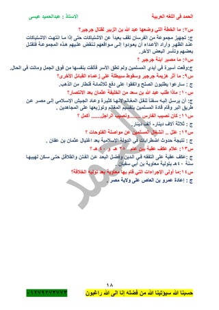 ‫الحمد‬‫العربية‬ ‫اللغه‬ ‫فى‬‫عيسى‬ ‫عبدالحميد‬ : ‫االستاذ‬
18
‫راؼبون‬ ‫هللا‬ ‫الى‬ ‫إنا‬ ‫فضله‬ ‫من‬ ‫هللا‬ ‫سٌؤتٌنا‬ ‫هللا‬ ‫حسبنا‬ٕٓٔ17ٕ1ٖ11ٖ
‫س‬1‫جرجٌر؟‬ ‫لقتال‬ ‫الزبٌر‬ ‫بن‬ ‫هللا‬ ‫عبد‬ ‫وضعها‬ ً‫الت‬ ‫الخطة‬ ‫ما‬ :
‫االشةتباكات‬ ‫انتهةت‬ ‫مةا‬ ‫إذا‬ ‫حتى‬ ‫االشتباكات‬ ‫عن‬ ً‫ا‬‫بعٌد‬ ‫تقؾ‬ ‫الفرسان‬ ‫من‬ ‫مجموعة‬ ‫تجهٌز‬ :‫ج‬
‫المج‬ ‫ةذه‬‫ة‬‫ه‬ ‫ةٌهم‬‫ة‬‫عل‬ ‫ةنقض‬‫ة‬‫ت‬ ‫ةواقعهم‬‫ة‬‫م‬ ‫ةى‬‫ة‬‫إل‬ ‫ةودوا‬‫ة‬‫ٌع‬ ‫أن‬ ‫ةداء‬‫ة‬‫األع‬ ‫وأراد‬ ‫ةر‬‫ة‬‫الظه‬ ‫ةد‬‫ة‬‫عن‬‫ةل‬‫ة‬‫فتقت‬ ‫ةة‬‫ة‬‫موع‬
.‫اآلخر‬ ‫البعض‬ ‫وتأسر‬ ‫بعضهم‬
‫س‬8‫؟‬ ‫جرجٌر‬ ‫ابنة‬ ‫مصٌر‬ ‫ما‬ :
.‫الحال‬ ً‫ف‬ ‫وماتت‬ ‫الجمل‬ ‫فوق‬ ‫من‬ ‫بنفسها‬ ‫فألقت‬ ‫األسر‬ ‫تطق‬ ‫ولم‬ ‫المسلمٌن‬ ‫أٌدي‬ ً‫ف‬ ‫أسٌرة‬ ‫ج:وقعت‬
‫س‬7‫األخرى؟‬ ‫القبائل‬ ‫زعماء‬ ‫على‬ ‫سبٌطلة‬ ‫وسقوط‬ ‫جرجٌر‬ ‫هزٌمة‬ ‫أثر‬ ‫ما‬ :
‫ثبلثمائ‬ ‫دفع‬ ‫على‬ ‫واتفقوا‬ ‫الصلح‬ ‫ٌطلبون‬ ‫سارعوا‬ : ‫ج‬.‫الذهب‬ ‫من‬ ‫قنطار‬ ‫ة‬
‫س‬ٔٓ‫االنتصار؟‬ ‫بعد‬ ‫عثمان‬ ‫الخلٌفة‬ ‫من‬ ‫سعد‬ ‫بن‬ ‫هللا‬ ‫عبد‬ ‫طلب‬ ‫ماذا‬ :
‫ةن‬‫ة‬‫ع‬ ‫ةر‬‫ة‬‫مص‬ ‫ةى‬‫ة‬‫إل‬ ً‫اإلسةبلم‬ ‫ةٌم‬‫ة‬‫الج‬ ‫ةاد‬‫ة‬‫وع‬ ‫كثٌةرة‬ ‫ةا‬‫ة‬‫ألنه‬ ‫ةانم‬‫ة‬‫المؽ‬ ‫لنقةل‬ ً‫ا‬‫ةفن‬‫ة‬‫س‬ ‫ةه‬‫ة‬ٌ‫إل‬ ‫ٌرسةل‬ ‫أن‬ :‫ج‬
. ‫المجاهدٌن‬ ‫على‬ ‫وتوزٌعها‬ ‫المؽانم‬ ‫بتقسٌم‬ ‫المسلمٌن‬ ‫قادة‬ ‫وقام‬ ‫البر‬ ‫طرٌق‬
‫س‬ٔٔ‫.......ون‬ ‫الفارس‬ ‫نصٌب‬ ‫كان‬ :‫؟‬ ‫أكمل‬ ......‫الراجل‬ ‫صٌب‬
‫دٌنار‬ ‫آالؾ‬ ‫ثبلثة‬ : ‫ج‬-.‫دٌنار‬ ‫ألؾ‬
‫س‬ٕٔ‫؟‬ ‫الفتوحات‬ ‫مواصلة‬ ‫عن‬ ‫المسلمٌن‬ ‫انشؽال‬ .. ‫علل‬ :
. ‫عفان‬ ‫بن‬ ‫عثمان‬ ‫اؼتٌال‬ ‫بعد‬ ‫اإلسبلمٌة‬ ‫الدولة‬ ً‫ف‬ ‫اضطرابات‬ ‫حدوث‬ ‫نتٌجة‬ : ‫ج‬
‫س‬ٖٔ‫عام‬ ‫بٌن‬ ‫عقبة‬ ‫عكؾ‬ ‫عبلم‬ :ٕ8‫و‬ ‫هـ‬ٗٓ‫؟‬ ‫هـ‬
‫و‬ ‫الةدٌن‬ ً‫فة‬ ‫التفقه‬ ‫على‬ ‫عقبة‬ ‫:عكؾ‬ ‫ج‬‫لهٌبهةا‬ ‫سةكن‬ ‫حتةى‬ ‫والقبلقةل‬ ‫الفةتن‬ ‫عةن‬ ‫البعةد‬ ‫فضةل‬
‫سنة‬ٗٓ. ‫سفٌان‬ ً‫أب‬ ‫بن‬ ‫معاوٌة‬ ‫بتولٌة‬ ‫هـ‬
‫س‬ٔٗ‫الخبلفة؟‬ ‫تولٌه‬ ‫بعد‬ ‫معاوٌة‬ ‫بها‬ ‫قام‬ ً‫الت‬ ‫اإلجراءات‬ ‫أولى‬ ‫:ما‬
. ‫مصر‬ ‫والٌة‬ ‫على‬ ‫العاص‬ ‫بن‬ ‫عمرو‬ ‫إعادة‬ : ‫ج‬
 