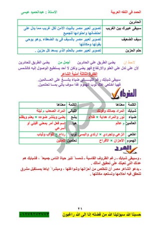 ‫الحمد‬‫العربية‬ ‫اللغه‬ ‫فى‬‫عيسى‬ ‫عبدالحميد‬ : ‫االستاذ‬
21
‫راؼبون‬ ‫هللا‬ ‫الى‬ ‫إنا‬ ‫فضله‬ ‫من‬ ‫هللا‬ ‫سٌؤتٌنا‬ ‫هللا‬ ‫حسبنا‬ٕٓٔ17ٕ1ٖ11ٖ
‫الحائرٌن‬
‫الؽرٌب‬ ‫بٌن‬ ‫عبٌرك‬ ‫سٌبقى‬‫على‬ ‫ٌدل‬ ‫مما‬ ‫ؼرٌب‬ ‫لكل‬ ‫اآلمن‬ ‫بالبٌت‬ ‫مصر‬ ‫لعبٌر‬ ‫تصوٌر‬
‫للجمٌع‬ ‫واحتوائها‬ ‫احتضانها‬
‫الضعٌؾ‬ ‫سٌؾ‬ً‫ٌوح‬ ‫.وهو‬ ‫الضعفاء‬ ‫ٌد‬ ‫فى‬ ‫بالسٌؾ‬ ‫مصر‬ ‫لعبٌر‬ ‫تصوٌر‬
‫ومكانتها‬ ‫بقوتها‬
‫حلم‬‫الحزٌن‬. ‫حزٌن‬ ‫كل‬ ‫ٌسعد‬ ‫الذى‬ ‫بالحلم‬ ‫مصر‬ ‫لعبٌر‬ ‫تصوٌر‬
‫ان‬ ‫الحظ‬‫الحائرٌن‬ ً‫عل‬ ‫الطرٌق‬ ‫ٌضئ‬‫من‬ ‫أجمل‬‫للحائرٌن‬ ‫الطرٌق‬ ‫ٌضئ‬
‫ال‬ ‫ولكن‬ ‫ٌضئ‬ ‫فهو‬ ‫واالرتفاع‬ ‫العلو‬ ً‫عل‬ ‫تدل‬ ً‫عل‬ ‫ألن‬‫كالشمس‬ ‫إلٌه‬ ‫الوصول‬ ‫ٌستطٌع‬ ‫أحد‬
‫الشاعر‬ ‫أمنٌة‬ ‫الثالثة‬ ‫الفكرة‬
‫سٌبقى‬‫العــــالمٌن‬ ‫على‬ ُّ‫ٌشــــع‬ ً‫ء‬‫ضٌا‬ ‫اللٌــــــالى‬ ‫رؼم‬ ‫ك‬ُ‫ب‬‫شبا‬.
ْ‫مٌن‬ُ‫تحلـ‬ ‫بمـــا‬ ًِ‫ت‬‫ٌأ‬ ‫سوؾ‬ ‫ًا‬‫د‬‫ؼ‬ ‫الهموم‬ َ‫ثوب‬ ِ‫عنك‬ ً‫لع‬ْ‫اخـ‬ ‫فهٌا‬.
‫فشبا‬ ، ً ‫جمٌعا‬ ‫الناس‬ ‫حٌاة‬ ‫تنٌر‬ ً ‫شمسا‬ ‫ـ‬ ‫القاسٌة‬ ‫الظروؾ‬ ‫رؼم‬ ‫ـ‬ ‫شبابك‬ ‫وسٌبقى‬ ‫ـ‬‫هم‬ ‫بك‬
. ‫آمالك‬ ‫تحقٌق‬ ‫على‬ ‫تعٌنك‬ ‫التى‬ ‫عدتك‬
‫مشرق‬ ‫بمستقبل‬ ‫إٌاها‬ ً ‫ومبشرا‬ ، ‫وشواؼلها‬ ‫أحزانها‬ ‫من‬ ‫تتخلص‬ ‫أن‬ ‫مصر‬ ‫الشاعر‬ ‫ٌدعو‬ ‫ـ‬
. ‫مكانتها‬ ‫وتستعٌد‬ ‫أحبلمها‬ ‫فٌه‬ ‫تتحقق‬
‫الكلمة‬‫معناها‬‫الكلمة‬‫معناها‬
‫شبابك‬‫وقوتك‬ ‫جمالك‬ ‫المراد‬ً‫اللٌال‬‫الصعاب‬ ‫المراد‬‫م‬‫لٌلة‬
‫ضٌاء‬‫هداٌة‬ ‫والمراد‬ ‫نور‬×‫ظبلم‬‫ٌشع‬‫ضو‬ ‫وٌنشر‬ ‫ٌضئ‬‫ءه‬×‫وٌظلم‬ ‫ٌعتم‬
‫العالمٌن‬‫م‬‫م‬َ‫ل‬‫عا‬‫هٌا‬‫أو‬ ً‫أقبل‬ ً‫بمعن‬ ‫أمر‬ ‫فعل‬ ‫اسم‬
ً‫أسرع‬
ً‫اخلع‬‫وتجردي‬ ً‫انزع‬×ً‫والبس‬ ‫ارتدي‬‫ثوب‬‫رداء‬‫ج‬‫وثٌاب‬ ‫أثواب‬
‫الهموم‬‫األحزان‬×‫األفرا‬‫تحلمٌن‬‫تتمنٌن‬
 