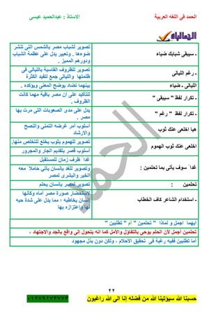 ‫الحمد‬‫العربية‬ ‫اللغه‬ ‫فى‬‫عيسى‬ ‫عبدالحميد‬ : ‫االستاذ‬
22
‫راؼبون‬ ‫هللا‬ ‫الى‬ ‫إنا‬ ‫فضله‬ ‫من‬ ‫هللا‬ ‫سٌؤتٌنا‬ ‫هللا‬ ‫حسبنا‬ٕٓٔ17ٕ1ٖ11ٖ
‫ضٌاء‬ ‫شبابك‬ ‫سٌبقى‬ ‫ـ‬
‫تنشر‬ ‫التى‬ ‫بالشمس‬ ‫مصر‬ ‫لشباب‬ ‫تصوٌر‬
‫الشباب‬ ‫عظمة‬ ‫على‬ ‫ٌدل‬ ‫وتعبٌر‬ . ‫ضوءها‬
‫ودورهم‬. ‫الممٌز‬
‫اللٌالى‬ ‫رؼم‬ ‫ـ‬
‫فى‬ ً‫باللٌال‬ ‫القاسٌة‬ ‫للظروؾ‬ ‫تصوٌر‬
‫الكثرة‬ ‫لتفٌد‬ ‫جمع‬ ‫واللٌالى‬ ‫ظلمتها‬
‫ضٌاء‬ ‫ـ‬ ‫اللٌالى‬. ‫وٌؤكده‬ ‫المعنى‬ ‫ٌوضح‬ ‫تضاد‬ ‫بٌنهما‬
" ‫سٌبقى‬ " ‫لفظ‬ ‫تكرار‬ ‫ـ‬
‫كانت‬ ‫مهما‬ ‫باقٌة‬ ‫مصر‬ ‫أن‬ ‫على‬ ‫للتأكٌد‬
. ‫الظروؾ‬
" ‫رؼم‬ " ‫لفظ‬ ‫تكرار‬ ‫ـ‬
‫التى‬ ‫الصعوبات‬ ‫مدى‬ ‫على‬ ‫ٌدل‬‫بها‬ ‫مرت‬
. ‫مصر‬
‫ثوب‬ ‫عنك‬ ‫اخلعى‬ ‫هٌا‬
‫والنصح‬ ‫التمنى‬ ‫ؼرضه‬ ‫أمر‬ ‫أسلوب‬
‫واالرشاد‬
‫الهموم‬ ‫ثوب‬ ‫عنك‬ ‫اخلعى‬
.‫منها‬ ‫للتخلص‬ ‫ٌخلع‬ ‫بثوب‬ ‫للهموم‬ ‫تصوٌر‬
‫والمجرور‬ ‫الجار‬ ‫بتقدٌم‬ ‫قصر‬ ‫أسلوب‬
: ‫تحلمٌن‬ ‫بما‬ ‫ٌأتى‬ ‫سوؾ‬ ً ‫ؼدا‬
‫للمستقبل‬ ‫زمان‬ ‫ظرؾ‬ ً ‫ؼدا‬
‫معه‬ ً ‫حامبل‬ ً‫ٌأت‬ ‫بانسان‬ ‫للؽد‬ ‫وتصوٌر‬
‫لمصر‬ ‫والبشرى‬ ‫الخٌر‬
: ‫تحلمٌن‬‫ٌحلم‬ ‫بانسان‬ ‫لمصر‬ ‫تصوٌر‬
‫الخطاب‬ ‫كاؾ‬ ‫الشاعر‬ ‫استخدام‬ ‫ـ‬
‫وكأنها‬ ‫أماه‬ ‫مصر‬ ‫صورة‬ ‫الستحضار‬
‫حبه‬ ‫شدة‬ ‫على‬ ‫ٌدل‬ ‫مما‬ ‫؛‬ ‫ٌخاطبه‬ ‫إنسان‬
‫بها‬ ‫واعتزازه‬ ‫لها‬
‫لماذا‬ ‫و‬ ‫اجمل‬ ‫اٌهما‬‫تحل‬ "‫م‬" ‫ٌن‬‫أم‬" ‫تطلبٌن‬ "
‫وا‬ ‫بالتفاؤل‬ ‫ٌوحى‬ ‫الحلم‬ ‫ألن‬ ‫أجمل‬ ‫تحلمٌن‬، ‫واالجتهاد‬ ‫بالجد‬ ‫واقع‬ ‫إلى‬ ‫ٌتحول‬ ‫انه‬ ‫كما‬ ‫ألمل‬
‫مجهود‬ ‫بذل‬ ‫دون‬ ‫ولكن‬ ، ‫األحبلم‬ ‫تحقٌق‬ ‫فى‬ ‫رؼبة‬ ‫ففٌه‬ ‫تطلبٌن‬ ‫أما‬
 