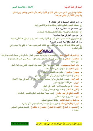 ‫الحمد‬‫العربية‬ ‫اللغه‬ ‫فى‬‫عيسى‬ ‫عبدالحميد‬ : ‫االستاذ‬
26
‫راؼبون‬ ‫هللا‬ ‫الى‬ ‫إنا‬ ‫فضله‬ ‫من‬ ‫هللا‬ ‫سٌؤتٌنا‬ ‫هللا‬ ‫حسبنا‬ٕٓٔ17ٕ1ٖ11ٖ
‫الدنٌا‬ ‫ٌنٌرا‬ ‫والقمر‬ ‫الشمس‬ ‫مثل‬ ‫والعلم‬ ً‫ا‬‫فقٌر‬ ‫أو‬ ً‫ا‬ٌ‫ؼن‬ ‫كان‬ ‫سواء‬ ‫الناس‬ ‫بٌن‬ ‫وشأن‬ ‫عظٌمة‬
.‫نورهما‬ ً‫ٌخف‬ ‫أن‬ ‫للظبلم‬ ‫ٌمكن‬ ‫وال‬
‫؟‬ ‫الشاعر‬ ‫على‬ ‫المسٌطرة‬ ‫العاطفة‬ ‫ما‬ : ‫س‬
‫عاطفة‬ :‫ج‬. ‫إلٌه‬ ً‫للسع‬ ‫والدعوة‬ ‫ومكانته‬ ‫العلم‬ ‫بتعظٌم‬ ‫تفٌض‬
‫؟‬ ‫الحٌاة‬ ‫فى‬ ‫السعادة‬ ‫مصدر‬ ‫ما‬ :‫س‬
. ‫السعادة‬ ‫له‬ ‫ٌحقق‬ ‫فالعلم‬ ً‫ا‬‫متعلم‬ ‫اإلنسان‬ ‫ٌكون‬ ‫عندما‬ :‫ج‬
‫؟‬ ‫صاحبه‬ ‫حٌاه‬ ‫فى‬ ‫العلم‬ ‫دور‬ ‫بٌن‬ :‫س‬
‫الحٌاة‬ ً‫ف‬ ‫هدفه‬ ‫لٌحقق‬ ‫ٌجتهد‬ ‫العلم‬ ‫وطالب‬ ً‫ا‬‫فقٌر‬ ‫أو‬ ً‫ا‬ٌ‫ؼن‬ ‫كان‬ ‫سواء‬ ‫صاحبه‬ ‫ٌزٌن‬ ‫العلم‬ :‫ج‬
‫هل‬ :‫س‬‫؟‬ ‫العمل‬ ‫و‬ ‫العلم‬ ‫بٌن‬ ‫عبلقة‬ ‫هناك‬
‫إلةى‬ ‫ٌةؤدي‬ ‫وال‬ ‫ٌنفةع‬ ‫ال‬ ‫عمةل‬ ‫بةدون‬ ‫العلةم‬ ‫كةذلك‬ ‫علم‬ ‫بدون‬ ‫عمل‬ ‫ٌوجد‬ ‫فبل‬ ‫قوٌة‬ ‫عبلقة‬ ‫نعم‬ :‫ج‬
‫البشرٌة‬ ‫تقدم‬
‫الجمالٌــــات‬
‫سلم‬ ً‫للمعال‬ ‫المعارؾ‬ ‫إن‬‫والرفعة‬ ‫للمجد‬ ‫ٌوصل‬ ‫الذي‬ ‫بالسلم‬ ‫للعلم‬ ‫تصوٌر‬ ‫وفٌه‬ ‫بان‬ ‫مؤكد‬ ‫أسلوب‬ :
‫المعارؾ‬-ً‫المعال‬‫ٌةد‬ ‫جمع‬ :‫وتنوعهةا‬ ‫العلةوم‬ ‫كثةرة‬ ً‫علة‬ ‫ل‬-‫وتنةوع‬ ‫كثةرة‬ ً‫علة‬ ‫ٌةدل‬ ‫جمةع‬
‫المجد‬ ‫سبل‬
‫ٌجهدون‬ ‫المعارؾ‬ ‫أولو‬‫العلم‬ ‫أجل‬ ‫من‬ ‫والكفا‬ ‫الجهد‬ ‫بذل‬ ‫أهمٌة‬ ً‫عل‬ ‫ٌدل‬ ‫جمٌل‬ ‫تعبٌر‬ :
‫المعارؾ‬ ‫تكرار‬‫العلم‬ ‫أهمٌة‬ ً‫عل‬ ‫للتوكٌد‬ :
‫ٌجهدون‬-‫ٌنعموا‬‫واالستمرار‬ ‫للتجدد‬ ‫مضارعان‬ :
‫لٌنعموا‬‫وت‬ ‫قبلها‬ ‫لما‬ ‫تعلٌل‬ :‫اإلنسان‬ ً‫عل‬ ‫العلم‬ ‫بأثر‬ ً‫وح‬
‫زٌنة‬ ‫العلم‬‫اإلنسان‬ ‫حٌاة‬ ً‫ف‬ ‫العلم‬ ‫أثر‬ ً‫عل‬ ‫ٌدل‬ ‫وهذا‬ ‫صاحبه‬ ‫ٌزٌن‬ ‫بتاج‬ ‫للعلم‬ ‫تصوٌر‬ :
‫الورى‬‫والعموم‬ ‫للشمول‬ ‫معرفة‬ :
‫سٌان‬‫العلم‬ ً‫ف‬ ‫الناس‬ ‫بٌن‬ ‫بالمساواة‬ ً‫توح‬ :
(ً‫الؽن‬×‫المعدم‬‫وٌقوٌه‬ ً‫المعن‬ ‫ٌوضح‬ ‫تضاد‬ : )
‫مشرق‬ ‫نهار‬ ً‫ف‬ ‫تطلع‬ ‫الشمس‬‫تعبٌر‬ :‫المشرقة‬ ‫بالشمس‬ ‫العلم‬ ‫شبه‬ ‫حٌث‬ ‫جمٌل‬
‫نها‬‫ر‬-‫للتعظٌم‬ ‫نكرة‬ : ‫مشرق‬
‫الثالث‬ ‫البٌت‬ ‫شطري‬ ‫بٌن‬ً‫المعن‬ ‫توضح‬ ‫مقابلة‬ :
‫مظلم‬ ‫لٌل‬ ‫ٌخفٌه‬ ‫ال‬ ‫البدر‬‫ٌضًء‬ ‫الذي‬ ‫بالبدر‬ ‫العلم‬ ‫شبه‬ ‫حٌث‬ ‫جمٌل‬ ‫تعبٌر‬ :
(‫الشةةمس‬×‫النهةةار‬ ( )‫البةةدر‬×‫(مشةةرق‬ ) ‫اللٌةةل‬×) ‫مظلةةم‬ً‫المعنةة‬ ‫ٌوضةةح‬ ‫تضةةاد‬ :
. ‫وٌقوٌه‬
 