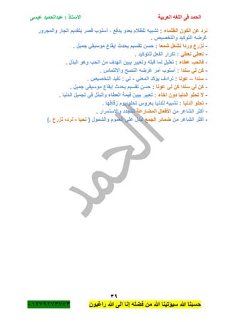 ‫الحمد‬‫العربية‬ ‫اللغه‬ ‫فى‬‫عيسى‬ ‫عبدالحميد‬ : ‫االستاذ‬
39
‫راؼبون‬ ‫هللا‬ ‫الى‬ ‫إنا‬ ‫فضله‬ ‫من‬ ‫هللا‬ ‫سٌؤتٌنا‬ ‫هللا‬ ‫حسبنا‬ٕٓٔ17ٕ1ٖ11ٖ
‫ا‬ ‫عن‬ ‫نرد‬‫الظلماء‬ ‫لكون‬‫والمجرور‬ ‫الجار‬ ‫بتقدٌم‬ ‫قصر‬ ‫أسلوب‬ ، ‫ٌدفع‬ ‫بعدو‬ ‫للظبلم‬ ‫تشبٌه‬ :
. ‫والتخصٌص‬ ‫التوكٌد‬ ‫ؼرضه‬
-‫شمعا‬ ‫نشعل‬ ‫وردا‬ ‫نزرع‬. ‫جمٌل‬ ً‫موسٌق‬ ‫إٌقاع‬ ‫ٌحدث‬ ‫تقسٌم‬ ‫حسن‬ :
-ً‫نعط‬ ً‫نعط‬. ‫للتوكٌد‬ ‫الفعل‬ ‫تكرار‬ :
-‫عطاء‬ ‫فالحب‬‫البذ‬ ‫وهو‬ ‫الحب‬ ‫من‬ ‫الهدؾ‬ ‫ٌبٌن‬ ‫وتعبٌر‬ ‫قبله‬ ‫لما‬ ‫تعلٌل‬ :. ‫ل‬
-‫سندا‬ ً‫ل‬ ‫كن‬. ‫وااللتماس‬ ‫النصح‬ ‫ؼرضه‬ ‫أمر‬ ‫أسلوب‬ :
-‫سندا‬–‫عونا‬ً‫المعن‬ ‫ٌؤكد‬ ‫ترادؾ‬ :-. ‫التخصٌص‬ ‫تفٌد‬ : ً‫ل‬
-‫عونا‬ ً‫ل‬ ‫كن‬ ‫سندا‬ ً‫ل‬ ‫كن‬. ‫جمٌل‬ ً‫موسٌق‬ ‫إٌقاع‬ ‫ٌحدث‬ ‫تقسٌم‬ ‫حسن‬ :
-‫إخاء‬ ‫دون‬ ‫الدنٌا‬ ‫تحلو‬ ‫ال‬. ‫الدنٌا‬ ‫تجمٌل‬ ً‫ف‬ ‫والبذل‬ ‫العطاء‬ ‫قٌمة‬ ‫ٌبٌن‬ ‫تعبٌر‬ :
-‫ال‬ ‫تحلو‬‫دنٌا‬. ‫زفافها‬ ‫ٌوم‬ ‫تحلو‬ ‫بعروس‬ ‫للدنٌا‬ ‫تشبٌه‬ :
-‫من‬ ‫الشاعر‬ ‫أكثر‬‫المضارعة‬ ‫األفعال‬. ‫واالستمرار‬ ‫للتجدد‬
-‫من‬ ‫الشاعر‬ ‫أكثر‬‫الجمع‬ ‫ضمائر‬( ‫والشمول‬ ‫العموم‬ ً‫عل‬ ‫لٌدل‬‫نحٌا‬-‫نرد‬-‫نزرع‬).
 