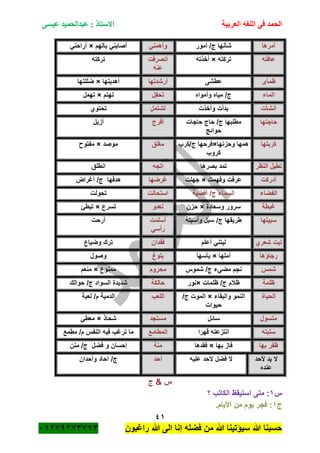 ‫الحمد‬‫العربية‬ ‫اللغه‬ ‫فى‬‫عيسى‬ ‫عبدالحميد‬ : ‫االستاذ‬
41
‫راؼبون‬ ‫هللا‬ ‫الى‬ ‫إنا‬ ‫فضله‬ ‫من‬ ‫هللا‬ ‫سٌؤتٌنا‬ ‫هللا‬ ‫حسبنا‬ٕٓٔ17ٕ1ٖ11ٖ
‫أمرها‬‫أمور‬ /‫ج‬ ‫شأنها‬ً‫وأهمن‬‫بالهم‬ ً‫أصابن‬×ً‫أراحن‬
‫عافته‬‫تركته‬×‫أخذته‬‫انصرفت‬
‫عنه‬
‫تركته‬
‫ظمأى‬‫عطشى‬‫أرشدتها‬‫أهدٌتها‬×‫ضللتها‬
‫الماء‬‫وأمواه‬ ‫مٌاه‬ /‫ج‬‫تحفل‬‫تهتم‬×‫تهمل‬
‫أنشأت‬‫وأخذت‬ ‫بدأت‬‫تشتمل‬‫تحتوي‬
‫حاجتها‬‫حاجات‬ ‫حاج‬ /‫ج‬ ‫مطلبها‬
‫حوائج‬
‫أفرج‬‫أزٌل‬
‫كربتها‬‫وحزنها‬ ‫همها‬×‫ج/كرب‬ ‫فرحها‬
‫كروب‬
‫مؽلق‬‫موصد‬×‫مفتو‬
‫النظر‬ ‫تطٌل‬‫بصرها‬ ‫تمد‬‫اتجه‬‫انطلق‬
‫أدركت‬‫وفهمت‬ ‫عرفت‬×‫جهلت‬‫ؼرضها‬‫أؼراض‬ /‫ج‬ ‫هدفها‬
‫الفضاء‬‫أفضٌة‬ /‫ج‬ ‫السماء‬‫استحالت‬‫تحولت‬
‫ؼبطة‬‫وسعادة‬ ‫سرور‬×‫حزن‬‫تعدو‬‫تسرع‬×‫تبطئ‬
‫سبٌلها‬‫وأسبلة‬ ‫سبل‬ /‫ج‬ ‫طرٌقها‬‫أسلمت‬
ً‫رأس‬
‫أرحت‬
‫شعري‬ ‫لٌت‬‫أعلم‬ ً‫لٌتن‬‫فقدان‬‫وضٌاع‬ ‫ترك‬
‫رجاؤها‬‫أملها‬×‫ٌأسها‬‫بلوغ‬‫وصول‬
‫شمس‬‫شموس‬ /‫ج‬ ‫مضًء‬ ‫نجم‬‫محروم‬‫ممنوع‬×‫منعم‬
‫ظلمة‬‫ظلمات‬ /‫ج‬ ‫ظبلم‬×‫نور‬‫حالكة‬‫حوالك‬ /‫ج‬ ‫السواد‬ ‫شدٌدة‬
‫الحٌاة‬‫والبقاء‬ ‫النمو‬×/‫ج‬ ‫الموت‬
‫حٌوات‬
‫اللعب‬‫لعبة‬ /‫م‬ ‫الدمٌة‬
‫متسول‬‫سائل‬‫مستجد‬‫شحاذ‬×ً‫معط‬
‫سلبته‬‫قهرا‬ ‫انتزعته‬‫المطامع‬‫مطمع‬ /‫م‬ ‫النفس‬ ‫فٌه‬ ‫ترؼب‬ ‫ما‬
‫بها‬ ‫ظفر‬‫بها‬ ‫فاز‬×‫فقده‬‫ا‬‫منة‬‫منن‬ /‫ج‬ ‫فضل‬ ‫و‬ ‫إحسان‬
‫ألحد‬ ‫ٌد‬ ‫ال‬
‫عنده‬
‫علٌه‬ ‫ألحد‬ ‫فضل‬ ‫ال‬‫أحد‬‫وأحدان‬ ‫آحاد‬ /‫ج‬
‫ج‬ & ‫س‬
‫س‬ٔ‫؟‬ ‫الكاتب‬ ‫استٌقظ‬ ‫متى‬ :
‫ج‬ٔ.‫األٌام‬ ‫من‬ ‫ٌوم‬ ‫فجر‬ :
 