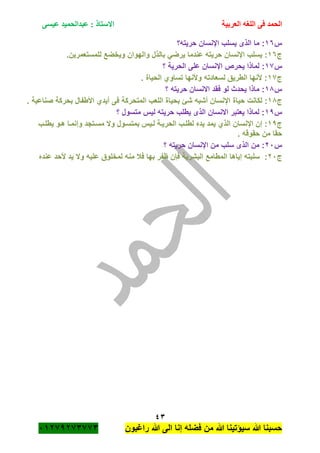 ‫الحمد‬‫العربية‬ ‫اللغه‬ ‫فى‬‫عيسى‬ ‫عبدالحميد‬ : ‫االستاذ‬
43
‫راؼبون‬ ‫هللا‬ ‫الى‬ ‫إنا‬ ‫فضله‬ ‫من‬ ‫هللا‬ ‫سٌؤتٌنا‬ ‫هللا‬ ‫حسبنا‬ٕٓٔ17ٕ1ٖ11ٖ
‫س‬ٔٙ‫حرٌته؟‬ ‫اإلنسان‬ ‫ٌسلب‬ ‫الذى‬ ‫ما‬ :
‫ج‬ٔٙ‫اإلنسان‬ ‫ٌسلب‬ :.‫للمستعمرٌن‬ ‫وٌخضع‬ ‫والهوان‬ ‫بالذل‬ ً‫ٌرض‬ ‫عندما‬ ‫حرٌته‬
‫س‬ٔ1‫؟‬ ‫الحرٌة‬ ‫على‬ ‫اإلنسان‬ ‫ٌحرص‬ ‫لماذا‬ :
‫ج‬ٔ1. ‫الحٌاة‬ ‫تساوي‬ ‫وألنها‬ ‫لسعادته‬ ‫الطرٌق‬ ‫ألنها‬ :
‫س‬ٔ8‫؟‬ ‫حرٌته‬ ‫االنسان‬ ‫فقد‬ ‫لو‬ ‫ٌحدث‬ ‫ماذا‬ :
‫ج‬ٔ8‫حٌاة‬ ‫لكانت‬ :. ‫صناعٌة‬ ‫بحركة‬ ‫األطفال‬ ‫أٌدي‬ ‫فى‬ ‫المتحركة‬ ‫اللعب‬ ‫بحٌاة‬ ‫شئ‬ ‫أشبه‬ ‫اإلنسان‬
‫س‬ٔ7‫؟‬ ‫متسول‬ ‫لٌس‬ ‫حرٌته‬ ‫ٌطلب‬ ‫الذى‬ ‫االنسان‬ ‫ٌعتبر‬ ‫لماذا‬ :
‫ج‬ٔ7‫اإلنسان‬ ‫إن‬ :‫ٌطلةب‬ ‫هةو‬ ‫وإنمةا‬ ‫مسةتجد‬ ‫وال‬ ‫بمتسةول‬ ‫لةٌس‬ ‫الحرٌةة‬ ‫لطلةب‬ ‫ٌده‬ ‫ٌمد‬ ‫الذي‬
. ‫حقوقه‬ ‫من‬ ‫حقا‬
‫س‬ٕٓ‫؟‬ ‫حرٌته‬ ‫اإلنسان‬ ‫من‬ ‫سلب‬ ‫الذى‬ ‫من‬ :
‫ج‬ٕٓ‫من‬ ‫فبل‬ ‫بها‬ ‫ظفر‬ ‫فان‬ ‫البشرٌة‬ ‫المطامع‬ ‫إٌاها‬ ‫سلبته‬ :‫أل‬ ‫ٌد‬ ‫وال‬ ‫علٌه‬ ‫لمخلوق‬ ‫ه‬‫عنده‬ ‫حد‬
 