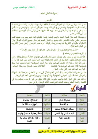 ‫الحمد‬‫العربية‬ ‫اللغه‬ ‫فى‬‫عيسى‬ ‫عبدالحميد‬ : ‫االستاذ‬
44
‫راؼبون‬ ‫هللا‬ ‫الى‬ ‫إنا‬ ‫فضله‬ ‫من‬ ‫هللا‬ ‫سٌؤتٌنا‬ ‫هللا‬ ‫حسبنا‬ٕٓٔ17ٕ1ٖ11ٖ
‫العام‬ ‫المال‬ ‫صٌانة‬
‫الدرس‬
‫ةةةة‬‫ة‬‫العام‬ ‫ةةةدائق‬‫ة‬‫والح‬ ‫ةةةٌارات‬‫ة‬‫والس‬ ‫ةةةارات‬‫ة‬‫كالقط‬ ‫ةةةة‬‫ة‬‫العام‬ ‫ةةةالمرافق‬‫ة‬‫ب‬ ‫ةةةا‬‫ة‬‫حٌاتن‬ ً‫ةةة‬‫ة‬‫ف‬ ‫ةةةع‬‫ة‬‫نتمت‬ ‫ةةةن‬‫ة‬‫نح‬
‫فكةل‬ ‫أبنائنا‬ ‫بمال‬ ‫ألنها‬ ‫نمتلكها‬ ‫المرافق‬ ‫وهذه‬ ‫ذلك‬ ‫وؼٌر‬ ‫والمدارس‬ ‫الحكومٌة‬ ‫والمستشفٌات‬
ٌ‫عل‬ ‫وٌحةافظ‬ ‫ٌرعاهةا‬ ‫أن‬ ‫وعلٌه‬ ‫لها‬ ‫بملكٌته‬ ‫ٌشعر‬ ‫منا‬‫االنتفةاع‬ ‫وٌمكةن‬ ‫سةلٌمة‬ ً‫تبقة‬ ‫حتةى‬ ‫هةا‬
. ‫حد‬ ً‫أقص‬ ً‫إل‬ ‫بها‬
‫ةا‬‫ة‬‫كم‬ ‫ةا‬‫ة‬‫علٌه‬ ‫ةرص‬‫ة‬‫ٌح‬ ‫ةو‬‫ة‬‫فه‬ ‫ةذا‬‫ة‬‫ل‬ ‫ةه‬‫ة‬‫عقٌدت‬ ‫ةه‬‫ة‬ٌ‫عل‬ ‫ةه‬‫ة‬ٌ‫تمل‬ ‫ةب‬‫ة‬‫واج‬ ‫ةام‬‫ة‬‫الع‬ ‫ةال‬‫ة‬‫للم‬ ‫ةواطن‬‫ة‬‫الم‬ ‫ةٌانة‬‫ة‬‫ص‬ ‫إن‬
‫وأن‬ ‫ةوطن‬‫ة‬‫ال‬ ‫ةراد‬‫ة‬‫أف‬ ‫ةع‬‫ة‬ٌ‫جم‬ ‫ةال‬‫ة‬‫م‬ ‫ةو‬‫ة‬‫ه‬ ‫ةام‬‫ة‬‫الع‬ ‫ةال‬‫ة‬‫الم‬ ‫أن‬ ‫ةم‬‫ة‬‫ٌعل‬ ‫ةه‬‫ة‬‫ألن‬ ‫ةاص‬‫ة‬‫الخ‬ ‫ةه‬‫ة‬‫مال‬ ً‫ة‬‫ة‬‫عل‬ ‫ةرص‬‫ة‬‫ٌح‬
‫حذر‬ ‫وقد‬ ‫وخٌانة‬ ‫جرٌمة‬ ‫ٌعد‬ ‫فٌه‬ ‫التفرٌط‬ ‫أو‬ ‫علٌه‬ ‫االستٌبلء‬‫التفةرٌط‬ ‫مةن‬ ) ‫ص‬ ( ‫الرسةول‬
: ‫فقال‬ ‫العام‬ ‫المال‬ ً‫ف‬
‫ٌتخو‬ ‫رجاال‬ ‫إن‬ "‫ض‬" ‫القٌامة‬ ‫ٌوم‬ ‫النار‬ ً‫ف‬ ‫لهم‬ ‫حق‬ ‫بؽٌر‬ ‫هللا‬ ‫مال‬ ً‫ف‬ ‫ون‬
) ‫ومسلم‬ ‫البخاري‬ ‫أخرجه‬ (
ً‫وعة‬ ‫ولقةد‬ ‫بالباطل‬ ‫العامة‬ ‫األموال‬ ً‫ف‬ ‫ٌتصرفون‬ ‫ممن‬ ‫وٌحذر‬ ‫ٌنذر‬ ‫حكٌم‬ ‫نبوي‬ ‫توجٌه‬ ‫وهذا‬
‫الع‬ ‫المال‬ ً‫ف‬ ‫التفرٌط‬ ‫خطورة‬ ‫الصالح‬ ‫سلفنا‬‫العزٌةز‬ ‫عبةد‬ ‫بةن‬ ‫عمةر‬ ‫المةؤمنٌن‬ ‫أمٌةر‬ ‫فهذا‬ ‫ام‬–
‫عنه‬ ‫هللا‬ ً‫رض‬–‫بٌةت‬ ‫مةن‬ ‫شةمعة‬ ‫أضةاء‬ ‫المسةلمٌن‬ ‫أمةور‬ ‫مةن‬ ‫بأمر‬ ‫لٌله‬ ً‫ف‬ ‫انشؽل‬ ‫إذا‬ ‫كان‬
‫الخةاص‬ ‫مالةه‬ ‫مةن‬ ‫شةمعة‬ ‫وأضةاء‬ ‫أطفأهةا‬ ‫الخاصةة‬ ‫شةئونه‬ ‫إلى‬ ‫انصرؾ‬ ‫فاذا‬ ‫المسلمٌن‬
. ‫رعٌته‬ ‫مال‬ ً‫عل‬ ‫الحرص‬ ً‫ف‬ ‫منه‬ ‫رؼبة‬
‫فصةٌانة‬ ‫الحاضر‬ ‫عصرنا‬ ً‫ف‬ ‫أما‬‫الدولةة‬ ‫ممتلكةات‬ ‫مةع‬ ‫التعامةل‬ ‫حسةن‬ ً‫فة‬ ‫تتمثةل‬ ‫العةام‬ ‫المةال‬
. ‫وؼٌرها‬ ‫العامة‬ ‫والحدائق‬ ‫والمدارس‬ ‫وأثاثها‬ ‫الحكومٌة‬ ً‫المبان‬ : ‫مثل‬ ‫العامة‬ ‫والمرافق‬
ً‫ف‬ ‫به‬ ‫وٌستعان‬ ‫الوطن‬ ‫خٌر‬ ً‫ف‬ ‫ٌنفق‬ ‫ألنه‬ ً‫ووطن‬ ً‫دٌن‬ ‫واجب‬ ‫العام‬ ‫المال‬ ً‫عل‬ ‫الحرص‬ ‫إن‬
‫أبن‬ ‫تخدم‬ ً‫الت‬ ‫العامة‬ ‫المشروعات‬ ‫وإقامة‬ ‫التنمٌة‬. ‫بهم‬ ً‫وترق‬ ‫الوطن‬ ‫اء‬
‫الكلمة‬‫معناها‬‫الكلمة‬‫معناها‬
‫نتمتع‬‫ننعم‬×ً‫نشق‬‫المرافق‬‫مرفق‬ /‫م‬ ‫المصالح‬
‫العامة‬×‫الخاصة‬‫تمتلكها‬‫تحوزها‬×‫تفقدها‬
‫ٌرعاها‬‫علٌها‬ ‫ٌحافظ‬×‫ٌهملها‬‫االنتفاع‬‫االستفادة‬
ً‫أقص‬‫أبعد‬×ً‫أقاص‬ /‫ج‬ ً‫أدن‬‫صٌانة‬‫وحماٌة‬ ‫حفظ‬×‫وتبدٌد‬ ‫إهمال‬
‫تملٌه‬
‫علٌه‬
‫علٌه‬ ‫تفرضه‬‫عقٌدته‬/‫م‬ ‫إٌمانه‬ ‫وقواعد‬ ‫ركائز‬
‫عقٌدة‬
 