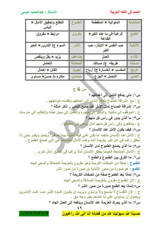 ‫الحمد‬‫العربية‬ ‫اللغه‬ ‫فى‬‫عيسى‬ ‫عبدالحميد‬ : ‫االستاذ‬
49
‫راؼبون‬ ‫هللا‬ ‫الى‬ ‫إنا‬ ‫فضله‬ ‫من‬ ‫هللا‬ ‫سٌؤتٌنا‬ ‫هللا‬ ‫حسبنا‬ٕٓٔ17ٕ1ٖ11ٖ
‫المتتابعة‬‫المتوالٌة‬×‫المتقطعة‬‫الطمو‬‫اآلمال‬ ‫وتحقٌق‬ ‫التطلع‬×
‫الٌأس‬
‫الطمع‬‫الؽٌر‬ ‫عند‬ ‫ما‬ ً‫ف‬ ‫الرؼبة‬×
‫القناعة‬
‫مقرون‬‫مرتبط‬×‫مفروق‬
‫األنانٌة‬‫النفس‬ ‫حب‬×‫اإلٌثار‬-‫حب‬
‫الؽٌر‬
‫الشر‬‫الشرور‬ /‫ج‬ ‫السوء‬×‫الخٌر‬
‫األداء‬‫العمل‬‫ٌضاعؾ‬‫ٌزٌد‬×‫ٌقل‬‫وٌنقص‬
‫مسلكه‬‫مسالك‬ /‫ج‬ ‫طرٌقه‬‫المعاملة‬‫التعامل‬
‫الربح‬‫المكسب‬×‫أربا‬ /‫ج‬ ‫الخسارة‬‫تجوٌد‬‫إتقان‬×‫إهمال‬
‫الصبر‬‫التحمل‬×‫الجزع‬‫محاسن‬‫حسن‬ /‫م‬ ‫مكارم‬×‫مساوئ‬
‫ج‬ & ‫س‬
‫س‬ٔ‫؟‬ ‫أعمالهم‬ ‫إلى‬ ‫الناس‬ ‫ٌندفع‬ ‫متى‬ :
. ‫حوائجهم‬ ‫وقضاء‬ ‫أعمالهم‬ ‫إلى‬ ‫الناس‬ ‫ٌندفع‬ ‫الصبا‬ ‫إشراقة‬ ‫مع‬ : ‫ج‬
‫س‬ٕ:‫؟‬ ‫أمثلة‬ ‫اذكر‬ .. ‫الناس‬ ‫جمٌع‬ ‫عند‬ ‫األمل‬ ‫تمثل‬ ‫الصبا‬ ‫إشراقة‬
‫إ‬ ‫والعامل‬ ‫متجره‬ ً‫إل‬ ‫والتاجر‬ ‫مكتبه‬ ً‫إل‬ ‫الموظؾ‬ : ‫ج‬‫مدرسته‬ ً‫إل‬ ‫والطالب‬ ‫عمله‬ ‫محل‬ ً‫ل‬
‫س‬ٖ‫؟‬ ‫منهم‬ ‫كل‬ ‫رأس‬ ً‫ف‬ ‫ٌدور‬ ‫الذي‬ ‫ما‬ :
. ‫تحقٌقها‬ ً‫إل‬ ً‫ٌسع‬ ‫آمال‬ ‫منهم‬ ‫كل‬ ‫رأس‬ ً‫وف‬ ‫ٌندفعون‬ : ‫ج‬
‫س‬ٗ‫؟‬ ‫اإلنسان‬ ‫عند‬ ‫األمل‬ ‫ٌكون‬ ‫كٌؾ‬ :
‫إذا‬ ‫حتةى‬ ‫وٌكبةر‬ ‫وٌنمةو‬ ‫صةؽٌرا‬ ‫ٌبةدأ‬ ‫الحٌةاة‬ ‫قٌةد‬ ً‫علة‬ ً‫بقة‬ ‫ما‬ ‫متجدد‬ ‫اإلنسان‬ ‫عند‬ ‫األمل‬ : ‫ج‬
. ‫الطمو‬ ‫تصنع‬ ً‫الت‬ ً‫ه‬ ‫المتتابعة‬ ‫اآلمال‬ ‫وهذه‬ ‫أشد‬ ‫بعزٌمة‬ ‫أكبر‬ ‫أمل‬ ً‫ف‬ ‫رؼب‬ ‫تحقق‬
‫س‬٘‫؟‬ ‫اإلنسان‬ ‫لدى‬ ‫الطمو‬ ‫ٌصنع‬ ‫الذي‬ ‫ما‬ :
‫تحقٌق‬ ً‫ف‬ ‫ٌرؼب‬ ً‫بل‬‫أم‬ ‫اإلنسان‬ ‫ٌحقق‬ ‫فحٌنما‬ ‫المتتابعة‬ ‫اآلمال‬ : ‫ج‬. ‫أخرى‬ ‫آمال‬
‫س‬ٙ‫؟‬ ‫والطمع‬ ‫الطمو‬ ‫بٌن‬ ‫الفرق‬ ‫ما‬ :
‫الطمو‬‫الجاد‬ ً‫والسع‬ ‫الصادقة‬ ‫بالعزٌمة‬ ‫مقرون‬ ‫وهو‬ ‫الكرٌمة‬ ‫الصفات‬ ‫من‬ ‫صفة‬ :
‫الطمع‬‫الشر‬ ‫صور‬ ‫من‬ ‫صورة‬ ‫بل‬ ‫األنانٌة‬ ‫صور‬ ‫من‬ ‫صورة‬ ‫هو‬ :
‫س‬1‫؟‬ ‫الكرٌمة‬ ‫الصفات‬ ‫من‬ ‫صفة‬ ‫الطمو‬ ‫ٌعد‬ ‫لماذا‬ :
‫وال‬ ‫الصادقة‬ ‫بالعزٌمة‬ ‫مقرون‬ ‫الطمو‬ ‫ألن‬ : ‫ج‬‫الجاد‬ ً‫سع‬
‫س‬8‫؟‬ ‫الشر‬ ‫صور‬ ‫من‬ ‫صورة‬ ‫الطمع‬ ‫ٌعد‬ ‫:لماذا‬
‫ةةرٌن‬‫ة‬‫اآلخ‬ ‫ةةد‬‫ة‬‫عن‬ ‫ةةا‬‫ة‬‫مم‬ ‫ةةر‬‫ة‬‫أكث‬ ‫ةةده‬‫ة‬‫عن‬ ‫ةةون‬‫ة‬‫ٌك‬ ‫أن‬ ‫ةةد‬‫ة‬ٌ‫وٌر‬ ‫ةةوي‬‫ة‬‫ٌرت‬ ‫وال‬ ‫ةةبع‬‫ة‬‫ٌش‬ ‫ال‬ ‫ةةاع‬‫ة‬‫الطم‬ ‫ألن‬ : ‫ج‬
. ‫حق‬ ‫وجه‬ ‫بؽٌر‬ ‫عندهم‬ ‫ما‬ ً‫عل‬ ً‫ٌستول‬ ‫أن‬ ‫وٌحاول‬
‫س‬7‫؟‬ ‫الجاد‬ ‫العمل‬ ‫إلى‬ ‫وٌدفعه‬ ‫اإلنسان‬ ‫عند‬ ‫العزٌمة‬ ‫ٌحرك‬ ‫الذي‬ ‫ما‬ :
 