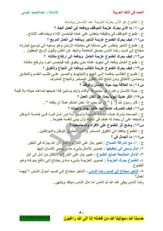 ‫الحمد‬‫العربية‬ ‫اللغه‬ ‫فى‬‫عيسى‬ ‫عبدالحميد‬ : ‫االستاذ‬
51
‫راؼبون‬ ‫هللا‬ ‫الى‬ ‫إنا‬ ‫فضله‬ ‫من‬ ‫هللا‬ ‫سٌؤتٌنا‬ ‫هللا‬ ‫حسبنا‬ٕٓٔ17ٕ1ٖ11ٖ
ٌ ‫الذي‬ ‫هو‬ ‫لطمو‬ : ‫ج‬‫وٌشدها‬ ‫اإلنسان‬ ‫عند‬ ‫العزٌمة‬ ‫حرك‬
‫س‬ٔٓ‫؟‬ ‫الجاد‬ ‫العمل‬ ‫إلى‬ ‫وٌدفعه‬ ‫الموظؾ‬ ‫عزٌمة‬ ‫ٌحرك‬ ‫الذي‬ ‫ما‬ :
. ‫اإلنتاج‬ ‫وٌضاعؾ‬ ‫األداء‬ ‫فٌتحسن‬ ‫عمله‬ ‫على‬ ‫ٌنعكس‬ ‫وظٌفته‬ ً‫ف‬ ‫الموظؾ‬ ‫طمو‬ : ‫ج‬
‫س‬ٔٔ‫؟‬ ‫المربح‬ ‫العمل‬ ‫إلى‬ ‫وٌدفعه‬ ‫التاجر‬ ‫عزٌمة‬ ‫الطمو‬ ‫ٌحرك‬ ‫كٌؾ‬ :
ً‫ف‬ ‫مسلكه‬ ً‫عل‬ ‫ٌنعكس‬ ‫التاجر‬ ‫طمو‬ : ‫ج‬‫تجارتةه‬ ‫توسٌع‬ ً‫إل‬ ‫بسعٌه‬ ‫وهو‬ ‫الزبائن‬ ‫معاملته‬
‫المعقول‬ ‫الربح‬ ‫وقبول‬ ‫الؽم‬ ‫عن‬ ‫والبعد‬ ‫المعاملة‬ ‫بصدق‬ ‫الناس‬ ‫رضا‬ ‫كسب‬ ً‫إل‬ ‫محتاج‬.
‫س‬ٕٔ‫؟‬ ‫مكانته‬ ‫ارتفاع‬ ‫إلى‬ ‫وٌدفعه‬ ‫العامل‬ ‫عزٌمة‬ ‫الطمو‬ ‫ٌحرك‬ ‫كٌؾ‬ :
‫مك‬ ‫وترتفع‬ ‫أجره‬ ‫فٌتحسن‬ ‫فٌه‬ ‫ٌتفوق‬ ً‫حن‬ ‫عمله‬ ‫تجوٌد‬ ً‫إل‬ ‫ٌدفعه‬ ‫العامل‬ ‫طمو‬ : ‫ج‬‫انته‬
‫س‬ٖٔ‫؟‬ ‫والتفوق‬ ‫النجا‬ ‫إلى‬ ‫وٌدفعه‬ ‫الطالب‬ ‫عزٌمة‬ ‫الطمو‬ ‫ٌحرك‬ ‫كٌؾ‬ :
‫والتخلةةةق‬ ‫العلةةةم‬ ‫طلةةةب‬ ً‫علةةة‬ ‫والصةةةبر‬ ‫واالجتهةةةاد‬ ‫الجةةةد‬ ً‫إلةةة‬ ‫ٌدفعةةةه‬ ‫الطالةةةب‬ ‫طمةةةو‬ : ‫ج‬
‫المشرؾ‬ ‫والنجا‬ ‫المستمر‬ ‫التفوق‬ ‫ذلك‬ ‫نتائج‬ ‫ومن‬ ‫األخبلق‬ ‫ومحاسن‬
‫س‬ٔٗ‫؟‬ ‫والوقت‬ ‫اإلنسان‬ ‫حٌاة‬ ‫بٌت‬ ‫العبلقة‬ ‫ما‬ :
‫حٌاة‬ : ‫ج‬‫قٌمة‬ ‫ببل‬ ‫حٌاته‬ ‫ضاعت‬ ‫ضٌعها‬ ‫فاذا‬ ‫وسنٌن‬ ‫وأٌام‬ ‫أوقات‬ ‫مجموعة‬ ‫هو‬ ‫وعمره‬ ‫اإلنسان‬
‫س‬ٔ٘‫؟‬ ‫العمل‬ ‫إتقان‬ ‫عل‬ ‫ٌحث‬ ً‫ا‬ٌ‫نبو‬ ً‫ا‬‫حدٌث‬ ‫اذكر‬ :
( ‫هللا‬ ‫رسول‬ ‫قال‬ : ‫ج‬. " ‫ٌتقنه‬ ‫أن‬ ً‫بل‬‫عم‬ ‫أحدكم‬ ‫عمل‬ ‫إذا‬ ‫ٌحب‬ ‫هللا‬ ‫إن‬ " )
‫س‬ٔٙ‫؟‬ ‫واجباته‬ ‫ٌهمل‬ ً‫ا‬‫طالب‬ ‫تجد‬ ‫عندما‬ ‫تتصرؾ‬ ‫كٌؾ‬ :
‫ا‬ ‫ةةةذه‬‫ة‬‫ه‬ ‫ةةةرك‬‫ة‬‫بت‬ ‫ةةةحه‬‫ة‬‫أنص‬ : ‫ج‬‫ةةةوطن‬‫ة‬‫ال‬ ‫ةةةة‬‫ة‬‫خدم‬ ً‫ةةة‬‫ة‬‫ف‬ ‫ةةةرد‬‫ة‬‫ف‬ ‫ةةةل‬‫ة‬‫ك‬ ‫دور‬ ‫ةةةه‬‫ة‬‫ل‬ ‫ةةةٌن‬‫ة‬‫وأب‬ ‫ةةةٌئة‬‫ة‬‫الس‬ ‫ةةةادة‬‫ة‬‫لع‬
. ً‫ا‬‫طموح‬ ‫لنفسه‬ ً‫ٌبن‬ ‫وأن‬ ‫الحٌاة‬ ً‫ف‬ ‫هدؾ‬ ‫له‬ ‫ٌحدد‬ ‫أن‬ ‫على‬ ‫وأشجعه‬
‫س‬ٔ1‫؟‬ ‫والمجتمعات‬ ‫األفراد‬ ‫على‬ ‫الطمو‬ ‫أثر‬ ‫وضح‬ :
. ‫والمواطنٌن‬ ‫للوطن‬ ‫المشرق‬ ‫والنور‬ ‫المستمر‬ ‫التفوق‬ ‫إلى‬ ‫ٌدفعنا‬ ‫الطمو‬ : ‫ج‬
‫س‬ٔ8‫؟‬ ً‫ف‬ ‫الجمال‬ ‫ما‬ :
: ‫ج‬ٔ-‫الصبا‬ ‫إشراقة‬ ‫مع‬‫البكور‬ ً‫ف‬ ‫ٌبارك‬ ‫هللا‬ ‫ألن‬ ‫واألمل‬ ‫التبلزم‬ ‫على‬ ‫ٌدل‬ ‫تعبٌر‬ :
ٕ-‫تحقٌقها‬ ‫إلى‬ ‫ٌسعى‬ ‫آمال‬‫إلٌها‬ ‫اإلنسان‬ ‫ٌسعى‬ ‫مادي‬ ‫بشًء‬ ‫لآلمال‬ ‫تصوٌر‬ :
ٖ-‫الطمو‬ ‫تصنع‬ ‫المتتابعة‬ ‫اآلمال‬‫أمل‬ ‫إلى‬ ‫أمل‬ ‫من‬ ‫واالنتقال‬ ‫التدرج‬ ‫على‬ ‫ٌدل‬ ‫تعبٌر‬ :
ٗ-‫العزٌمةة‬ ‫ٌحرك‬ ‫الطمو‬:‫وهةو‬ ‫ٌحركةه‬ ‫دافةع‬ ‫إلةى‬ ‫ٌحتةاج‬ ‫مةادي‬ ‫بشةًء‬ ‫للعزٌمةة‬ ‫تصةوٌر‬
‫الطمو‬
٘-‫النةاس‬ ‫رضا‬ ‫كسب‬ ‫إلى‬ ‫محتاج‬ ‫التاجر‬-‫أٌهمةا‬ ‫؟‬ ‫النةاس‬ ‫أمةوال‬ ‫كسةب‬ ‫إلةى‬ ‫محتةاج‬ ‫التةاجر‬
‫أجمل؟‬
. ً‫وٌنته‬ ‫سٌنفد‬ ‫الناس‬ ‫مال‬ ‫أما‬ ‫الناس‬ ‫ثم‬ ‫هللا‬ ‫عند‬ ‫ٌبقى‬ ‫الناس‬ ‫رضا‬
 