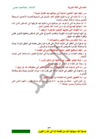 ‫الحمد‬‫العربية‬ ‫اللغه‬ ‫فى‬‫عيسى‬ ‫عبدالحميد‬ : ‫االستاذ‬
53
‫راؼبون‬ ‫هللا‬ ‫الى‬ ‫إنا‬ ‫فضله‬ ‫من‬ ‫هللا‬ ‫سٌؤتٌنا‬ ‫هللا‬ ‫حسبنا‬ٕٓٔ17ٕ1ٖ11ٖ
‫نمو‬ ‫اكتمال‬ ‫بعد‬ ‫موطنها‬ ً‫إل‬ ‫المائٌة‬ ‫الثعابٌن‬ ‫تعود‬ ‫كٌؾ‬ : ‫س‬‫؟‬ ‫ها‬
: ‫ج‬ٔ-‫السةحٌقة‬ ‫األعمةاق‬ ‫قاصةدة‬ ‫المحةٌط‬ ً‫فة‬ ‫األمٌةال‬ ‫آالؾ‬ ‫تقطةع‬ ‫فانهةا‬ ‫أوربا‬ ً‫ف‬ ‫كانت‬ ‫إذا‬
‫وتموت‬ ‫تبٌض‬ ‫وهناك‬ ‫برمودا‬ ً‫جنوب‬
ٕ-‫أتةت‬ ‫الةذي‬ ‫الشةاطئ‬ ً‫إل‬ ‫طرٌقها‬ ‫تجد‬ ‫فانها‬ ‫شًء‬ ‫موطنها‬ ‫عن‬ ‫تعرؾ‬ ‫ال‬ ً‫الت‬ ‫صؽارها‬ ‫أما‬
.‫البحر‬ ‫بثعابٌن‬ ‫آهبل‬ ‫الماء‬ ‫من‬ ‫جزء‬ ‫كل‬ ‫فٌصبح‬ ‫أمهاتها‬ ‫منه‬
‫ما‬ : ‫س‬‫؟‬ ‫وكٌؾ‬ ‫؟‬ ‫الصؽٌرة‬ ‫الثعابٌن‬ ‫تعانٌها‬ ً‫الت‬ ‫العقبات‬
ً‫خفةة‬ ‫قةةانون‬ ‫ٌةةدفعها‬ ‫شةةاطئ‬ ‫كةةل‬ ‫علةةى‬ ‫األمةةواج‬ ‫وتؽالةةب‬ ‫القوٌةةة‬ ‫التٌةةارات‬ ‫تواجةةه‬ ‫أنهةةا‬ :‫ج‬
. ‫علٌها‬ ‫هللا‬ ‫خلقها‬ ‫وفطرة‬
‫؟‬ ‫والحٌوانات‬ ‫الطٌور‬ ‫رحلة‬ ‫من‬ ‫نتعلم‬ ‫ماذا‬ : ‫س‬
‫ح‬ ً‫وعل‬ ‫هللا‬ ‫قدرة‬ ً‫عل‬ ‫الدالة‬ ‫اآلٌات‬ ً‫ف‬ ‫التفكر‬ ً‫إل‬ ‫تدعونا‬ :‫ج‬‫إٌمانةا‬ ‫لنةزداد‬ ‫الخلق‬ ً‫ف‬ ‫كمته‬
. ‫واألرض‬ ‫السماوات‬ ‫بدٌع‬ ‫هللا‬ ‫فسبحان‬ ‫ألوامره‬ ‫وامتثاال‬ ‫به‬
‫؟‬ ‫الفضاء‬ ً‫ف‬ ً‫وه‬ ‫اتجاهاتها‬ ‫تحدٌد‬ ‫الطٌور‬ ‫تستطٌع‬ ‫كٌؾ‬ : ‫س‬
‫ةد‬‫ة‬ٌ‫تحد‬ ‫ةى‬‫ة‬‫عل‬ ‫ةاعدها‬‫ة‬‫تس‬ ‫ةور‬‫ة‬ٌ‫الط‬ ‫ةاخ‬‫ة‬‫أمخ‬ ً‫ة‬‫ة‬‫ف‬ ‫ةٌة‬‫ة‬‫مؽناطٌس‬ ‫ةورة‬‫ة‬‫بلل‬ ‫ةاك‬‫ة‬‫هن‬ ‫أن‬ ‫ةاء‬‫ة‬‫العلم‬ ‫ةد‬‫ة‬‫ٌعتق‬ : ‫ج‬
. ‫االتجاه‬
‫أما‬ ‫من‬ ‫الطٌور‬ ‫تهاجر‬ ‫لماذا‬ : ‫س‬‫؟‬ ‫أخرى‬ ‫أماكن‬ ً‫إل‬ ‫كنها‬
. ‫المناخ‬ ‫لتؽٌر‬ ‫أو‬ ‫التكاثر‬ ‫أو‬ ‫الؽذاء‬ ‫عن‬ ً‫ا‬‫بحث‬ : ‫ج‬
‫؟‬ ‫وجل‬ ‫عز‬ ‫هللا‬ ‫مخلوقات‬ ً‫ف‬ ‫التفكٌر‬ ‫فائدة‬ ‫وما‬ ‫؟‬ ‫األمثلة‬ ‫هذه‬ ‫إلٌه‬ ‫تدعونا‬ ‫الذي‬ ‫ما‬ : ‫س‬
‫هللا‬ ‫قدرة‬ ‫على‬ ‫الدالة‬ ‫اآلٌات‬ ً‫ف‬ ‫التفكٌر‬ ‫إلى‬ ‫تدعونا‬ : ‫ج‬–‫وطاعةة‬ ‫باهلل‬ ً‫ا‬‫إٌمان‬ ‫اإلنسان‬ ‫ٌزداد‬
.‫ألوامره‬
: ‫س‬‫؟‬ ‫الطٌور‬ ‫هجرة‬ ‫من‬ ‫تعلمناه‬ ‫لما‬ ً‫العمل‬ ‫التطبٌق‬ ‫ما‬
ً‫النب‬ ‫قول‬ : ‫ج‬‫جبل‬ ‫بن‬ ‫لمعاذ‬‫علةى‬ ً‫أعنة‬ ‫اللهةم‬ : ‫تقةول‬ ‫صةبله‬ ‫كةل‬ ‫دبةر‬ ً‫ف‬ ‫تدعن‬ ‫ال‬
. " ‫عبادتك‬ ‫وحسن‬ ‫وشكرك‬ ‫ذكرك‬
 