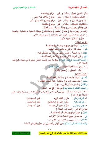 ‫الحمد‬‫العربية‬ ‫اللغه‬ ‫فى‬‫عيسى‬ ‫عبدالحميد‬ : ‫االستاذ‬
57
‫راؼبون‬ ‫هللا‬ ‫الى‬ ‫إنا‬ ‫فضله‬ ‫من‬ ‫هللا‬ ‫سٌؤتٌنا‬ ‫هللا‬ ‫حسبنا‬ٕٓٔ17ٕ1ٖ11ٖ
‫جمٌل‬ ‫الصبر‬ : ‫مثل‬:‫مبتدأ‬‫و‬‫خبر‬‫بالضمة‬ ‫مرفوع‬
-‫مجدان‬ ‫الطالبان‬:‫مبتدأ‬‫و‬‫خبر‬‫مثنى‬ ‫ألنه‬ ‫باأللؾ‬ ‫مرفوع‬
-‫فائزون‬ ‫المجدون‬:‫مبتدأ‬‫و‬‫خبر‬‫جم‬ ‫ألنه‬ ‫بالواو‬ ‫مرفوع‬‫مذكر‬ ‫ع‬
-‫ناجحات‬ ‫الطالبات‬:‫مبتدأ‬‫و‬‫خبر‬‫بالضمة‬ ‫مرفوع‬
:‫جملة‬ ‫خبر‬‫اسمٌة‬ ‫جملة‬ : ‫نوعان‬ ‫وهو‬-‫فعلٌة‬ ‫جملة‬
‫بالمبتدأ‬ ) ‫الفعلٌة‬ ‫أو‬ ‫االسمٌة‬ ‫الجملة‬ (‫الخبر‬ ‫ٌربط‬ ) ‫ضمٌر‬ ( ) ‫عائد‬ ( ‫رابط‬ ‫وجود‬ ‫من‬ ‫والبد‬
(ٔ‫خ‬ + ‫ثان‬ ‫مبتدأ‬ ‫من‬ ‫مكونة‬ ‫اسمٌة‬ ‫جملة‬ ‫خبر‬ )‫الثانى‬ ‫للمبتدأ‬ ‫بر‬
ُ‫م‬‫اإلسبل‬ : ‫مثل‬(‫كثٌر‬ ‫ه‬ُ‫ر‬ٌ‫خ‬)
:‫المثال‬ ‫إعراب‬
‫اإلسبلم‬. ‫الضمة‬ ‫رفعه‬ ‫وعبلمة‬ ‫مرفوع‬ ‫أول‬ ‫مبتدأ‬ :
‫خٌر‬. ‫الضمة‬ ‫رفعه‬ ‫وعبلمة‬ ‫مرفوع‬ ٍ‫ثـان‬ ‫مبتدأ‬ :
‫الهاء‬. ‫إلٌه‬ ‫مضاؾ‬ ‫جر‬ ‫محل‬ ً‫ف‬ ً‫مبن‬ ‫ضمٌر‬ .. ‫الؽٌبة‬ ‫هاء‬ :
‫كثٌر‬‫ل‬ ‫خبر‬ :. ‫الضمة‬ ‫رفعه‬ ‫وعبلمة‬ ‫مرفوع‬ ً‫الثان‬ ‫لمبتدأ‬
) ‫ةر‬‫ة‬ٌ‫كث‬ ‫ةره‬‫ة‬ٌ‫خ‬ ( ‫ةمٌة‬‫ة‬‫االس‬ ‫ةة‬‫ة‬‫والجمل‬‫ةر‬‫ة‬‫خب‬ ‫ةع‬‫ة‬‫رف‬ ‫ةل‬‫ة‬‫مح‬ ً‫ة‬‫ة‬‫ف‬ ‫ةره‬‫ة‬‫وخب‬ ً‫ةان‬‫ة‬‫الث‬ ‫ةدأ‬‫ة‬‫المبت‬ ‫ةن‬‫ة‬‫م‬ ‫ةة‬‫ة‬‫المكون‬
‫األول‬ ‫للمبتدأ‬
(ٕ‫من‬ ‫مكونة‬ ‫فعلٌة‬ ‫جملة‬ ‫خبر‬ )‫فاعل‬ + ‫فعل‬
‫الصدق‬ : ‫مثل‬( (‫بالفرد‬ ‫ٌسمو‬)
:‫المثال‬ ‫إعراب‬
‫الصدق‬‫وعبل‬ ‫مرفوع‬ ‫أول‬ ‫مبتدأ‬ :‫الضمة‬ ‫رفعه‬ ‫مة‬
‫ٌسمو‬‫الظاهرة‬ ‫الضمة‬ ‫رفعه‬ ‫وعبلمة‬ ‫مرفوع‬ ‫مضارع‬ ‫فعل‬ :
‫والفاعل‬) ‫هو‬ ( ‫تقدٌره‬ ‫مستتر‬ ‫ضمٌر‬ :
)‫هو‬ ‫ٌسمو‬ ( ‫الفعلٌة‬ ‫والجملة‬‫المبتدأ‬ ‫خبر‬ ‫رفع‬ ‫محل‬ ً‫ف‬
(ٖ)‫ةة‬‫ة‬‫جمل‬ ‫ةبه‬‫ة‬‫ش‬ ‫ةر‬‫ة‬‫خب‬(‫ةى‬‫ة‬‫عل‬ ‫ةود‬‫ة‬‫ٌع‬ ‫ةط‬‫ة‬‫راب‬ ‫ةمٌر‬‫ة‬‫لض‬ ‫ةاج‬‫ة‬‫ٌحت‬ ‫ال‬ ‫ةو‬‫ة‬‫وه‬ ‫ةع‬‫ة‬‫رف‬ ‫ةل‬‫ة‬‫مح‬ ً‫ة‬‫ة‬‫ف‬ ‫ةون‬‫ة‬‫وٌك‬
: ‫إما‬ ‫وهو‬ ) ‫المبتدأ‬
ٔ-‫زمان‬ ‫ظـرؾ‬.‫جملة‬ ‫شبه‬ ‫خبر‬ ‫الٌوم‬ ‫اللقاء‬ : ‫مثل‬
-‫مكـان‬ ‫ظـرؾ‬.‫جملة‬ ‫شبه‬ ‫خبر‬ ‫الجمٌع‬ ‫فوق‬ ‫الحق‬ : ‫مثل‬
ٕ-‫ومجرور‬ ‫جار‬.‫جملة‬ ‫شبه‬ ‫خبر‬ ‫اإلسبلم‬ ً‫ف‬ ‫الخٌر‬ : ‫مثل‬
) ‫اإلسبلم‬ ً‫ف‬ ‫الخٌر‬ ( :ً‫إعراب‬ ‫نموذج‬
ُ‫ر‬ٌ‫الخ‬‫رف‬ ‫وعبلمة‬ ‫مرفوع‬ ‫مبتدأ‬ :. ‫الضمة‬ ‫عه‬
ً‫ف‬.‫اإلعراب‬ ‫من‬ ‫له‬ ‫محل‬ ‫ال‬ ً‫مبن‬ ‫جر‬ ‫حرؾ‬ :
ِ‫اإلسبلم‬. ‫الكسرة‬ ‫جره‬ ‫وعبلمة‬ ‫مجرور‬ ‫اسم‬ :
) ‫اإلسبلم‬ ً‫ف‬ ( ‫الجملة‬ ‫وشبه‬.‫للمبتدأ‬ ‫خبر‬ ‫رفع‬ ‫محل‬ ً‫ف‬ ‫والمجرور‬ ‫الجار‬ ‫من‬
 