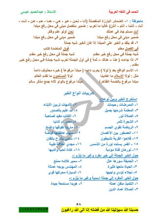 ‫الحمد‬‫العربية‬ ‫اللغه‬ ‫فى‬‫عيسى‬ ‫عبدالحميد‬ : ‫االستاذ‬
58
‫راؼبون‬ ‫هللا‬ ‫الى‬ ‫إنا‬ ‫فضله‬ ‫من‬ ‫هللا‬ ‫سٌؤتٌنا‬ ‫هللا‬ ‫حسبنا‬ٕٓٔ17ٕ1ٖ11ٖ
‫ملحوظة‬:ٔ-‫(أنةا‬ ‫المنفصلة‬ ‫البارزة‬ ‫الضمائر‬-‫نحةن‬-‫هةو‬-ً‫هة‬-‫همةا‬-‫هةم‬-‫هةن‬-‫أنةت‬-
ِ‫ت‬‫أن‬-‫أنتما‬-‫أنتم‬-‫مبتدأ‬ ‫رفع‬ ‫محل‬ ً‫ف‬ ‫مبنى‬ ‫منفصل‬ ‫ضمٌر‬ : ‫تعرب‬ ‫ما‬ ‫ؼالبا‬ )‫أنتن‬
‫أنت‬‫عملك‬ ً‫ف‬ ‫جاد‬ ‫مسلم‬‫نحن‬‫وفكر‬ ‫علم‬ ‫أولو‬
‫مبتدأ‬ ‫رفع‬ ‫محل‬ ً‫ف‬ ‫مبنى‬ ‫ضمٌر‬ ‫مبتدأ‬ ‫رفع‬ ‫محل‬ ً‫ف‬ ‫مبنى‬ ‫ضمٌر‬
ٕ-‫جم‬ ‫شبه‬ ‫الخبر‬ ‫كان‬ ‫إذا‬ ‫المبتدأ‬ ‫على‬ ‫الخبر‬ ‫م‬ ‫ٌتقد‬ ‫قد‬‫لة‬
‫الفصل‬ ً‫ف‬‫معلم‬‫فوق‬‫كتاب‬ ‫المنضدة‬
‫مقدم‬ ‫خبر‬ ‫رفع‬ ‫محل‬ ً‫ف‬ ‫جملة‬ ‫شبه‬‫مقدم‬ ‫خبر‬ ‫رفع‬ ‫محل‬ ً‫ف‬ ‫جملة‬ ‫شبه‬
ٖ-‫هنا‬ ( ‫جاءت‬ ‫إذا‬–‫هناك‬–‫خبةر‬ ‫رفةع‬ ‫محةل‬ ً‫فة‬ ‫جملةة‬ ‫شةبه‬ ‫تعرب‬ ‫الجملة‬ ‫أول‬ ً‫ف‬ ) ‫ثمة‬
. ‫مقدم‬
ٗ-‫لو‬ ( ‫بعد‬ ‫الواقع‬ ‫االسم‬ً‫ا‬‫دائم‬ ‫محذوؾ‬ ‫خبره‬ ) ً‫ا‬‫مرفوع‬ ‫مبتدأ‬ ( ‫دائما‬ ‫ٌعرب‬ ) ‫ال‬
‫لوال‬ : ‫مثل‬‫اإلسبلم‬‫لوال‬ ‫اهتدٌنا‬ ‫ما‬‫المسلمون‬‫العالم‬ ‫تقدم‬ ‫ما‬
‫سالم‬ ‫مذكر‬ ‫جمع‬ ‫ألنه‬ ‫بالواو‬ ‫مرفوع‬ ‫مبتدأ‬ ‫الظاهرة‬ ‫بالضمة‬ ‫مرفوع‬ ‫مبتدأ‬
‫الخبر‬ ‫أنواع‬ ‫تدرٌبات‬
‫ن‬ ‫وبٌن‬ ‫الخبر‬ ‫استخرج‬:‫وعه‬-
ٔ-‫رحٌمات‬ ‫الممرضات‬ٕ-‫األبناء‬ ‫تربٌن‬ ‫األمهات‬
ٖ-‫جمٌل‬ ‫شرحها‬ ‫المعلمة‬ٗ-‫بالصدور‬ ‫علٌم‬ ‫هللا‬
٘-‫نور‬ ‫الصبلة‬ٙ-‫لصاحبة‬ ‫مفٌد‬ ‫الكتاب‬
1-‫تثمر‬ ‫الشجرة‬8-‫الدنٌا‬ ‫أم‬ ‫مصر‬
7-‫الجسم‬ ‫تقوي‬ ‫الرٌاضة‬ٔٓ-‫واضح‬ ‫تفوقها‬ ‫مارٌنا‬
ٔٔ-‫األؼصان‬ ‫بٌن‬ ‫العصفور‬ٕٔ-‫فٌاضة‬ ‫عاطفتها‬ ‫سهام‬
ٖٔ-‫نشٌطون‬ ‫القرٌة‬ ‫فبلحوا‬ٔٗ-‫باتقان‬ ‫ٌشر‬ ً‫سام‬
ٔ٘-‫نو‬ ‫ٌستمد‬ ‫القمر‬‫الشمس‬ ‫من‬ ‫رة‬ٔٙ-‫طٌبة‬ ‫أخبلقة‬ ‫مجدي‬
ٔ1-‫مؤدبة‬ ‫فتاة‬ ‫نورهان‬ٔ8-‫والدٌها‬ ‫تحب‬ ‫ؼادة‬
: ‫ٌلزم‬ ‫ما‬ ‫وؼٌر‬ ‫مفرد‬ ‫خبر‬ ً‫إل‬ ‫الجملة‬ ‫الخبر‬ ‫حول‬-
ٔ-‫عال‬ ‫سورها‬ ‫الحدٌقة‬ٕ-‫ممتع‬ ‫كبلمه‬ ‫سمٌر‬
ٖ-‫كثٌرة‬ ‫متعها‬ ‫الحٌاة‬ٗ-‫عمالة‬ ‫ٌوجه‬ ‫المهندس‬
٘-‫واجبها‬ ‫تؤدي‬ ‫نجبلء‬ٙ-‫قوي‬ ‫محركها‬ ‫السٌارة‬
: ‫ٌلزم‬ ‫ما‬ ‫وؼٌر‬ ‫اسمٌة‬ ‫جملة‬ ً‫إل‬ ‫المفرد‬ ‫الخبر‬ ‫حول‬-
ٔ-‫عملة‬ ‫متقن‬ ‫التلمٌذ‬ٕ-‫جٌدة‬ ‫مستمعة‬ ‫هوٌدا‬
ٖ-‫الدٌن‬ ‫عماد‬ ‫الصبلة‬
 