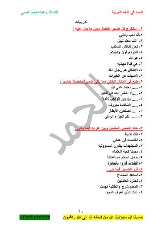 ‫الحمد‬‫العربية‬ ‫اللغه‬ ‫فى‬‫عيسى‬ ‫عبدالحميد‬ : ‫االستاذ‬
61
‫راؼبون‬ ‫هللا‬ ‫الى‬ ‫إنا‬ ‫فضله‬ ‫من‬ ‫هللا‬ ‫سٌؤتٌنا‬ ‫هللا‬ ‫حسبنا‬ٕٓٔ17ٕ1ٖ11ٖ
‫تدرٌبات‬
ٔ-‫من‬ ‫ضمٌر‬ ‫كل‬ ‫استخرج‬: ‫علٌه‬ ‫ٌدل‬ ‫ما‬ ‫وبٌن‬ ‫فصل‬
ٔ-ً‫وطن‬ ‫أحب‬ ‫أنا‬
ٕ-‫نبٌل‬ ‫معلم‬ ‫أنت‬
ٖ-‫لنستفٌد‬ ‫نناقم‬ ‫نحن‬
ٗ-‫واجبكم‬ ‫تعرفون‬ ‫أنتم‬
٘-‫هللا‬ ‫هو‬
ٙ-‫مهذبة‬ ‫فتاة‬ ً‫ه‬
1-‫الؽد‬ ‫رجال‬ ‫هم‬ ‫األطفال‬
8-‫الخٌرات‬ ‫هن‬ ‫األمهات‬
ٕ-‫م‬ ً‫ا‬‫ضمٌر‬ ً‫ٌأت‬ ‫مما‬ ً‫الخال‬ ‫المكان‬ ً‫ف‬ ‫ضع‬: ً‫ا‬‫مناسب‬ ً‫بل‬‫نفص‬
ٔ-‫هللا‬ ‫على‬ ‫نعتمد‬ .....
ٕ-‫الحق‬ ً‫ف‬ ‫أحد‬ ‫أخشى‬ ‫.....ال‬
ٖ-ً‫بل‬‫كام‬ ‫الواجب‬ ‫ٌؤدٌان‬ .....
ٗ-‫معروؾ‬ ‫فضلكما‬ .....
٘-‫األبطال‬ ‫تصنعٌن‬ .....
ٙ-ً‫الواف‬ ‫الجزاء‬ ‫لكم‬ ......
ٖ-: ً‫ٌأت‬ ‫فٌما‬ ‫إعرابه‬ ‫وبٌن‬ ‫المتصل‬ ‫الضمٌر‬ ‫حدد‬
ٔ-‫نشٌط‬ ‫إنك‬
ٕ-ً‫عمل‬ ً‫ف‬ ‫أخلصت‬
ٖ-‫المسؤولٌة‬ ‫ٌقدرن‬ ‫المجتهدات‬
ٗ-‫العلماء‬ ‫كعبة‬ ‫مصنا‬
٘-‫مساعدتنا‬ ‫المعلم‬ ‫حاول‬
ٙ-‫بالجائزة‬ ‫فازوا‬ ‫الطبلب‬
ٗ-: ً‫ٌل‬ ‫فٌما‬ ‫الضمٌر‬ ‫قدر‬
ٔ-‫المحتاج‬ ‫أساعد‬
ٕ-‫العاملٌن‬ ‫نحترم‬
ٖ-‫فهمت‬ ‫والطالبة‬ ‫شر‬ ‫المعلم‬
ٗ-‫تعر‬ ‫الذي‬ ‫أنت‬‫ؾ‬‫النحو‬
 