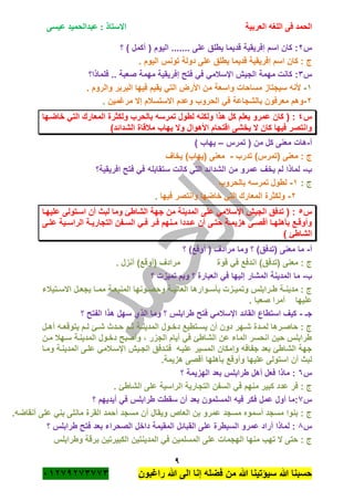 ‫الحمد‬‫العربية‬ ‫اللغه‬ ‫فى‬‫عيسى‬ ‫عبدالحميد‬ : ‫االستاذ‬
9
‫راؼبون‬ ‫هللا‬ ‫الى‬ ‫إنا‬ ‫فضله‬ ‫من‬ ‫هللا‬ ‫سٌؤتٌنا‬ ‫هللا‬ ‫حسبنا‬ٕٓٔ17ٕ1ٖ11ٖ
‫س‬ٕ‫؟‬ ) ‫أكمل‬ ( ‫الٌوم‬ ....... ‫على‬ ‫ٌطلق‬ ‫قدٌما‬ ‫إفرٌقٌة‬ ‫اسم‬ ‫كان‬ :
. ‫الٌوم‬ ‫تونس‬ ‫دولة‬ ‫على‬ ‫ٌطلق‬ ‫قدٌما‬ ‫إفرٌقٌة‬ ‫اسم‬ ‫كان‬ : ‫ج‬
‫س‬ٖ:‫فلماذا؟‬ .. ‫صعبة‬ ‫مهمة‬ ‫إفرٌقٌة‬ ‫فتح‬ ً‫ف‬ ً‫اإلسبلم‬ ‫الجٌم‬ ‫مهمة‬ ‫كانت‬
ٔ-. ‫والروم‬ ‫البربر‬ ‫فٌها‬ ‫ٌقٌم‬ ً‫الت‬ ‫األرض‬ ‫من‬ ‫واسعة‬ ‫مساحات‬ ‫سٌجتاز‬ ‫ألنه‬
ٕ-‫مرؼمٌن‬ ‫إال‬ ‫االستسبلم‬ ‫وعدم‬ ‫الحروب‬ ً‫ف‬ ‫بالشجاعة‬ ‫معرفون‬ ‫وهم‬.
‫س‬ٗ‫المعار‬ ‫ولكثرة‬ ‫بالحرب‬ ‫تمرسه‬ ‫لطول‬ ‫ولكنه‬ ‫هذا‬ ‫كل‬ ‫ٌعلم‬ ‫عمرو‬ ‫كان‬ ( :‫خاضةها‬ ً‫الت‬ ‫ك‬
)‫الشدائد‬ ‫مبلقاة‬ ‫ٌهاب‬ ‫وال‬ ‫األهوال‬ ‫اقتحام‬ ‫ٌخشى‬ ‫ال‬ ‫كان‬ ‫فٌها‬ ‫وانتصر‬
‫أ‬-‫تمرس‬ ( ‫من‬ ‫كل‬ ‫معنى‬ ‫هات‬–) ‫ٌهاب‬
‫تدرب‬ )‫(تمرس‬ ‫معنى‬ : ‫ج‬-‫ٌخاؾ‬ )‫(ٌهاب‬ ‫معنى‬
‫ب‬-‫افرٌقٌة؟‬ ‫فتح‬ ً‫ف‬ ‫ستقابله‬ ‫كانت‬ ً‫الت‬ ‫الشدائد‬ ‫من‬ ‫عمرو‬ ‫ٌخؾ‬ ‫لم‬ ‫لماذا‬
: ‫ج‬ٔ-‫بالحروب‬ ‫تمرسه‬ ‫لطول‬
ٕ-‫وانتصر‬ ‫خاضها‬ ً‫الت‬ ‫المعارك‬ ‫ولكثرة‬‫فٌها‬.
‫س‬٘‫علٌهةا‬ ‫اسةتولى‬ ‫أن‬ ‫لبث‬ ‫وما‬ ‫الشاطئ‬ ‫جهة‬ ‫من‬ ‫المدٌنة‬ ‫على‬ ً‫اإلسبلم‬ ‫الجٌم‬ ‫تدفق‬ ( :
‫ةى‬‫ة‬‫عل‬ ‫ةٌة‬‫ة‬‫الراس‬ ‫ةة‬‫ة‬ٌ‫التجار‬ ‫ةفن‬‫ة‬‫الس‬ ً‫ة‬‫ة‬‫ف‬ ‫ةر‬‫ة‬‫ف‬ ‫ةنهم‬‫ة‬‫م‬ ‫ةددا‬‫ة‬‫ع‬ ‫أن‬ ‫ةى‬‫ة‬‫حت‬ ‫ةة‬‫ة‬‫هزٌم‬ ‫ةى‬‫ة‬‫أقص‬ ‫ةا‬‫ة‬‫بأهله‬ ‫ةع‬‫ة‬‫وأوق‬
) ‫الشاطئ‬
‫أ‬-‫؟‬ )‫أوقع‬ ( ‫مرادؾ‬ ‫وما‬ ‫؟‬ )‫(تدفق‬ ‫معنى‬ ‫ما‬
‫(تدف‬ ‫معنى‬ : ‫ج‬. ‫أنزل‬ )‫(أوقع‬ ‫مرادؾ‬ ‫قوة‬ ً‫ف‬ ‫اندفع‬ )‫ق‬
‫ب‬-‫؟‬ ‫تمٌزت‬ ‫وبم‬ ‫؟‬ ‫العبارة‬ ً‫ف‬ ‫إلٌها‬ ‫المشار‬ ‫المدٌنة‬ ‫ما‬
‫ةتٌبلء‬‫ة‬‫االس‬ ‫ةل‬‫ة‬‫ٌجع‬ ‫ةا‬‫ة‬‫مم‬ ‫ةة‬‫ة‬‫المنٌع‬ ‫ةونها‬‫ة‬‫وحص‬ ‫ةة‬‫ة‬ٌ‫العال‬ ‫ةوارها‬‫ة‬‫بأس‬ ‫ةزت‬‫ة‬ٌ‫وتم‬ ‫ةرابلس‬‫ة‬‫ط‬ ‫ةة‬‫ة‬‫مدٌن‬ : ‫ج‬
. ‫صعبا‬ ‫أمرا‬ ‫علٌها‬
‫جـ‬-‫سهل‬ ‫الذي‬ ‫وما‬ ‫؟‬ ‫طرابلس‬ ‫فتح‬ ً‫اإلسبلم‬ ‫القائد‬ ‫استطاع‬ ‫كٌؾ‬‫؟‬ ‫الفتح‬ ‫هذا‬
‫ةل‬‫ة‬‫أه‬ ‫ةه‬‫ة‬‫ٌتوقع‬ ‫ةم‬‫ة‬‫ل‬ ‫ةئ‬‫ة‬‫ش‬ ‫ةدث‬‫ة‬‫ح‬ ‫ةم‬‫ة‬‫ث‬ ‫ةة‬‫ة‬‫المدٌن‬ ‫ةول‬‫ة‬‫دخ‬ ‫ةتطٌع‬‫ة‬‫ٌس‬ ‫أن‬ ‫دون‬ ‫ةهر‬‫ة‬‫ش‬ ‫ةدة‬‫ة‬‫لم‬ ‫ةرها‬‫ة‬‫حاص‬ : ‫ج‬
‫مةن‬ ‫سةهبل‬ ‫المدٌنةة‬ ‫دخةول‬ ‫وأصبح‬ ، ‫الجزر‬ ‫أٌام‬ ً‫ف‬ ‫الشاطئ‬ ‫عن‬ ‫الماء‬ ‫انحسر‬ ‫حٌن‬ ‫طرابلس‬
‫ومةا‬ ‫المدٌنةة‬ ‫علةى‬ ً‫اإلسةبلم‬ ‫الجةٌم‬ ‫فتةدفق‬ ‫علٌةه‬ ‫المسٌر‬ ‫وإمكان‬ ‫جفافه‬ ‫بعد‬ ‫الشاطئ‬ ‫جهة‬
ٌ‫عل‬ ‫استولى‬ ‫أن‬ ‫لبث‬.‫هزٌمة‬ ‫أقصى‬ ‫بأهلها‬ ‫وأوقع‬ ‫ها‬
‫س‬ٙ‫؟‬ ‫الهزٌمة‬ ‫بعد‬ ‫طرابلس‬ ‫أهل‬ ‫فعل‬ ‫ماذا‬ :
. ‫الشاطئ‬ ‫على‬ ‫الراسٌة‬ ‫التجارٌة‬ ‫السفن‬ ً‫ف‬ ‫منهم‬ ‫كبٌر‬ ‫عدد‬ ‫فر‬ : ‫ج‬
‫س‬1‫؟‬ ‫أٌدٌهم‬ ً‫ف‬ ‫طرابلس‬ ‫سقطت‬ ‫أن‬ ‫بعد‬ ‫المسلمون‬ ‫فٌه‬ ‫فكر‬ ‫عمل‬ ‫أول‬ ‫:ما‬
‫القر‬ ‫أحمد‬ ‫مسجد‬ ‫أن‬ ‫وٌقال‬ ‫العاص‬ ‫بن‬ ‫عمرو‬ ‫مسجد‬ ‫أسموه‬ ‫مسجد‬ ‫بنوا‬ : ‫ج‬.‫أنقاضه‬ ‫على‬ ً‫بن‬ ‫مانلى‬ ‫ة‬
‫س‬8‫؟‬ ‫طرابلس‬ ‫فتح‬ ‫بعد‬ ‫الصحراء‬ ‫داخل‬ ‫المقٌمة‬ ‫القبائل‬ ‫على‬ ‫السٌطرة‬ ‫عمرو‬ ‫أراد‬ ‫لماذا‬ :
‫وطرابلس‬ ‫برقة‬ ‫الكبٌرتٌن‬ ‫المدٌنتٌن‬ ً‫ف‬ ‫المسلمٌن‬ ‫على‬ ‫الهجمات‬ ‫منها‬ ‫تهب‬ ‫ال‬ ‫حتى‬ : ‫ج‬
 