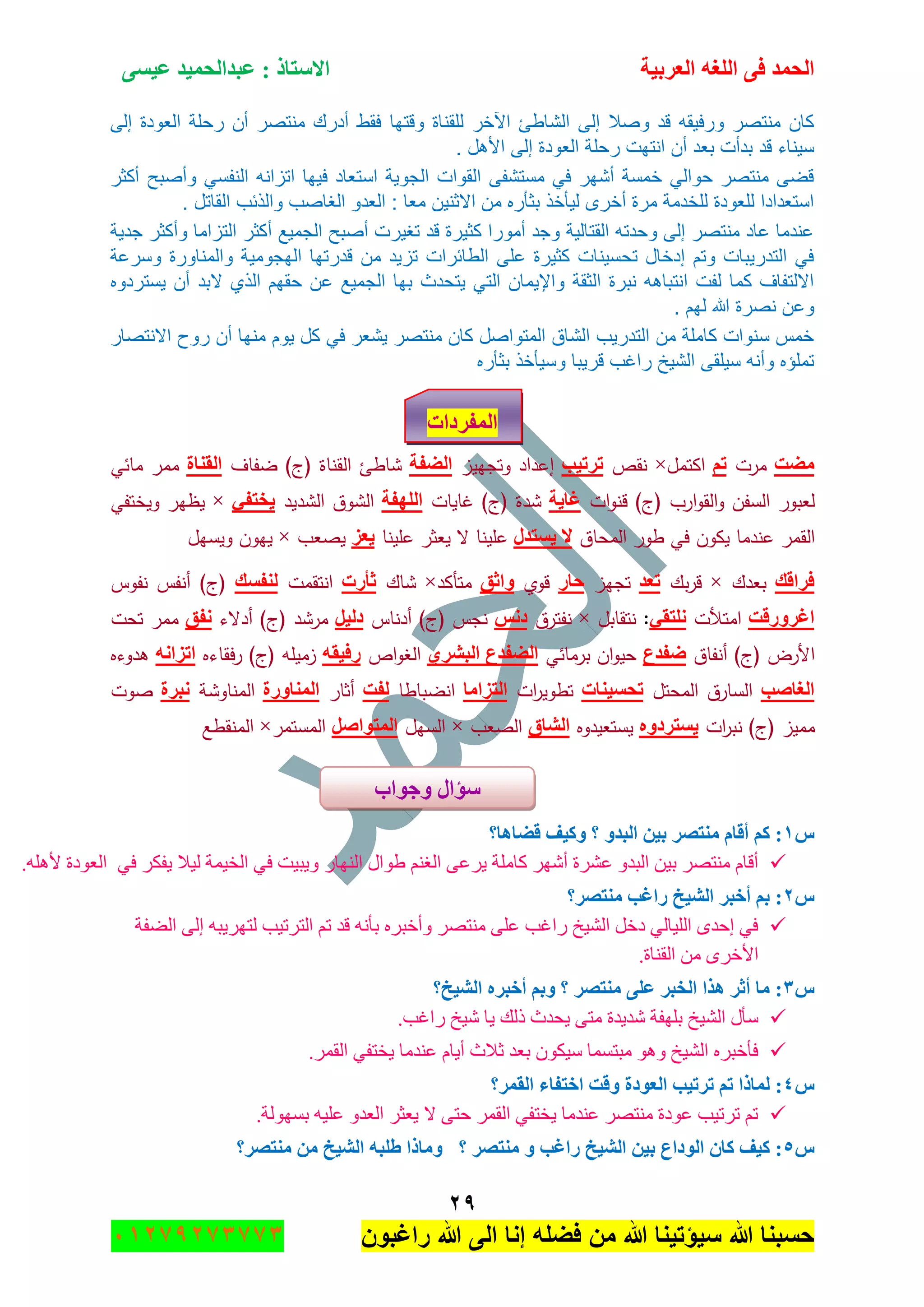 ‫اٌؾّل‬‫اٌؼوث١خ‬ ٗ‫اٌٍغ‬ ٝ‫ف‬َٝ١‫ػ‬ ‫ػجلاٌؾّ١ل‬ : ‫االٍزبم‬
ٕ9
‫راغبون‬ ‫هللا‬ ‫الى‬ ‫إنا‬ ‫فضله‬ ‫من‬ ‫هللا‬ ‫سٌؤتٌنا‬ ‫هللا‬ ‫حسبنا‬37217210110
‫وقتها‬ ‫للقناة‬ ‫اآلخر‬ ‫الشاطئ‬ ‫إلى‬ ‫وصال‬ ‫قد‬ ‫ورفٌقه‬ ‫منتصر‬ ‫كان‬‫إلى‬ ‫العودة‬ ‫رحلة‬ ‫أن‬ ‫منتصر‬ ‫أدرك‬ ‫فقط‬
‫ت‬ ‫ل‬ ‫األ‬ ‫إلى‬ ‫العودة‬ ‫رحلة‬ ‫انتهت‬ ‫أن‬ ‫بعد‬ ‫بدأت‬ ‫قد‬ ‫سٌنار‬
‫أكثر‬ ‫وأصبح‬ ً‫النفس‬ ‫اتزانه‬ ‫فٌها‬ ‫استعاد‬ ‫الجوٌة‬ ‫القوات‬ ‫مستشفى‬ ً‫ف‬ ‫أشهر‬ ‫خمسة‬ ً‫حوال‬ ‫منتصر‬ ‫قضى‬
‫ال‬ ‫والذئ‬ ‫الغاص‬ ‫العدو‬ : ‫معا‬ ‫االثنٌن‬ ‫من‬ ‫بثهره‬ ‫لٌهخذ‬ ‫أخرى‬ ‫مرة‬ ‫للخدمة‬ ‫للعودة‬ ‫استعدادا‬‫ت‬ ‫قاتل‬
‫جدٌة‬ ‫وأكثر‬ ‫التزاما‬ ‫أكثر‬ ‫الجمٌع‬ ‫أصبح‬ ‫تغٌرت‬ ‫قد‬ ‫كثٌرة‬ ‫أمورا‬ ‫وجد‬ ‫القتالٌة‬ ‫وحدته‬ ‫إلى‬ ‫منتصر‬ ‫عاد‬ ‫عندما‬
‫وسرعة‬ ‫والمناورة‬ ‫الهجومٌة‬ ‫قدرتها‬ ‫من‬ ‫تزٌد‬ ‫الطائرات‬ ‫على‬ ‫كثٌرة‬ ‫تحسٌنات‬ ‫إدخال‬ ‫وتم‬ ‫التدرٌبات‬ ً‫ف‬
‫الج‬ ‫بها‬ ‫ٌتحدث‬ ً‫الت‬ ‫واإلٌمان‬ ‫الثقة‬ ‫نبرة‬ ‫ه‬ ‫انتبا‬ ‫لفت‬ ‫كما‬ ‫االلتفا‬‫ٌستردوه‬ ‫أن‬ ‫البد‬ ‫الذي‬ ‫حقهم‬ ‫عن‬ ‫مٌع‬
‫ت‬ ‫لهم‬ ‫هللا‬ ‫نصرة‬ ‫وعن‬
‫االنتصار‬ ‫روح‬ ‫أن‬ ‫منها‬ ‫ٌوم‬ ‫كل‬ ً‫ف‬ ‫ٌشعر‬ ‫منتصر‬ ‫كان‬ ‫المتواصل‬ ‫الشاق‬ ٌ‫التدر‬ ‫من‬ ‫كاملة‬ ‫سنوات‬ ‫خما‬
‫بثهره‬ ‫وسٌهخذ‬ ‫قرٌبا‬ ‫راغ‬ ‫الشٌخ‬ ‫سٌلقى‬ ‫وأنه‬ ‫تملؤه‬
‫اٌّفوكاد‬
‫ِؼذ‬‫مرت‬ُ‫ر‬‫اكتمؿ‬×‫نقص‬‫رور١ت‬‫إ‬‫وتجييز‬ ‫عداد‬‫اٌؼفخ‬‫ضفاؼ‬ )‫(ج‬ ‫القناة‬ ‫شاطئ‬‫اٌمٕبح‬‫مائي‬ ‫ممر‬
‫ات‬‫و‬‫قن‬ )‫(ج‬ ‫ارب‬‫و‬‫الق‬‫و‬ ‫السفف‬ ‫لعبور‬‫غب٠خ‬‫غايات‬ )‫(ج‬ ‫شدة‬‫اٌٍٙفخ‬‫الشديد‬ ‫الشوؽ‬ٟ‫٠قزف‬×‫ويختفي‬ ‫يظير‬
‫المحاؽ‬ ‫طور‬ ‫في‬ ‫يكوف‬ ‫عندما‬ ‫القمر‬‫ال‬٠َ‫زلي‬‫عمينا‬‫عمينا‬ ‫يعثر‬ ‫ال‬‫٠ؼي‬‫يصعب‬×‫ويسيؿ‬ ‫ييوف‬
‫فواله‬‫بعدؾ‬×‫بؾ‬‫ر‬‫ق‬‫رؼل‬‫تجيز‬‫ؽ‬‫به‬‫قوي‬‫ٚاصك‬‫متأكد‬×‫شاؾ‬‫صأهد‬‫انتقمت‬‫ٌٕفَه‬‫نفوس‬ ‫أنفس‬ )‫(ج‬
‫اغوٚهلذ‬‫امتألت‬ٟ‫ٍٔزم‬:‫نتقابؿ‬×‫نفترؽ‬ٌٔ‫ك‬‫أدناس‬ )‫(ج‬ ‫نجس‬ً١ٌ‫ك‬‫أدالء‬ )‫(ج‬ ‫مرشد‬‫ٔفك‬‫تحت‬ ‫ممر‬
‫أنفاؽ‬ )‫(ج‬ ‫األرض‬‫ػفلع‬‫برمائي‬ ‫اف‬‫و‬‫حي‬ٞ‫اٌجشو‬ ‫اٌؼفلع‬‫اص‬‫و‬‫الغ‬ٗ‫هف١م‬‫فقاءه‬‫ر‬ )‫(ج‬ ‫زميمو‬ٗٔ‫اريا‬‫ىدوءه‬
‫اٌغبطت‬‫المحتؿ‬ ‫السارؽ‬‫رؾ‬‫َ١ٕبد‬‫ات‬‫ر‬‫تطوي‬‫اٌزياِب‬‫انضباطا‬‫ٌفذ‬‫أثار‬‫إٌّبٚهح‬‫المناوشة‬‫ٔجوح‬‫صوت‬
‫مميز‬(‫ج‬)‫ات‬‫ر‬‫نب‬ٖٚ‫٠َزوك‬‫يستعيدوه‬‫اٌشبق‬‫الصعب‬×‫السيؿ‬ً‫اٌّزٛاط‬‫المستمر‬×‫المنقطع‬
ًٔ‫لؼب٘ب؟‬ ‫ٚو١ف‬ ‫؟‬ ٚ‫اٌجل‬ ٓ١‫ث‬ ‫ِٕزظو‬ َ‫ألب‬ ُ‫و‬ :
‫ف‬ ‫ٚ٠ر١ص‬ ٌ‫جٌٕٙح‬ ‫٠ٛجي‬ ُٕ‫جٌغ‬ ٝ‫٠ٍػ‬ ‫وحٍِس‬ ٍٖٙ‫أ‬ ‫ػٍٗز‬ ٚ‫جٌرى‬ ٓ١‫ذ‬ ٍٛ‫ِٕط‬ َ‫ألح‬ٟ‫ف‬ ٍ‫٠فى‬ ‫ٌ١ال‬ ‫جٌه١ّس‬ ٟ.ٍٗ٘‫أل‬ ‫جٌؼٛوز‬
ًٕ‫ِٕزظو؟‬ ‫هاغت‬ ‫اٌش١ـ‬ ‫أفجو‬ ُ‫ث‬ :
‫جٌٟفس‬ ٌٝ‫ئ‬ ٗ‫ٌطٍٙ٠ر‬ ‫جٌطٍض١د‬ ُ‫ض‬ ‫لى‬ ٗٔ‫ذأ‬ ٍٖ‫ٚأنر‬ ٍٛ‫ِٕط‬ ٍٝ‫ػ‬ ‫ٌجغد‬ ‫جٌٗ١م‬ ً‫ون‬ ٌٟ‫جٌٍ١ح‬ ٜ‫ئقى‬ ٟ‫ف‬
.‫جٌمٕحز‬ ِٓ ٍٜ‫جألن‬
ًٖ‫اٌش١ـ؟‬ ٖ‫أفجو‬ ُ‫ٚث‬ ‫؟‬ ‫ِٕزظو‬ ٍٝ‫ػ‬ ‫اٌقجو‬ ‫٘نا‬ ‫أصو‬ ‫ِب‬ :
٠ ‫يٌه‬ ‫٠كىظ‬ ٝ‫ِط‬ ‫ٖى٠ىز‬ ‫ذٍٙفس‬ ‫جٌٗ١م‬ ‫ْأي‬.‫ٌجغد‬ ‫ٖ١م‬ ‫ح‬
.ٍّ‫جٌم‬ ٟ‫٠هطف‬ ‫ػٕىِح‬ َ‫أ٠ح‬ ‫غالظ‬ ‫ذؼى‬ ْٛ‫ْ١ى‬ ‫ِرطّٓح‬ ٛ٘ٚ ‫جٌٗ١م‬ ٍٖ‫فأنر‬
ًٗ‫اٌمّو؟‬ ‫افزفبء‬ ‫ٚلذ‬ ‫اٌؼٛكح‬ ‫رور١ت‬ ُ‫ر‬ ‫ٌّبما‬ :
.‫ذٌٓٙٛس‬ ٗ١ٍ‫ػ‬ ٚ‫جٌؼى‬ ٍ‫٠ؼػ‬ ‫ال‬ ٝ‫قط‬ ٍّ‫جٌم‬ ٟ‫٠هطف‬ ‫ػٕىِح‬ ٍٛ‫ِٕط‬ ‫ػٛوز‬ ‫ضٍض١د‬ ُ‫ض‬
ً٘‫؟‬ ‫ِٕزظو‬ ٚ ‫هاغت‬ ‫اٌش١ـ‬ ٓ١‫ث‬ ‫اٌٛكاع‬ ْ‫وب‬ ‫و١ف‬ :ِٕ ِٓ ‫اٌش١ـ‬ ٗ‫ؽٍج‬ ‫ِٚبما‬‫زظو؟‬
‫ٚعٛاة‬ ‫ٍإاي‬
 