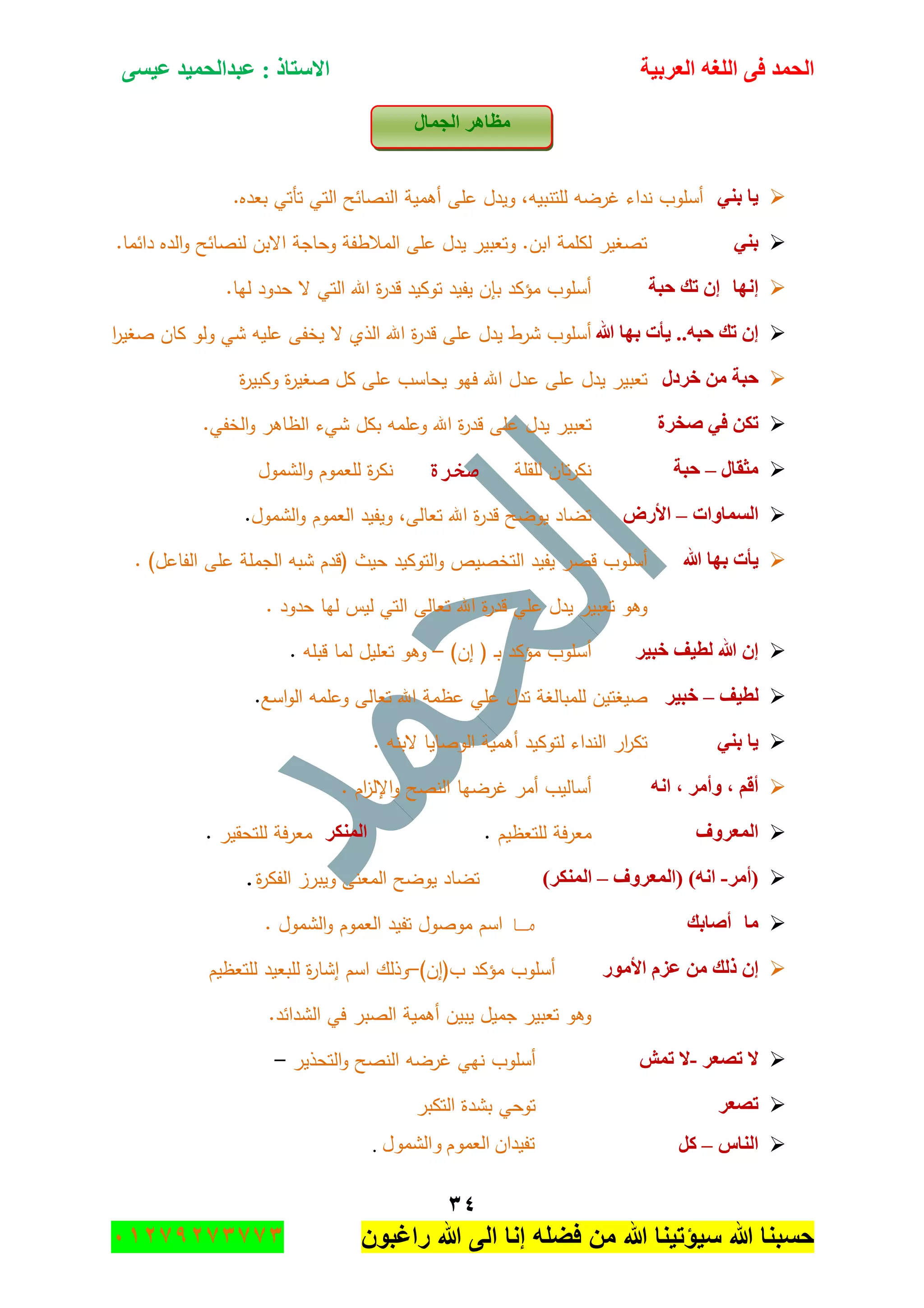 ‫اٌؾّل‬‫اٌؼوث١خ‬ ٗ‫اٌٍغ‬ ٝ‫ف‬َٝ١‫ػ‬ ‫ػجلاٌؾّ١ل‬ : ‫االٍزبم‬
ٖٗ
‫راغبون‬ ‫هللا‬ ‫الى‬ ‫إنا‬ ‫فضله‬ ‫من‬ ‫هللا‬ ‫سٌؤتٌنا‬ ‫هللا‬ ‫حسبنا‬37217210110
‫اٌغّبي‬ ‫ِظب٘و‬
ٟٕ‫ث‬ ‫٠ب‬‫أسموب‬‫نداء‬‫غرضو‬‫لمتنبيو‬.‫بعده‬ ‫تأتي‬ ‫التي‬ ‫النصائح‬ ‫أىمية‬ ‫عمى‬ ‫ويدؿ‬ ,
ٟٕ‫ث‬‫الده‬‫و‬ ‫لنصائح‬ ‫االبف‬ ‫وحاجة‬ ‫المالطفة‬ ‫عمى‬ ‫يدؿ‬ ‫وتعبير‬ .‫ابف‬ ‫لكممة‬ ‫تصغير‬.‫دائما‬
‫ئٔٙب‬ْ‫ئ‬‫ره‬‫ؽجخ‬.‫ليا‬ ‫حدود‬ ‫ال‬ ‫التي‬ ‫اهلل‬ ‫ة‬‫ر‬‫قد‬ ‫توكيد‬ ‫يفيد‬ ‫بإف‬ ‫مؤكد‬ ‫أسموب‬
‫هللا‬ ‫ثٙب‬ ‫٠أد‬ ..ٗ‫ؽج‬ ‫ره‬ ْ‫ئ‬‫ا‬‫ر‬‫صغي‬ ‫كاف‬ ‫ولو‬ ‫شي‬ ‫عميو‬ ‫يخفى‬ ‫ال‬ ‫الذي‬ ‫اهلل‬ ‫ة‬‫ر‬‫قد‬ ‫عمى‬ ‫يدؿ‬ ‫شرط‬ ‫أسموب‬
‫فوكي‬ ِٓ ‫ؽجخ‬‫تعبير‬‫يدؿ‬‫ة‬‫ر‬‫وكبي‬ ‫ة‬‫ر‬‫صغي‬ ‫كؿ‬ ‫عمى‬ ‫يحاسب‬ ‫فيو‬ ‫اهلل‬ ‫عدؿ‬ ‫عمى‬
‫طقوح‬ ٟ‫ف‬ ٓ‫رى‬‫تعبير‬‫يد‬‫ع‬ ‫ؿ‬.‫الخفي‬‫و‬ ‫الظاىر‬ ‫شيء‬ ‫بكؿ‬ ‫وعممو‬ ‫اهلل‬ ‫ة‬‫ر‬‫قد‬ ‫مى‬
‫ِضمبي‬–‫ؽجخ‬‫لمقمة‬ ‫تاف‬‫ر‬‫نك‬‫صخرة‬‫الشموؿ‬‫و‬ ‫لمعموـ‬ ‫ة‬‫ر‬‫نك‬
‫اٌَّبٚاد‬–‫األهع‬‫تضاد‬‫و‬ ,‫تعالى‬ ‫اهلل‬ ‫ة‬‫ر‬‫قد‬ ‫يوضح‬‫يف‬‫ي‬‫د‬‫العموـ‬‫الشموؿ‬‫و‬.
‫هللا‬ ‫ثٙب‬ ‫٠أد‬‫أسموب‬‫قصر‬‫يفيد‬‫التخصيص‬‫التوكيد‬‫و‬( ‫حيث‬‫قدـ‬‫شبو‬‫الجممة‬. )‫الفاعؿ‬ ‫عمى‬
‫وىو‬‫تعبي‬‫ر‬‫يدؿ‬‫عمي‬‫ة‬‫ر‬‫قد‬‫اهلل‬. ‫حدود‬ ‫ليا‬ ‫ليس‬ ‫التي‬ ‫تعالى‬
‫فج١و‬ ‫ٌط١ف‬ ‫هللا‬ ْ‫ئ‬‫أسموب‬‫مؤكد‬‫ػ‬‫ب‬(‫إف‬)–‫وىو‬‫تعميؿ‬‫لما‬‫قبمو‬.
‫ٌط١ف‬–‫فج١و‬‫صيغ‬‫تيف‬‫لم‬‫مبالغة‬‫تدؿ‬‫عمي‬‫اسع‬‫و‬‫ال‬ ‫وعممو‬ ‫تعالى‬ ‫اهلل‬ ‫عظمة‬.
ٟٕ‫ث‬ ‫٠ب‬‫ار‬‫ر‬‫تك‬‫النداء‬. ‫البنو‬ ‫الوصايا‬ ‫أىمية‬ ‫لتوكيد‬
ٗٔ‫ا‬ ، ‫ٚأِو‬ ، ُ‫أل‬‫أساليب‬‫أمر‬‫غ‬‫ا‬ ‫رضيا‬‫لنصح‬‫اـ‬‫ز‬‫اإلل‬‫و‬.
‫اٌّؼوٚف‬‫فة‬‫ر‬‫مع‬‫لمتعظيـ‬.‫إٌّىو‬‫فة‬‫ر‬‫مع‬‫لمتحقير‬.
‫(أِو‬-‫(اٌّؼوٚف‬ )ٗٔ‫ا‬–)‫إٌّىو‬‫ة‬‫ر‬‫الفك‬ ‫ويبرز‬ ‫المعنى‬ ‫يوضح‬ ‫تضاد‬.
‫ِب‬‫أطبثه‬‫ما‬‫موصوؿ‬ ‫اسـ‬‫تفيد‬‫العموـ‬‫الشموؿ‬‫و‬.
‫األِٛه‬ َ‫ػي‬ ِٓ ‫مٌه‬ ْ‫ئ‬‫أسموب‬‫مؤكد‬‫ب‬(‫إف‬)–‫و‬‫ذلؾ‬‫اسـ‬‫ة‬‫ر‬‫إشا‬‫لمبعيد‬‫ل‬‫متعظيـ‬
.‫الشدائد‬ ‫في‬ ‫الصبر‬ ‫أىمية‬ ‫يبيف‬ ‫جميؿ‬ ‫تعبير‬ ‫وىو‬
‫ال‬‫رظؼو‬-‫رّش‬ ‫ال‬‫أسموب‬‫نيي‬‫ا‬ ‫غرضو‬‫لنصح‬‫التحذير‬‫و‬–
‫رظؼو‬‫توحي‬‫بشدة‬‫التكبر‬
ً‫إٌب‬–ً‫و‬‫ٚجٌّٗٛي‬ َّٛ‫جٌؼ‬ ْ‫ضف١ىج‬.
 