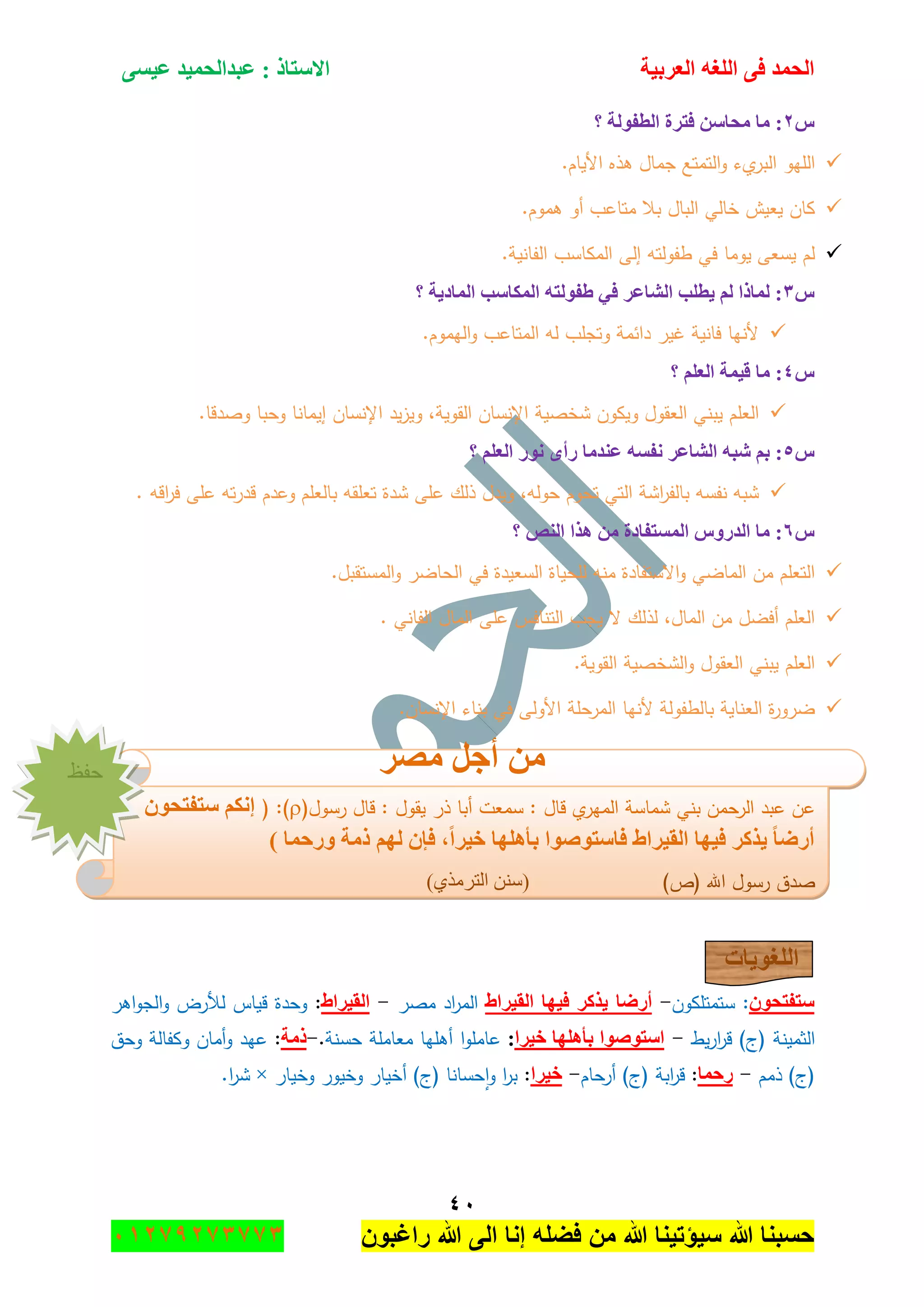 ‫اٌؾّل‬‫اٌؼوث١خ‬ ٗ‫اٌٍغ‬ ٝ‫ف‬َٝ١‫ػ‬ ‫ػجلاٌؾّ١ل‬ : ‫االٍزبم‬
ٗٓ
‫راغبون‬ ‫هللا‬ ‫الى‬ ‫إنا‬ ‫فضله‬ ‫من‬ ‫هللا‬ ‫سٌؤتٌنا‬ ‫هللا‬ ‫حسبنا‬37217210110
ًٕ‫؟‬ ‫اٌطفٌٛخ‬ ‫فزوح‬ ٍٓ‫ِؾب‬ ‫ِب‬ :
‫ال‬‫و‬ ‫يء‬‫البر‬ ‫الميو‬.‫األياـ‬ ‫ىذه‬ ‫جماؿ‬ ‫تمتع‬
.‫ىموـ‬ ‫أو‬ ‫متاعب‬ ‫بال‬ ‫الباؿ‬ ‫خالي‬ ‫يعيش‬ ‫كاف‬
.‫الفانية‬ ‫المكاسب‬ ‫إلى‬ ‫طفولتو‬ ‫في‬ ‫يوما‬ ‫يسعى‬ ‫لـ‬
ًٖ‫؟‬ ‫اٌّبك٠خ‬ ‫اٌّىبٍت‬ ٗ‫ؽفٌٛز‬ ٟ‫ف‬ ‫اٌشبػو‬ ‫٠طٍت‬ ٌُ ‫ٌّبما‬ :
.‫اليموـ‬‫و‬ ‫المتاعب‬ ‫لو‬ ‫وتجمب‬ ‫دائمة‬ ‫غير‬ ‫فانية‬ ‫ألنيا‬
ًٗ‫؟‬ ٍُ‫اٌؼ‬ ‫ل١ّخ‬ ‫ِب‬ :
‫شخصية‬ ‫ويكوف‬ ‫العقوؿ‬ ‫يبني‬ ‫العمـ‬.‫وصدقا‬ ‫وحبا‬ ‫إيمانا‬ ‫اإلنساف‬ ‫يد‬‫ز‬‫وي‬ ,‫القوية‬ ‫اإلنساف‬
ً٘‫؟‬ ٍُ‫اٌؼ‬ ‫ٔٛه‬ ٜ‫هأ‬ ‫ػٕلِب‬ َٗ‫ٔف‬ ‫اٌشبػو‬ ٗ‫شج‬ ُ‫ث‬ :
. ‫اقو‬‫ر‬‫ف‬ ‫عمى‬ ‫تو‬‫ر‬‫قد‬ ‫وعدـ‬ ‫بالعمـ‬ ‫تعمقو‬ ‫شدة‬ ‫عمى‬ ‫ذلؾ‬ ‫ويدؿ‬ ,‫حولو‬ ‫تحوـ‬ ‫التي‬ ‫اشة‬‫ر‬‫بالف‬ ‫نفسو‬ ‫شبو‬
ًٙ‫؟‬ ‫إٌض‬ ‫٘نا‬ ِٓ ‫اٌَّزفبكح‬ ًٚ‫اٌله‬ ‫ِب‬ :
‫لمحيا‬ ‫منو‬ ‫االستفادة‬‫و‬ ‫الماضي‬ ‫مف‬ ‫التعمـ‬.‫المستقبؿ‬‫و‬ ‫الحاضر‬ ‫في‬ ‫السعيدة‬ ‫ة‬
. ‫الفاني‬ ‫الماؿ‬ ‫عمى‬ ‫التنافس‬ ‫يجب‬ ‫ال‬ ‫لذلؾ‬ ,‫الماؿ‬ ‫مف‬ ‫أفضؿ‬ ‫العمـ‬
.‫القوية‬ ‫الشخصية‬‫و‬ ‫العقوؿ‬ ‫يبني‬ ‫العمـ‬
.‫اإلنساف‬ ‫بناء‬ ‫في‬ ‫األولى‬ ‫المرحمة‬ ‫ألنيا‬ ‫بالطفولة‬ ‫العناية‬ ‫ة‬‫ر‬‫ضرو‬
‫ِظو‬ ً‫أع‬ ِٓ
‫عف‬‫عبد‬‫الرحمف‬‫بني‬‫ش‬‫ماسة‬‫ا‬‫ي‬‫لمير‬‫قاؿ‬:‫سمعت‬‫أبا‬‫ذر‬‫يقوؿ‬:‫قاؿ‬‫رسوؿ‬()( :ْٛ‫ٍزفزؾ‬ ُ‫ئٔى‬
) ‫ٚهؽّب‬ ‫مِخ‬ ٌُٙ ْ‫فا‬ ،‫ف١وا‬ ‫ثأٍ٘ٙب‬ ‫فبٍزٛطٛا‬ ‫اٌم١واؽ‬ ‫ف١ٙب‬ ‫٠نوو‬ ‫أهػب‬
‫صدؽ‬)‫(ص‬ ‫اهلل‬ ‫رسوؿ‬)ًٍِٞ‫جٌط‬ ْٕٓ(
‫اٌٍغٛ٠بد‬
ْٛ‫ٍزفزؾ‬‫ستمتمكوف‬ :-‫أهػب‬‫٠نوو‬‫ف١ٙب‬‫اٌم١واؽ‬‫اد‬‫ر‬‫الم‬‫مصر‬-‫اٌم١واؽ‬:‫وحدة‬‫قياس‬‫لألرض‬‫اىر‬‫و‬‫الج‬‫و‬
‫الثمينة‬‫يط‬‫ر‬‫ا‬‫ر‬‫ق‬ )‫(ج‬-‫ف١وا‬ ‫ثأٍ٘ٙب‬ ‫اٍزٛطٛا‬:‫ا‬‫و‬‫عامم‬‫أىميا‬‫معاممة‬‫حسنة‬.-‫مِخ‬:‫عيد‬‫أماف‬‫و‬‫وكفالة‬‫وحؽ‬
‫ذمـ‬ )‫(ج‬-‫هؽّب‬:‫ابة‬‫ر‬‫ق‬‫أرحاـ‬ )‫(ج‬-‫ف١وا‬:‫وخيار‬ ‫وخيور‬ ‫أخيار‬ )‫(ج‬ ‫حسانا‬‫ا‬‫و‬ ‫ا‬‫ر‬‫ب‬×.‫ا‬‫ر‬‫ش‬
‫قفع‬
 