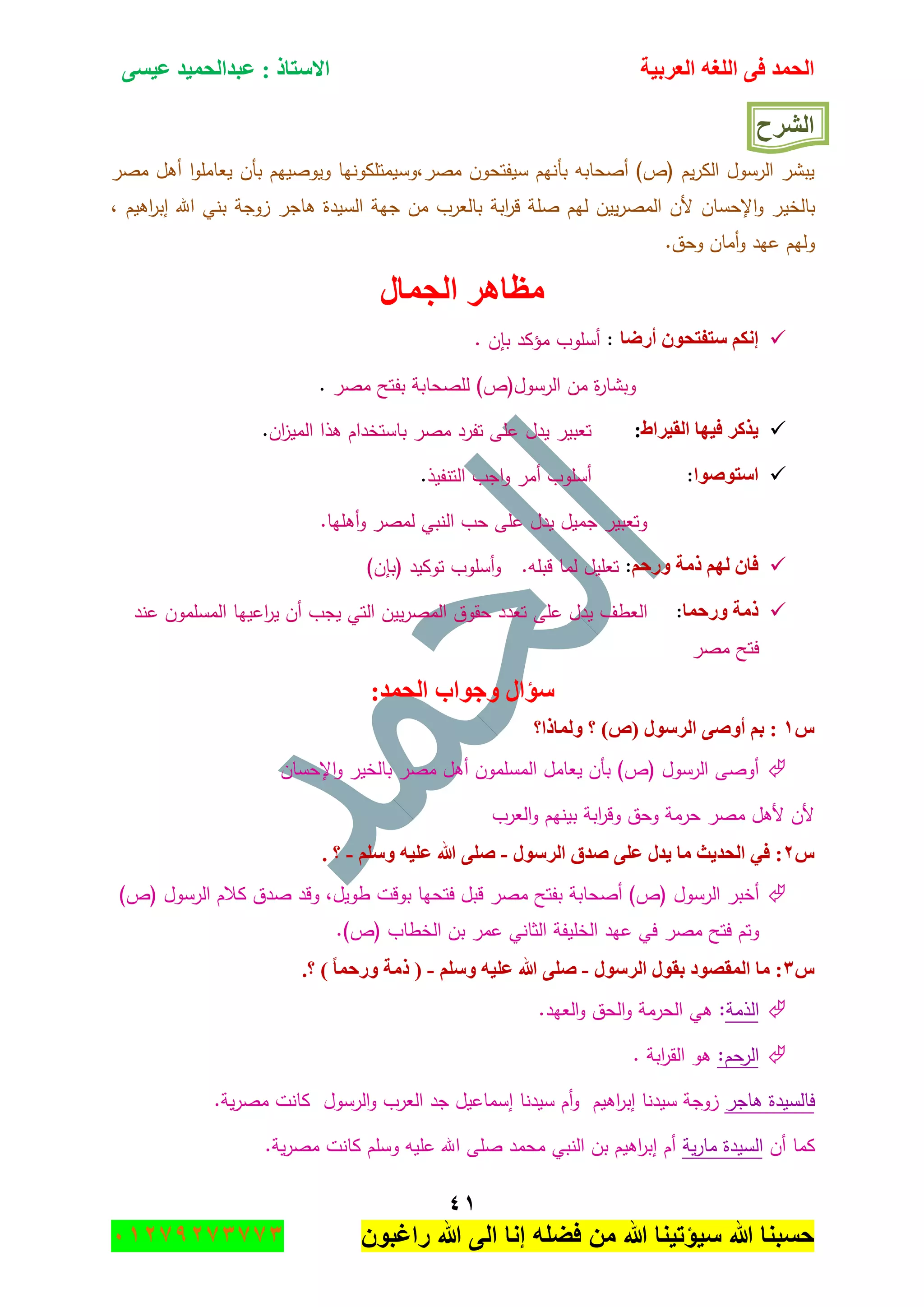 ‫اٌؾّل‬‫اٌؼوث١خ‬ ٗ‫اٌٍغ‬ ٝ‫ف‬َٝ١‫ػ‬ ‫ػجلاٌؾّ١ل‬ : ‫االٍزبم‬
ٗٔ
‫راغبون‬ ‫هللا‬ ‫الى‬ ‫إنا‬ ‫فضله‬ ‫من‬ ‫هللا‬ ‫سٌؤتٌنا‬ ‫هللا‬ ‫حسبنا‬37217210110
‫اٌشوػ‬
‫مصر‬ ‫أىؿ‬ ‫ا‬‫و‬‫يعامم‬ ‫بأف‬ ‫ويوصييـ‬ ‫مصر,وسيمتمكونيا‬ ‫سيفتحوف‬ ‫بأنيـ‬ ‫أصحابو‬ )‫(ص‬ ‫يـ‬‫ر‬‫الك‬ ‫الرسوؿ‬ ‫يبشر‬
‫بالخي‬, ‫اىيـ‬‫ر‬‫إب‬ ‫اهلل‬ ‫بني‬ ‫زوجة‬ ‫ىاجر‬ ‫السيدة‬ ‫جية‬ ‫مف‬ ‫بالعرب‬ ‫ابة‬‫ر‬‫ق‬ ‫صمة‬ ‫ليـ‬ ‫ييف‬‫ر‬‫المص‬ ‫ألف‬ ‫اإلحساف‬‫و‬ ‫ر‬
.‫وحؽ‬ ‫أماف‬‫و‬ ‫عيد‬ ‫وليـ‬
‫اٌغّبي‬ ‫ِظب٘و‬
‫أهػب‬ ْٛ‫ٍزفزؾ‬ ُ‫ئٔى‬:‫أسموب‬‫مؤكد‬‫ب‬‫إ‬‫ف‬.
‫و‬‫ة‬‫ر‬‫بشا‬‫مف‬‫الرسوؿ‬)‫(ص‬‫لمصحابة‬‫بفتح‬‫مصر‬.
‫اٌم١واؽ‬ ‫ف١ٙب‬ ‫٠نوو‬:‫عم‬ ‫يدؿ‬ ‫تعبير‬‫اف‬‫ز‬‫المي‬ ‫ىذا‬ ‫باستخداـ‬ ‫مصر‬ ‫تفرد‬ ‫ى‬.
‫اٍزٛطٛا‬:‫أسموب‬‫أمر‬‫اجب‬‫و‬‫التنفيذ‬.
.‫أىميا‬‫و‬ ‫لمصر‬ ‫النبي‬ ‫حب‬ ‫عمى‬ ‫يدؿ‬ ‫جميؿ‬ ‫وتعبير‬
ُ‫ٚهؽ‬ ‫مِخ‬ ٌُٙ ْ‫فب‬:‫تعميؿ‬‫لما‬‫قبمو‬.‫و‬‫أسموب‬‫توكيد‬)‫(بإف‬
‫ٚهؽّب‬ ‫مِخ‬:‫العطؼ‬‫عند‬ ‫المسمموف‬ ‫اعييا‬‫ر‬‫ي‬ ‫أف‬ ‫يجب‬ ‫التي‬ ‫ييف‬‫ر‬‫المص‬ ‫حقوؽ‬ ‫تعدد‬ ‫عمى‬ ‫يدؿ‬
‫مصر‬ ‫فتح‬
:‫اٌؾّل‬ ‫ٚعٛاة‬ ‫ٍإاي‬
ًٔ‫ٌّٚبما؟‬ ‫؟‬ )‫(ص‬ ‫اٌوٍٛي‬ ٝ‫أٚط‬ ُ‫ث‬ :
‫اإلحساف‬‫و‬ ‫بالخير‬ ‫مصر‬ ‫أىؿ‬ ‫المسمموف‬ ‫يعامؿ‬ ‫بأف‬ )‫(ص‬ ‫الرسوؿ‬ ‫أوصى‬
‫العرب‬‫و‬ ‫بينيـ‬ ‫ابة‬‫ر‬‫وق‬ ‫وحؽ‬ ‫حرمة‬ ‫مصر‬ ‫ألىؿ‬ ‫ألف‬
ًٕ‫اٌوٍٛي‬ ‫طلق‬ ٍٝ‫ػ‬ ‫٠لي‬ ‫ِب‬ ‫اٌؾل٠ش‬ ٟ‫ف‬ :-ٍٍُٚ ٗ١ٍ‫ػ‬ ‫هللا‬ ٍٝ‫ط‬-. ‫؟‬
‫أخبر‬‫الرسوؿ‬‫بفتح‬ ‫أصحابة‬ )‫(ص‬‫مصر‬‫فت‬ ‫قبؿ‬,‫طويؿ‬ ‫بوقت‬ ‫حيا‬‫وقد‬‫صدؽ‬‫كالـ‬‫الرسوؿ‬)‫(ص‬
‫وتـ‬‫فتح‬‫مصر‬)‫(ص‬ ‫الخطاب‬ ‫بف‬ ‫عمر‬ ‫الثاني‬ ‫الخميفة‬ ‫عيد‬ ‫في‬.
ًٖ‫اٌوٍٛي‬ ‫ثمٛي‬ ‫اٌّمظٛك‬ ‫ِب‬ :-ٍٍُٚ ٗ١ٍ‫ػ‬ ‫هللا‬ ٍٝ‫ط‬-.‫؟‬ ) ‫ٚهؽّب‬ ‫مِخ‬ (
‫الذمة‬:‫ىي‬‫الحرمة‬‫الحؽ‬‫و‬‫العيد‬‫و‬.
‫الرحـ‬:‫ىو‬‫ابة‬‫ر‬‫الق‬.
‫ىاجر‬ ‫فالسيدة‬‫إ‬ ‫سيدنا‬ ‫أـ‬‫و‬ ‫اىيـ‬‫ر‬‫إب‬ ‫سيدنا‬ ‫زوجة‬.‫ية‬‫ر‬‫مص‬ ‫كانت‬ ‫الرسوؿ‬‫و‬ ‫العرب‬ ‫جد‬ ‫سماعيؿ‬
‫أف‬ ‫كما‬‫ية‬‫ر‬‫ما‬ ‫السيدة‬.‫ية‬‫ر‬‫مص‬ ‫كانت‬ ‫وسمـ‬ ‫عميو‬ ‫اهلل‬ ‫صمى‬ ‫محمد‬ ‫النبي‬ ‫بف‬ ‫اىيـ‬‫ر‬‫إب‬ ‫أـ‬
 