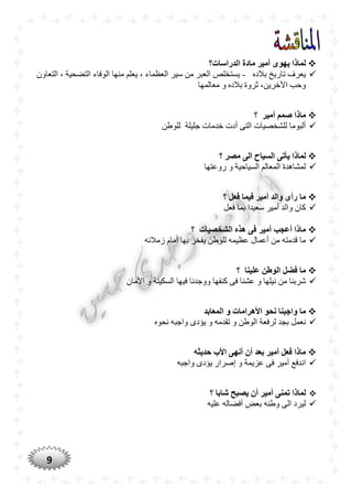 9
‫الدراسات؟‬ ‫مادة‬ ‫أمير‬ ‫يهوى‬ ‫لماذا‬
‫بالده‬ ‫تاريخ‬ ‫يعرف‬-‫التعاون‬ ، ‫التضحية‬ ‫الوفاء‬ ‫منها‬ ‫يعلم‬ ، ‫العظماء‬ ‫سير‬ ‫من‬ ‫العبر‬ ‫يستخلص‬
‫معالمها‬ ‫و‬ ‫بالده‬ ‫ثروة‬ ،‫اآلخرين‬ ‫وحب‬
‫أمير‬ ‫صمم‬ ‫ماذا‬‫؟‬
‫للوطن‬ ‫جليلة‬ ‫خدمات‬ ‫أدت‬ ‫التى‬ ‫للشخصيات‬ ‫ألبوما‬
‫ل‬‫مصر‬ ‫الى‬ ‫السياح‬ ‫يأتى‬ ‫ماذا‬‫؟‬
‫روعتها‬ ‫و‬ ‫السياحية‬ ‫المعالم‬ ‫لمشاهدة‬
‫؟‬ ‫فعل‬ ‫فيما‬ ‫أمير‬ ‫والد‬ ‫رأى‬ ‫ما‬
‫فعل‬ ‫بما‬ ‫سعيدا‬ ‫أمير‬ ‫والد‬ ‫كان‬
‫الشخصيات‬ ‫هذه‬ ‫فى‬ ‫أمير‬ ‫أعجب‬ ‫ماذا‬‫؟‬
‫زمالئه‬ ‫أمام‬ ‫بها‬ ‫يفخر‬ ‫للوطن‬ ‫عظيمه‬ ‫أعمال‬ ‫من‬ ‫قدمته‬ ‫ما‬
‫علينا‬ ‫الوطن‬ ‫فضل‬ ‫ما‬‫؟‬
‫ك‬ ‫فى‬ ‫عشنا‬ ‫و‬ ‫نيلها‬ ‫من‬ ‫شربنا‬‫األمان‬ ‫و‬ ‫السكينة‬ ‫فيها‬ ‫ووجدنا‬ ‫نفها‬
‫المعابد‬ ‫و‬ ‫األهرامات‬ ‫نْو‬ ‫واجبنا‬ ‫ما‬
‫نحوه‬ ‫واجبه‬ ‫يؤدى‬ ‫و‬ ‫تقدمه‬ ‫و‬ ‫الوطن‬ ‫لرفعة‬ ‫بجد‬ ‫نعمل‬
‫حديثه‬ ‫األب‬ ‫أنهى‬ ‫أن‬ ‫بعد‬ ‫أمير‬ ‫فعل‬ ‫ماذا‬
‫واجبه‬ ‫يؤدى‬ ‫إصرار‬ ‫و‬ ‫عزيمة‬ ‫فى‬ ‫أمير‬ ‫اندفع‬
‫لماذا‬‫؟‬ ‫شابا‬ ‫يصبح‬ ‫أن‬ ‫أمير‬ ‫تمنى‬
‫أفضاله‬ ‫بعض‬ ‫وطنه‬ ‫الى‬ ‫ليرد‬‫عليه‬
 