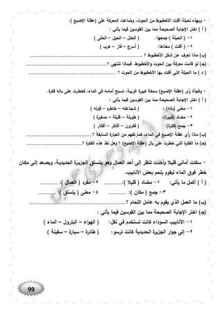 99
-‫الحو‬ ‫من‬ ‫األخطبوط‬ ‫أفلت‬ ‫لحيلة‬ ‫وبهذه‬.) ‫صبع‬ ‫ا‬ ‫(عقلة‬ ‫على‬ ‫المعركة‬ ‫وضاعت‬ ،‫ت‬
: ‫يأتي‬ ‫فيما‬ ‫القوسين‬ ‫بين‬ ‫مما‬ ‫الصحيحة‬ ‫جابة‬ ‫ا‬ ‫اختر‬ ) ‫أ‬ (
١-:‫جمعها‬ ) ‫الحيلة‬ (‫الحلل‬ (–‫الحيل‬–) ‫الحلى‬
٢-:‫معناها‬ ) ‫أفلت‬ (‫أسرع‬ (–‫فاز‬–) ‫هرب‬
(‫؟‬ ‫األخطبوط‬ ‫شكل‬ ‫عن‬ ‫تعرف‬ ‫ماذا‬ )‫ب‬............................................................................
‫بين‬ ‫معركة‬ ‫قامت‬ ‫لو‬ )‫(جو‬‫؟‬ ‫تنتهي‬ ‫فبماذا‬ .‫األخطبوط‬‫و‬ ‫الحوت‬.......................................................
‫الت‬ ‫الحيلة‬ ‫ما‬ ) ‫د‬ (‫؟‬ ‫الحوت‬ ‫من‬ ‫األخطبوط‬ ‫بها‬ ‫أفلت‬ ‫ي‬...........................................................
-.‫ة‬‫فكر‬ ‫باله‬ ‫على‬ ‫فخطرت‬ ،‫الماء‬ ‫في‬ ‫أمامه‬ ‫تسبح‬ ،‫غريبة‬ ‫ة‬‫كبير‬ ‫سمكة‬ )‫صبع‬ ‫ا‬ ‫(عقلة‬ ‫أى‬‫ر‬ ‫وفجأة‬
: ‫يأتي‬ ‫فيما‬ ‫القوسين‬ ‫بين‬ ‫مما‬ ‫الصحيحة‬ ‫جابة‬ ‫ا‬ ‫اختر‬ ) ‫أ‬ (
١-: )‫(باله‬ ‫معنى‬‫شجاعته‬ (–‫ه‬‫خاطر‬–) ‫قوته‬
٢-:)‫ة‬‫(كبير‬ ‫مضاد‬‫طويلة‬ (–‫قليلة‬–) ‫ة‬‫صغير‬
٣-:)‫ة‬‫(فكر‬ ‫جمع‬‫فكر‬ (‫ون‬–‫أفاكر‬–) ‫أفكار‬
‫الماء‬ ‫في‬ ‫صبع‬ ‫ا‬ ‫عقلة‬ ‫أي‬‫ر‬ ‫ماذا‬ )‫(ب‬‫؟‬ ‫السابقة‬ ‫ة‬‫العبار‬ ‫من‬ ‫تفهم‬ ‫كما‬ ،.............................................
‫(عقلة‬ ‫بال‬ ‫على‬ ‫خطرت‬ ‫التي‬ ‫ة‬‫الفكر‬ ‫ما‬ )‫(جو‬‫؟‬ ‫ة‬‫الفكر‬ ‫هذه‬ ‫نفذ‬ ‫وهل‬ ‫؟‬ )‫صبع‬ ‫ا‬......................................
-‫قلي‬ ‫أماني‬ ‫سكتت‬‫مكوان‬ ‫إلوى‬ ‫ويصوعد‬ ،‫الحديديوة‬ ‫ة‬‫الجزيور‬ ‫يتسولق‬ ‫وهو‬ ‫العمال‬ ‫أحد‬ ‫إلى‬ ‫تنظر‬ ‫أخذت‬‫و‬ ‫ال‬
.‫األنابيب‬ ‫بعض‬ ‫بلحم‬ ‫ليقوم‬ ‫الماء‬ ‫فوق‬ ‫خطر‬
:‫يأتي‬ ‫ما‬ ‫أكمل‬ ) ‫أ‬ (١-:) ‫قليال‬ ( ‫مضاد‬............٢-:) ‫العمال‬ ( ‫مفرد‬............
٣-:) ‫مكان‬ ( ‫جمع‬............٤-‫يتسلق‬ ( ‫معنى‬:)............
‫ا‬ ‫ما‬ )‫(ب‬‫؟‬ ‫اللحام‬ ‫عامل‬ ‫به‬ ‫يقوم‬ ‫الذي‬ ‫لعمل‬.................................................................
: ‫يأتي‬ ‫فيما‬ ‫القوسين‬ ‫بين‬ ‫مما‬ ‫الصحيحة‬ ‫جابة‬ ‫ا‬ ‫اختر‬ )‫(جو‬
١-:‫نقل‬ ‫في‬ ‫تستخدم‬ ‫كانت‬ ‫السوداء‬ ‫األنابيب‬‫اء‬‫و‬‫اله‬ (–‫البترول‬–) ‫الماء‬
٢-‫إل‬:‫ترسو‬ ‫كانت‬ ‫الحديدية‬ ‫ة‬‫الجزير‬ ‫ار‬‫و‬‫ج‬ ‫ى‬‫ة‬‫طائر‬ (–‫ة‬‫سيار‬–) ‫سفينة‬
 