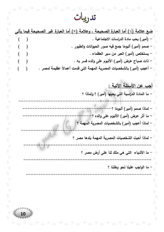 10
( ‫عالمة‬ ‫ضع‬√‫وعالمة‬ ، ‫الصحيحة‬ ‫ة‬‫العبار‬ ‫أما‬ ))×(‫أما‬‫يأتى‬ ‫فيما‬ ‫الصحيحة‬ ‫غير‬ ‫ة‬‫العبار‬
-) ( . ‫االجتماعية‬ ‫اسات‬‫ر‬‫الد‬ ‫مادة‬ ‫يحب‬ )‫(أمير‬
-. ‫الطيور‬‫و‬ ‫انات‬‫و‬‫الحي‬ ‫صور‬ ‫فيه‬ ‫جمع‬ ‫ا‬ً‫ألبوم‬ )‫(أمير‬ ‫صمم‬) (
-. ‫العظماء‬ ‫سير‬ ‫من‬ ‫العبر‬ )‫(أمير‬ ‫يستخلص‬) (
-) ( . ‫به‬ ‫فسر‬ ‫الده‬‫و‬ ‫على‬ ‫األلبوم‬ )‫(أمير‬ ‫عرض‬ ‫صباح‬ ‫ذات‬
-ً‫ال‬‫أعما‬ ‫قدمت‬ ‫التى‬ ‫المهمة‬ ‫المصرية‬ ‫بالشخصيات‬ )‫(أمير‬ ‫أعجب‬‫عظي‬) ( . ‫لمصر‬ ‫مة‬
: ‫اآلتية‬ ‫األسئلة‬ ‫عن‬ ‫أجب‬
-‫؟‬ ‫ولماذا‬ ‫؟‬ )‫(أمير‬ ‫يحبها‬ ‫التي‬ ‫اسية‬‫ر‬‫الد‬ ‫المادة‬ ‫ما‬
------------------------------------------------------
-‫؟‬ ‫ا‬ً‫ألبوم‬ )‫(أمير‬ ‫صمم‬ ‫لماذا‬------------------------------------
-‫و‬ ‫على‬ ‫األلبوم‬ )‫(أمير‬ ‫عرض‬ ‫أثر‬ ‫ما‬‫؟‬ ‫الده‬----------------------------
-‫؟‬ ‫المهمة‬ ‫المصرية‬ ‫بالشخصيات‬ )‫(أمير‬ ‫أعجب‬ ‫لماذا‬
-----------------------------------------------------
-‫؟‬ ‫مصر‬ ‫بلدها‬ ‫المهمة‬ ‫المصرية‬ ‫الشخصيات‬ ‫أحبت‬ ‫لماذا‬
----------------------------------------------------
-‫التي‬ ‫األشياء‬ ‫ما‬‫؟‬ ‫مصر‬ ‫أرض‬ ‫على‬ ‫لنا‬ ‫ملك‬ ‫هي‬
----------------------------------------------------
-‫؟‬ ‫وطننا‬ ‫نحو‬ ‫علينا‬ ‫اجب‬‫و‬‫ال‬ ‫ما‬
---------------------------------------------------
 