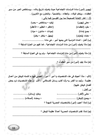 11
‫وير‬‫و‬‫س‬ ‫ون‬‫و‬‫م‬ ‫ور‬‫و‬‫العب‬ ‫وتخلص‬‫و‬‫ويس‬ ، ‫والده‬‫و‬‫ب‬ ‫واريخ‬‫و‬‫ت‬ ‫ورف‬‫و‬‫يتع‬ ‫وث‬‫و‬‫حي‬ ‫وة‬‫و‬‫االجتماعي‬ ‫وات‬‫و‬‫اس‬‫ر‬‫الد‬ ‫وادة‬‫و‬‫م‬ )‫ور‬‫و‬‫(أمي‬ ‫ووى‬‫و‬‫(يه‬
‫العظماء‬. )‫اآلخرين‬ ‫مع‬ ‫التعاون‬‫و‬ ، ‫التضحية‬‫و‬ ، ‫العطاء‬‫و‬ ، ‫الوفاء‬ ‫ويتعلم‬ ،
)‫(أ‬-: ‫يأتى‬ ‫فيما‬ ‫القوسين‬ ‫بين‬ ‫مما‬ ‫الصحيحة‬ ‫جابة‬ ‫ا‬ ‫اختر‬
-‫ه‬‫(يكر‬ )‫(يهوى‬ ‫معنى‬–‫يستخلص‬–)‫يحب‬
-‫(اعاظم‬ )‫(العظماء‬ ‫مفرد‬–‫العظيم‬–)‫األعظم‬
-‫ج‬‫(مودات‬ )‫(مادة‬ ‫مع‬–‫مادتون‬–)‫اد‬‫و‬‫م‬
-‫(يجهل‬ )‫(يتعرف‬ ‫مضاد‬–‫يتعلم‬–)‫يعلم‬
.......................... ‫مادة‬ ‫هي‬ ، ‫أمير‬ ‫يحبها‬ ‫التي‬ ‫اسية‬‫ر‬‫الد‬ ‫المادة‬ : ‫أكمل‬ )‫(ب‬
‫االجتم‬ ‫اسات‬‫ر‬‫الد‬ ‫مادة‬ ‫من‬ )‫(أمير‬ ‫يتعرف‬ ‫ماذا‬ )‫(جو‬‫؟‬ ‫السابقة‬ ‫ة‬‫العبار‬ ‫من‬ ‫تفهم‬ ‫كما‬ ، ‫اعية‬
-----------------------------------------------------
‫؟‬ ‫السابقة‬ ‫ة‬‫العبار‬ ‫في‬ ‫يرد‬ ‫ولم‬ ، ‫االجتماعية‬ ‫اسات‬‫ر‬‫الد‬ ‫مادة‬ ‫من‬ )‫(أمير‬ ‫يتعرف‬ ‫ماذا‬ )‫(د‬
-----------------------------------------------------
‫سير‬ ‫من‬ )‫(أمير‬ ‫يفيد‬ ‫ماذا‬ )‫(هو‬‫؟‬ ‫العظماء‬
-----------------------------------------------------
‫أعموال‬ ‫مون‬ ‫للووطن‬ ‫قدمته‬ ‫ما‬ ‫فيها‬ ‫أعجبني‬ : ‫أمير‬ ‫؟‬ ‫أمير‬ ‫يا‬ ‫الشخصيات‬ ‫هذه‬ ‫في‬ ‫أعجبك‬ ‫ماذا‬ : ‫(األب‬
‫وض‬‫و‬‫بع‬ ‫ورد‬‫و‬‫ت‬ ‫ويات‬‫و‬‫الشخص‬ ‫وذه‬‫و‬‫ه‬ ‫إن‬ ‫األب‬ ، ‫ودقائي‬‫و‬‫ألص‬ ‫وائل‬‫و‬‫رس‬ ‫وب‬‫و‬‫أكت‬ ‫وا‬‫و‬‫أن‬‫و‬ ‫وه‬‫و‬‫ب‬ ‫ور‬‫و‬‫أفخ‬ ‫وا‬‫و‬‫م‬ ‫ود‬‫و‬‫أج‬‫و‬ ، ‫وة‬‫و‬‫عظيم‬
)‫عليها‬ ‫الوطن‬ ‫أفضال‬
: ‫أكمل‬ ‫س‬
-..................)‫(رسائل‬ ‫ومفرد‬ ،....................... )‫(أفخر‬ ‫معنى‬
–....................... )‫(الوطن‬ ‫وجمع‬–............. )‫(أصدقاء‬ ‫ومضاد‬
‫؟‬ ‫المهمة‬ ‫المصرية‬ ‫بالشخصيات‬ )‫(أمير‬ ‫أعجب‬ ‫لماذا‬ )‫(ب‬
-----------------------------------------------------
‫؟‬ ‫للوطن‬ ‫عظيمة‬ ً‫ال‬‫أعما‬ ‫المصرية‬ ‫الشخصيات‬ ‫تقدم‬ ‫لماذا‬ )‫(جو‬
-----------------------------------------------------
 
