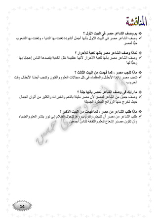 14
‫؟‬ ‫األول‬ ‫البيت‬ ‫فى‬ ‫مصر‬ ‫الشاعر‬ ‫وصف‬ ‫بم‬
‫مصر‬ ‫الشاعر‬ ‫وصف‬‫الشعوب‬ ‫بها‬ ‫وتغنت‬ ، ‫الدنيا‬ ‫بها‬ ‫تغنت‬ ‫أنشودة‬ ‫أجمل‬ ‫بأنها‬ ‫األول‬ ‫البيت‬ ‫فى‬
‫لمصر‬ ‫ا‬ًّ‫حب‬
‫؟‬ ‫لألحرار‬ ‫كعبة‬ ‫بأنها‬ ‫مصر‬ ‫الشاعر‬ ‫وصف‬ ‫لماذا‬
‫الناس‬ ‫يقصدها‬ ‫الكعبة‬ ‫مثل‬ ‫عظيمة‬ ‫ألنها‬ ‫األحرار‬ ‫كعبة‬ ‫بأنها‬ ‫مصر‬ ‫الشاعر‬ ‫وصف‬‫ًّا‬‫ب‬‫إعجا‬‫بها‬
‫لها‬ ‫ا‬ًّ‫وحب‬
‫الث‬ ‫البيت‬ ‫من‬ ‫فهمت‬ ‫كما‬ ، ‫مصر‬ ‫تنجب‬ ‫ماذا‬‫؟‬ ‫الث‬
‫وقت‬ ‫األبطال‬ ‫ًّا‬‫ض‬‫أي‬ ‫وتنجب‬ ‫والفنون‬ ‫العلوم‬ ‫مجاالت‬ ‫كل‬ ‫فى‬ ‫والعظماء‬ ‫األبطال‬ ‫ا‬ًّ‫م‬‫دائ‬ ‫مصر‬ ‫تنجب‬
‫الحروب‬
‫؟‬ ‫جنة‬ ‫بأنها‬ ‫لمصر‬ ‫الشاعر‬ ‫وصف‬ ‫فى‬ ‫رأيك‬ ‫ما‬
‫الجمال‬ ‫ألوان‬ ‫من‬ ‫والكثير‬ ‫والخيرات‬ ‫بالنعم‬ ‫مليئة‬ ‫مصر‬ ‫ألن‬ ‫لمصر‬ ‫الشاعر‬ ‫من‬ ‫جميل‬ ‫وصف‬
‫الجميلة‬ ‫العطرة‬ ‫الروائح‬ ‫منها‬ ‫تخرج‬ ‫حيث‬
‫؟‬ ‫األخير‬ ‫البيت‬ ‫من‬ ‫فهمت‬ ‫كما‬ ، ‫مصر‬ ‫من‬ ‫الشاعر‬ ‫طلب‬ ‫ماذا‬
‫والضياء‬ ‫العلم‬ ‫ينشر‬ ‫نور‬ ‫إلى‬ ‫الظالم‬ ‫ل‬‫لتحو‬ ‫بدورها‬ ‫وتقوم‬ ‫تنهض‬ ‫أن‬ ‫مصر‬ ‫من‬ ‫الشاعر‬ ‫طلب‬
‫أجمعين‬ ‫للناس‬ ‫والثقافة‬ ‫للعلم‬ ‫إشعاع‬ ‫مصدر‬ ‫تكون‬ ‫وأن‬
 