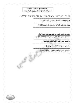 16
. )‫(الظالم‬ ‫ومضاد‬ ، )‫(قصيدة‬ ‫وجمع‬ ، )‫(الدروب‬ ‫ومفرد‬ ، ) ‫(شد‬ ‫معنى‬ ‫هات‬ )‫(أ‬
------------------------------------------------------
‫؟‬ ‫األول‬ ‫البيت‬ ‫فى‬ ‫مصر‬ ‫الشاعر‬ ‫وصف‬ ‫بم‬ )‫(ب‬
------------------------------------------------------
‫الشاعر‬ ‫طلب‬ ‫ماذا‬ )‫(جـ‬‫؟‬ ‫الثاني‬ ‫البيت‬ ‫في‬ ‫مصر‬ ‫من‬
-------------------------------------------------------
: ‫اآلتية‬ ‫العبارات‬ ‫مع‬ ‫يتفق‬ ‫ما‬ ‫النص‬ ‫أبيات‬ ‫من‬ ‫هات‬
-. ‫الجمال‬ ‫ومظاهر‬ ، ‫بالخيرات‬ ‫عامرة‬ ‫جنة‬ ‫مصر‬ ‫يا‬ ‫أنت‬
------------------------------------------------------
-‫أجمل‬ ‫مصر‬ ‫يا‬ ‫أنت‬. ‫الدنيا‬ ‫بها‬ ‫تغنت‬ ‫أغنية‬
-------------------------------------------------------
-. ‫جميل‬ ‫معنى‬ ‫ذات‬ ‫قصيدة‬ ‫مصر‬ ‫يا‬ ‫أنت‬
------------------------------------------------------
-‫أبطا‬ ‫أم‬ ‫مصر‬ ‫يا‬ ‫أنت‬‫ل‬. ‫الْروب‬ ‫أبطال‬ ‫وأم‬ ‫الفنون‬
-------------------------------------------------------
‫الطيوب‬ ‫المطهرة‬ ‫الشرق‬ ‫وقصيدة‬
‫ك‬ ‫ونورى‬ ‫الظالم‬ ‫من‬ ‫الضياء‬ ‫شد‬‫الدروب‬ ‫ل‬
 