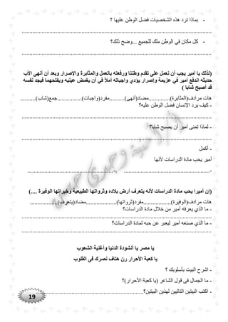 19
-‫؟‬ ‫عليها‬ ‫الوطن‬ ‫فضل‬ ‫الشخصيات‬ ‫هذه‬ ‫ترد‬ ‫بماذا‬
............................................................................................................................
-‫ذلك؟‬ ‫...وضح‬ ‫للجميع‬ ‫ملك‬ ‫الوطن‬ ‫في‬ ‫مكان‬ ‫كل‬
............................................................................................................................
‫با‬ ‫ورفعته‬ ‫وطننا‬ ‫تقدم‬ ‫على‬ ‫نعمل‬ ‫أن‬ ‫يجب‬ ‫أمير‬ ‫يا‬ ‫(لذلك‬‫األب‬ ‫أنهى‬ ‫أن‬ ‫وبعد‬ ‫واإلصرار‬ ‫والمثابرة‬ ‫لعمل‬
‫نفسه‬ ‫فيجد‬ ‫ويفتْهما‬ ‫عينيه‬ ‫يغمض‬ ‫أن‬ ‫في‬ ً‫ال‬‫أم‬ ‫واجباته‬ ‫يؤد‬ ‫وإصرار‬ ‫عزيمة‬ ‫في‬ ‫أمير‬ ‫اندفع‬ ‫حديثه‬
) ‫شابا‬ ‫أصبح‬ ‫قد‬
........)‫مرادف(المثابرة)..............مضاد(أنهى)..........مفرد(واجبات‬ ‫هات‬..................)‫جمع(شاب‬
-‫ا‬ ‫يرد‬ ‫كيف‬‫عليه؟‬ ‫الوطن‬ ‫فضل‬ ‫إلنسان‬
............................................................................................................................
-‫شابا؟‬ ‫يصبح‬ ‫أن‬ ‫أمير‬ ‫تمنى‬ ‫لماذا‬
............................................................................................................................
-‫أكمل‬
‫ألنها‬ ‫الدراسات‬ ‫مادة‬ ‫يحب‬ ‫أمير‬
-........................................................-........................................................
‫وثرو‬ ‫بالده‬ ‫أرض‬ ‫يتعرف‬ ‫ألنه‬ ‫الدراسات‬ ‫مادة‬ ‫يْب‬ ‫أميرا‬ ‫(إن‬).... ‫الوفيرة‬ ‫وخيراتها‬ ‫الطبيعية‬ ‫اتها‬
..................)‫مرادف(الوفيرة)..................مفرد(ثرواتها)....................مضاد(يتعرف‬ ‫هات‬
-‫الدراسات؟‬ ‫مادة‬ ‫خالل‬ ‫من‬ ‫أمير‬ ‫يعرفه‬ ‫الذي‬ ‫ما‬
............................................................................................................................
-‫الدراسات؟‬ ‫لمادة‬ ‫حبه‬ ‫عن‬ ‫ليعبر‬ ‫أمير‬ ‫صنعه‬ ‫الذي‬ ‫ما‬
............................................................................................................................
‫ا‬ ‫وأغنية‬ ‫الدنيا‬ ‫أنشودة‬ ‫يا‬ ‫مصر‬ ‫يا‬‫لشعوب‬
‫القلوب‬ ‫فى‬ ‫نصرك‬ ‫هتاف‬ ‫رن‬ ‫األحرار‬ ‫كعبة‬ ‫يا‬
-‫؟‬ ‫بأسلوبك‬ ‫البيت‬ ‫اشرح‬
-‫األحرار)؟‬ ‫كعبة‬ ‫(يا‬ ‫الشاعر‬ ‫قول‬ ‫فى‬ ‫الجمال‬ ‫ما‬
-...........................................................‫البيتين؟‬ ‫لهذين‬ ‫التاليين‬ ‫البيتين‬ ‫اكتب‬...........
 