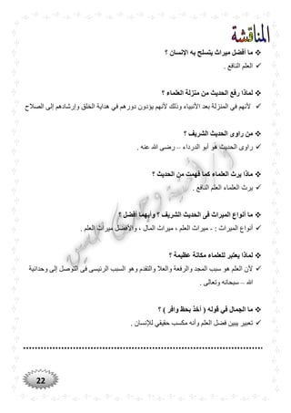 22
‫؟‬ ‫اإلنسان‬ ‫به‬ ‫يتسلح‬ ‫ميراث‬ ‫أفضل‬ ‫ما‬
. ‫النافع‬ ‫العلم‬
‫؟‬ ‫العلماء‬ ‫منزلة‬ ‫من‬ ‫الْديث‬ ‫رفع‬ ‫لماذا‬
‫ال‬ ‫هداية‬ ‫في‬ ‫دورهم‬ ‫يؤدون‬ ‫ألنهم‬ ‫وذلك‬ ‫األنبياء‬ ‫بعد‬ ‫المنزلة‬ ‫في‬ ‫ألنهم‬‫الصالح‬ ‫إلى‬ ‫وإرشادهم‬ ‫خلق‬
‫ا‬ ‫الْديث‬ ‫راوى‬ ‫من‬‫؟‬ ‫لشريف‬
‫الدرداء‬ ‫أبو‬ ‫هو‬ ‫الحديث‬ ‫راوى‬–. ‫عنه‬ ‫هللا‬ ‫رضى‬
‫؟‬ ‫الْديث‬ ‫من‬ ‫فهمت‬ ‫كما‬ ‫العلماء‬ ‫يرث‬ ‫ماذا‬
. ‫النافع‬ ‫العلم‬ ‫العلماء‬ ‫يرث‬
‫؟‬ ‫أفضل‬ ‫وأيهما‬ ‫؟‬ ‫الشريف‬ ‫الْديث‬ ‫فى‬ ‫الميراث‬ ‫أنواع‬ ‫ما‬
: ‫الميراث‬ ‫أنواع‬-. ‫العلم‬ ‫ميراث‬ ‫واألفضل‬ ، ‫المال‬ ‫ميراث‬ ، ‫العلم‬ ‫ميراث‬
‫لل‬ ‫يعتبر‬ ‫لماذا‬‫؟‬ ‫عظيمة‬ ‫مكانة‬ ‫علماء‬
‫وحدانية‬ ‫إلى‬ ‫التوصل‬ ‫فى‬ ‫الرئيسى‬ ‫السبب‬ ‫وهو‬ ‫والتقدم‬ ‫والعال‬ ‫والرفعة‬ ‫المجد‬ ‫سبب‬ ‫هو‬ ‫العلم‬ ‫ألن‬
‫هللا‬–. ‫وتعالى‬ ‫سبحانه‬
‫؟‬ ) ‫وافر‬ ‫بْظ‬ ‫أخذ‬ ( ‫قوله‬ ‫في‬ ‫الجمال‬ ‫ما‬
. ‫لإلنسان‬ ‫حقيقي‬ ‫مكسب‬ ‫وأنه‬ ‫العلم‬ ‫فضل‬ ‫يبين‬ ‫تعبير‬
 