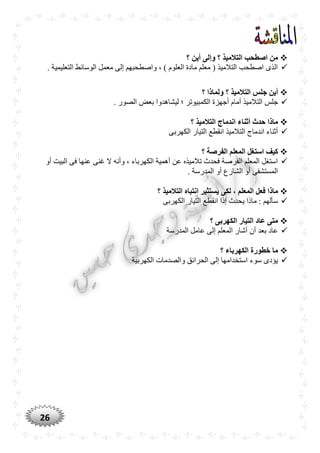 26
‫؟‬ ‫أين‬ ‫وإلى‬ ‫؟‬ ‫التالميذ‬ ‫اصطْب‬ ‫من‬
. ‫التعليمية‬ ‫الوسائط‬ ‫معمل‬ ‫إلى‬ ‫واصطحبهم‬ ، ) ‫العلوم‬ ‫مادة‬ ‫معلم‬ ( ‫التالميذ‬ ‫اصطحب‬ ‫الذى‬
‫؟‬ ‫ولماذا‬ ‫؟‬ ‫التالميذ‬ ‫جلس‬ ‫أين‬
‫الكم‬ ‫أجهزة‬ ‫أمام‬ ‫التالميذ‬ ‫جلس‬‫الصور‬ ‫بعض‬ ‫ليشاهدوا‬ ‫؛‬ ‫بيوتر‬.
‫؟‬ ‫التالميذ‬ ‫اندماج‬ ‫أثناء‬ ‫حدث‬ ‫ماذا‬
‫الكهربى‬ ‫التيار‬ ‫انقطع‬ ‫التالميذ‬ ‫اندماج‬ ‫أثناء‬
‫؟‬ ‫الفرصة‬ ‫المعلم‬ ‫استغل‬ ‫كيف‬
‫أو‬ ‫البيت‬ ‫فى‬ ‫عنها‬ ‫غنى‬ ‫ال‬ ‫وأنه‬ ، ‫الكهرباء‬ ‫أهمية‬ ‫عن‬ ‫تالميذه‬ ‫فحدث‬ ‫الفرصة‬ ‫المعلم‬ ‫استغل‬
. ‫المدرسة‬ ‫أو‬ ‫الشارع‬ ‫أو‬ ‫المستشفى‬
‫ماذ‬‫؟‬ ‫التالميذ‬ ‫انتباه‬ ‫يستثير‬ ‫لكى‬ ، ‫المعلم‬ ‫فعل‬ ‫ا‬
‫الكهربى‬ ‫التيار‬ ‫انقطع‬ ‫إذا‬ ‫يحدث‬ ‫ماذا‬ : ‫سألهم‬
‫؟‬ ‫الكهربى‬ ‫التيار‬ ‫عاد‬ ‫متى‬
‫المدرسة‬ ‫عامل‬ ‫إلى‬ ‫المعلم‬ ‫أشار‬ ‫أن‬ ‫بعد‬ ‫عاد‬
‫؟‬ ‫الكهرباء‬ ‫خطورة‬ ‫ما‬
‫الكهربية‬ ‫والصدمات‬ ‫الحرائق‬ ‫إلى‬ ‫استخدامها‬ ‫سوء‬ ‫يؤدى‬
 