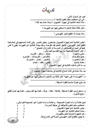 27
‫عن‬ ‫أجب‬: ‫اآلتى‬ ‫السؤال‬
-‫؟‬ ‫تالميذه‬ ‫العلوم‬ ‫معلم‬ ‫اصطْب‬ ‫أين‬ ‫إلى‬-----------------------------
-‫؟‬ ‫ذلك‬ ‫بعد‬ ‫حدث‬ ‫وماذا‬ ‫؟‬ ‫الكمبيوتر‬ ‫أجهزة‬ ‫فى‬ ‫التالميذ‬ ‫شاهد‬ ‫ماذا‬
-------------------------------------------------------
-‫الكهرباء‬ ‫عن‬ ‫فيها‬ ‫نستغنى‬ ‫ال‬ ‫ألماكن‬ ‫أمثلة‬ ‫ثالثة‬ ‫أذكر‬‫؟‬
-------------------------------------------------------
-‫؟‬ ‫الكهربائى‬ ‫التيار‬ ‫انقطع‬ ‫إذا‬ ‫يْدث‬ ‫ماذا‬
-------------------------------------------------------
‫المشةاهدة‬ ‫فةى‬ ‫انةدماجهم‬ ‫أثنةاء‬ ‫وفةى‬ ‫الصةور‬ ‫بعةض‬ ‫يشةاهدون‬ ‫الكمبيةوتر‬ ‫أجهةزة‬ ‫أمام‬ ‫التالميذ‬ ‫"جلس‬
‫ا‬ ‫التيار‬ ‫انقطع‬‫غنةى‬ ‫ال‬ ‫،فهةى‬ ‫الكهربةاء‬ ‫عن‬ ‫التالميذ‬ ‫يْدث‬ ‫،وأخذ‬ ‫الفرصة‬ ‫هذه‬ ‫المعلم‬ ‫فانتهز‬ ، ‫لكهربائى‬
. " ‫المصنع‬ ‫أو‬ ‫الشارع‬ ‫أو‬ ‫المدرسة‬ ‫أو‬ ‫المستشفى‬ ‫أو‬ ‫البيت‬ ‫فى‬ ‫عنها‬
‫أ‬-: ‫يأتى‬ ‫فيما‬ ‫القوسين‬ ‫بين‬ ‫مما‬ ‫الصْيْة‬ ‫اإلجابة‬ ‫اختر‬
-‫(ابتعد‬ )‫(انتهز‬ ‫معنى‬–‫ا‬‫ستغل‬–)‫اقترب‬
-‫(األفراص‬ )‫(الفرصة‬ ‫جمع‬–‫الفروصات‬–)‫الفرص‬
-‫(األصور‬ )‫(الصور‬ ‫مفرد‬–‫الصار‬–)‫الصورة‬
-‫(فوق‬ )‫(أمام‬ ‫مضاد‬–‫خلف‬–)‫تْت‬
‫ب‬-‫ش‬ ‫الذى‬ ‫ما‬‫؟‬ ‫الكمبيوتر‬ ‫أجهزة‬ ‫فى‬ ‫التالميذ‬ ‫اهده‬
...........................................................................................
‫جـ‬-‫؟‬ ‫الكمبيوتر‬ ‫أجهزة‬ ‫مشاهدة‬ ‫فى‬ ‫التالميذ‬ ‫اندماج‬ ‫أثناء‬ ‫فى‬ ‫حدث‬ ‫ماذا‬
.......................................................................................
‫د‬-. ‫الكهرباء‬ ‫عن‬ ‫فيها‬ ‫نستغنى‬ ‫ال‬ ‫األماكن‬ ‫من‬ ‫ثالثة‬ ‫أذكر‬ "‫عنها‬ ‫غنى‬ ‫ال‬ ‫"الكهرباء‬
.........................................................................................
‫هـ‬-. ‫السابقة‬ ‫للفقرة‬ ‫ا‬ً‫ب‬‫مناس‬ ‫ا‬ً‫ن‬‫عنوا‬ ‫ضع‬
............................................................................................
‫و‬-ً‫ال‬‫(فاع‬ : ‫السابقة‬ ‫الفقرة‬ ‫من‬ ‫استخرج‬–ً‫ال‬‫فع‬–‫ا‬ً‫ف‬‫حر‬–‫وصل‬ ‫ألف‬ ‫بها‬ ‫كلمة‬–‫قطةع‬ ‫همةزة‬ ‫بهةا‬ ‫كلمة‬
–. )‫تكسير‬ ‫جمع‬
..........................................................................................
‫عالمة‬ ‫ضع‬)√(‫وعالمة‬ ، ‫الصْيْة‬ ‫العبارة‬ ‫أما‬)×(: ‫يأتى‬ ‫فيما‬ ‫الصْيْة‬ ‫غير‬ ‫العبارة‬ ‫أما‬
-‫تالميذ‬ ‫العلوم‬ ‫معلم‬ ‫اصطْب‬8‫حديقة‬ ‫إلى‬ ‫ه‬. ‫المدرسة‬) (
-. ‫الكمبيوتر‬ ‫أجهزة‬ ‫أمام‬ ‫التالميذ‬ ‫جلس‬) (
-) ( ‫الكهرباء‬ ‫عن‬ ‫التالميذ‬ ‫المعلم‬ ‫حدث‬
-) ( . ‫بالكهرباء‬ ‫تعمل‬ ‫المنزلية‬ ‫األجهزة‬ ‫كل‬
-‫التيار‬ ‫انقطاع‬ ‫يعوق‬ ‫ال‬‫لي‬ ‫الشارع‬ ‫فى‬ ‫الْركة‬ ‫الكهربائى‬. ً‫ال‬) (
 