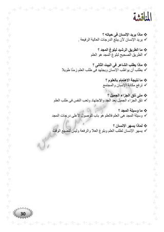 30
‫حياته‬ ‫فى‬ ‫اإلنسان‬ ‫يريد‬ ‫ماذا‬‫؟‬
‫اإلن‬ ‫يريد‬. ‫الرفيعة‬ ‫العالية‬ ‫الدرجات‬ ‫يبلغ‬ ‫ألن‬ ‫سان‬
‫؟‬ ‫المجد‬ ‫لبلوغ‬ ‫الرشيد‬ ‫الطريق‬ ‫ما‬
‫العلم‬ ‫هو‬ ‫المجد‬ ‫لبلوغ‬ ‫الصحيح‬ ‫الطريق‬
‫؟‬ ‫الثانى‬ ‫البيت‬ ‫فى‬ ‫الشاعر‬ ‫يطلب‬ ‫ماذا‬
‫طويال‬ ‫ا‬ًّ‫ن‬‫زم‬ ‫العلم‬ ‫طلب‬ ‫فى‬ ‫ويجتهد‬ ‫اإلنسان‬ ‫يواظب‬ ‫أن‬ ‫يطلب‬
‫؟‬ ‫بالعلوم‬ ‫االهتمام‬ ‫نتيجة‬ ‫ما‬
‫مكان‬ ‫ترفع‬‫والمجتمع‬ ‫اإلنسان‬ ‫ة‬
‫؟‬ ‫الجميل‬ ‫الجزاء‬ ‫نلق‬ ‫متى‬
‫العلم‬ ‫طلب‬ ‫فى‬ ‫النفس‬ ‫وتعب‬ ‫واالجتهاد‬ ‫الجد‬ ‫بعد‬ ‫الجميل‬ ‫الجزاء‬ ‫نلق‬
‫؟‬ ‫المجد‬ ‫وسيلة‬ ‫ما‬
‫المجد‬ ‫درجات‬ ‫ألعلى‬ ‫للوصول‬ ‫باب‬ ‫هو‬ ‫فالعلم‬ ‫العلم‬ ‫هى‬ ‫المجد‬ ‫وسيلة‬
‫؟‬ ‫اإلنسان‬ ‫يسهر‬ ‫لماذا‬
‫الوقت‬ ‫لتضيع‬ ‫وليس‬ ‫والرفعة‬ ‫العال‬ ‫وبلوغ‬ ‫العلم‬ ‫لطلب‬ ‫اإلنسان‬ ‫يسهر‬
 