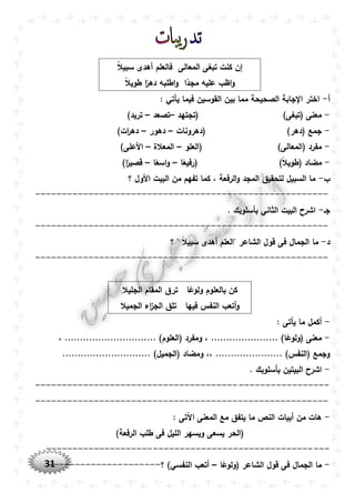 31
‫المعالى‬ ‫تبغى‬ ‫كنت‬ ‫إن‬ُ‫ال‬‫سبي‬ ‫أهدى‬ ‫فالعلم‬
‫ا‬ً‫مجد‬ ‫عليه‬ ‫اظب‬‫و‬ً‫ال‬‫طوي‬ ‫ا‬ً‫دهر‬ ‫اطلبه‬‫و‬
‫أ‬-: ‫يأتي‬ ‫فيما‬ ‫القوسين‬ ‫بين‬ ‫مما‬ ‫الصحيحة‬ ‫جابة‬ ‫ا‬ ‫اختر‬
-)‫(تبغى‬ ‫معنى‬‫(تجتهد‬–‫تصعد‬–)‫تريد‬
-‫(دهرونات‬ )‫(دهر‬ ‫جمع‬–‫دهور‬–)‫ات‬‫ر‬‫ده‬
-)‫(المعالى‬ ‫مفرد‬‫(العلو‬–‫المعالة‬–)‫األعلى‬
-)ً‫ال‬‫(طوي‬ ‫مضاد‬‫ا‬ً‫(رفيع‬–‫ا‬ً‫اسع‬‫و‬–)‫ا‬ً‫قصير‬
‫ب‬-‫؟‬ ‫األول‬ ‫البيت‬ ‫من‬ ‫تفهم‬ ‫كما‬ ، ‫الرفعة‬‫و‬ ‫المجد‬ ‫لتحقيق‬ ‫السبيل‬ ‫ما‬
-------------------------------------------------------
‫جو‬-. ‫بأسلوبك‬ ‫الثاني‬ ‫البيت‬ ‫اشرح‬
-------------------------------------------------------
‫د‬-‫؟‬ " ً‫ال‬‫سبي‬ ‫أهدى‬ ‫"العلم‬ ‫الشاعر‬ ‫قول‬ ‫فى‬ ‫الجمال‬ ‫ما‬
-------------------------------------------------------
‫ا‬ً‫ولوع‬ ‫بالعلوم‬ ‫كن‬‫الجليال‬ ‫المقام‬ ‫ترق‬
‫فيها‬ ‫النفس‬ ‫أتعب‬‫و‬‫الجميال‬ ‫اء‬‫ز‬‫الج‬ ‫تلق‬
-: ‫يأتى‬ ‫ما‬ ‫أكمل‬
-، .............................. )‫(العلوم‬ ‫ومفرد‬ ، ...................... )‫ا‬ً‫(ولوع‬ ‫معنى‬
،، ...................... )‫(النفس‬ ‫وجمع‬............. )‫(الجميل‬ ‫ومضاد‬................
-. ‫بأسلوبك‬ ‫البيتين‬ ‫اشرح‬
-------------------------------------------------------
-------------------------------------------------------
-: ‫اآلتى‬ ‫المعنى‬ ‫مع‬ ‫يتفق‬ ‫ما‬ ‫النص‬ ‫أبيات‬ ‫من‬ ‫هات‬
)‫الرفعة‬ ‫طلب‬ ‫فى‬ ‫الليل‬ ‫ويسهر‬ ‫يسعى‬ ‫(الحر‬
-----------------------------------------------------
-‫الشا‬ ‫قول‬ ‫فى‬ ‫الجمال‬ ‫ما‬‫ا‬ً‫(ولوع‬ ‫عر‬–‫؟‬ )‫النفسي‬ ‫أتعب‬---------------------
 