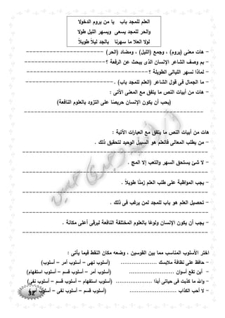 32
‫باب‬ ‫للمجد‬ ‫العلم‬‫ال‬‫و‬‫الدخ‬ ‫يروم‬ ‫من‬ ‫يا‬
‫يسعى‬ ‫للمجد‬ ‫الحر‬‫و‬‫ال‬‫و‬‫ط‬ ‫الليل‬ ‫ويسهر‬
‫سهرنا‬ ‫ما‬ ‫العال‬ ‫ال‬‫و‬‫ل‬ً‫ال‬‫طوي‬ ً‫ال‬‫لي‬ ‫بالجد‬
-)‫(الحر‬ ‫ومضاد‬ ، )‫(الليل‬ ‫وجمع‬ ، )‫(يروم‬ ‫معنى‬ ‫هات‬-----------------------
-‫نس‬ ‫ا‬ ‫الشاعر‬ ‫وصف‬ ‫بم‬‫؟‬ ‫الرفعة‬ ‫عن‬ ‫يبحث‬ ‫الذى‬ ‫ان‬------------------------
-‫؟‬ ‫الطويلة‬ ‫الليالى‬ ‫نسهر‬ ‫لماذا‬------------------------------------
-. )‫باب‬ ‫للمجد‬ ‫(العلم‬ ‫الشاعر‬ ‫قول‬ ‫فى‬ ‫الجمال‬ ‫ما‬--------------------------
-: ‫اآلتى‬ ‫المعنى‬ ‫مع‬ ‫يتفق‬ ‫ما‬ ‫النص‬ ‫أبيات‬ ‫من‬ ‫هات‬
‫نسان‬ ‫ا‬ ‫يكون‬ ‫أن‬ ‫(يحب‬)‫النافعة‬ ‫بالعلوم‬ ‫التزود‬ ‫على‬ ‫ا‬ً‫حريص‬
-----------------------------------------------------
: ‫اآلتية‬ ‫ات‬‫ر‬‫العبا‬ ‫مع‬ ‫يتفق‬ ‫ما‬ ‫النص‬ ‫أبيات‬ ‫من‬ ‫هات‬
-. ‫ذلك‬ ‫لتحقيق‬ ‫الوحيد‬ ‫السبيل‬ ‫هو‬ ‫فالعلم‬ ‫المعالى‬ ‫يطلب‬ ‫من‬
-------------------------------------------------------
-‫شئ‬ ‫ال‬. ‫المج‬ ‫إال‬ ‫التعب‬‫و‬ ‫السهر‬ ‫يستحق‬
-------------------------------------------------------
-. ً‫ال‬‫طوي‬ ‫ا‬ً‫ن‬‫زم‬ ‫العلم‬ ‫طلب‬ ‫على‬ ‫اظبة‬‫و‬‫الم‬ ‫يجب‬
-------------------------------------------------------
-. ‫ذلك‬ ‫فى‬ ‫غب‬‫ير‬ ‫لمن‬ ‫للمجد‬ ‫باب‬ ‫هو‬ ‫العلم‬ ‫تحصيل‬
-------------------------------------------------------
-. ‫مكانة‬ ‫أعلى‬ ‫ليرقى‬ ‫النافعة‬ ‫المختلفة‬ ‫بالعلوم‬ ‫ا‬ً‫ولوع‬ ‫نسان‬ ‫ا‬ ‫يكون‬ ‫أن‬ ‫يجب‬
-------------------------------------------------------
: ‫يأتى‬ ‫فيما‬ ‫النقط‬ ‫مكان‬ ‫وضعه‬ ، ‫القوسين‬ ‫بين‬ ‫مما‬ ‫المناسب‬ ‫األسلوب‬ ‫اختر‬
-.... ‫مالبسك‬ ‫نظافة‬ ‫على‬ ‫حافظ‬‫نهى‬ ‫(أسلوب‬ ................–‫أمر‬ ‫أسلوب‬–)‫أسلوب‬
-‫أمر‬ ‫(أسلوب‬ ......................... ‫ان‬‫و‬‫أس‬ ‫تقع‬ ‫أين‬–‫قسم‬ ‫أسلوب‬–)‫استفهام‬ ‫أسلوب‬
-‫استفهام‬ ‫(أسلوب‬ .................... ‫ا‬ً‫أبد‬ ‫حياتى‬ ‫فى‬ ‫كذبت‬ ‫ما‬ ‫اهلل‬‫و‬–‫قسم‬ ‫أسلوب‬–)‫نفى‬ ‫أسلوب‬
-. ‫الكذاب‬ ‫أحب‬ ‫ال‬‫قسم‬ ‫(أسلوب‬ .........................–‫نفى‬ ‫أسلوب‬–)‫أمر‬ ‫أسلوب‬
 