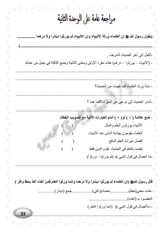 33
‫ّللا‬ ‫رسول‬ ‫(يقول‬................. ‫درهما‬ ‫وال‬ ‫دينارا‬ ‫يورثوا‬ ‫لم‬ ‫األنبياء‬ ‫وإن‬ ‫األنبياء‬ ‫ورثة‬ ‫العلماء‬ ‫إن‬
.............................................................................)...........................................
-. ‫الشريف‬ ‫الحديث‬ ‫أخر‬ ‫إلى‬ ‫أكمل‬
-‫(األنبياء‬–‫يورثوا‬–‫عندك‬ ‫من‬ ‫جمل‬ ‫في‬ ‫الثالثة‬ ‫وجمع‬ ‫الثانية‬ ‫ومعنى‬ ‫األولى‬ ‫مفرد‬ ‫هات‬ )‫درهم‬
............................................................................................................................
............................................................................................................................
-‫الحديث؟‬ ‫من‬ ‫فهمت‬ ‫كما‬ ‫العلماء‬ ‫يرث‬ ‫ماذا‬
............................................................................................................................
-‫؟‬ ‫هما‬ ‫الميراث؟فما‬ ‫من‬ ‫نوعين‬ ‫إلى‬ ‫الحديث‬ ‫أشار‬
............................................................................................................................
-( ‫عالمة‬ ‫ضع‬) √(‫أو‬×:‫الخطأ‬ ‫تصويب‬ ‫مع‬ ‫اآلتية‬ ‫العبارات‬ ‫أمام‬ )
‫والمال‬ ‫العلم‬ ‫يورثون‬ ‫األنبياء‬()
‫األنبياء‬ ‫بعد‬ ‫الناس‬ ‫بهداية‬ ‫يقومون‬ ‫العلماء‬()
‫النافع‬ ‫العلم‬ ‫ميراث‬ ‫أفضل‬()
‫فقط‬ ‫الدين‬ ‫علوم‬ ‫الحديث‬ ‫في‬ ‫بالعلم‬ ‫يقصد‬()
-‫النبي‬ ‫قول‬ ‫في‬ ‫الجمال‬ ‫ما‬‫يورث‬ ‫(لم‬‫وا‬–)‫ورثوا‬
............................................................................................................................
‫ّللا‬ ‫رسول‬ ‫قال‬) ‫وافر‬ ‫بْظ‬ ‫أخذ‬ ‫أخذه‬ ‫فمن‬ ‫العلم‬ ‫ورثوا‬ ‫وإنما‬ ‫درهما‬ ‫وال‬ ‫دينارا‬ ‫يورثوا‬ ‫لم‬ ‫العلماء‬ ‫(إن‬
-..........)‫معنى(حظ‬ ‫هات‬...............)‫(دينار‬ ‫.......مضاد(وافي)...................جمع‬
...................................)‫(أخذه‬ ‫بـ‬ ‫المقصود‬
-‫النبي‬ ‫قول‬ ‫في‬ ‫ماالجمال‬) ‫العلم‬ ‫ورثوا‬ ‫(إنما‬
............................................................................................................................
 