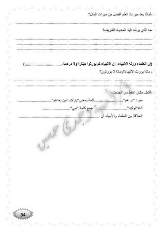 34
-‫المال؟‬ ‫ميراث‬ ‫من‬ ‫أفضل‬ ‫العلم‬ ‫ميراث‬ ‫يعد‬ ‫لماذا‬
............................................................................................................................
-‫الحدي‬ ‫إليه‬ ‫يرشد‬ ‫الذي‬ ‫ما‬‫ث‬‫الشريف؟‬
............................................................................................................................
...........................................................................................................................
...........................................................................................................................
)..................................،‫درهما‬ ‫وال‬ ‫دينارا‬ ‫يورثوا‬ ‫لم‬ ‫األنبياء‬ ‫إن‬ ،‫األنبياء‬ ‫ورثة‬ ‫العلماء‬ ‫(إن‬
-‫يورثون؟‬ ‫ال‬ ‫األنبياء؟وماذا‬ ‫يورث‬ ‫ماذا‬
.............................................................................................................................
...........................................................................................................................
-:‫الحديث‬ ‫من‬ ‫النقط‬ ‫مكان‬ ‫أكمل‬
............................"‫بعدهم‬ ‫لمن‬ ‫بمعنى"يتركوا‬ ‫"دراهم"..........................كلمة‬ ‫مفرد‬...
.........................."‫أداة"توكيد‬‫كلمة‬ ‫جمع‬........................."‫"نبي‬
.......................................................................... ‫أن‬ ‫واألنبياء‬ ‫العلماء‬ ‫بين‬ ‫العالقة‬
 