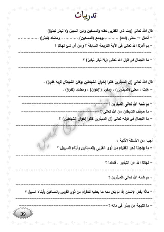 39
)‫ا‬ً‫تبذير‬ ‫تبذر‬ ‫ال‬‫و‬ ‫السبيل‬ ‫ابن‬‫و‬ ‫المسكين‬‫و‬ ‫حقه‬ ‫الققربى‬ ‫ذى‬ ‫(وىت‬ ‫تعالى‬ ‫اهلل‬ ‫قال‬
-: ‫أكمل‬-... )‫(المسكين‬ ‫(آت)...........،وجمع‬ ‫معنى‬............... )‫(تبذر‬ ‫ومضاد‬ ، .......
-‫؟‬ ‫نهانا‬ ‫شئ‬ ‫أى‬ ‫وعن‬ ‫؟‬ ‫السابقة‬ ‫الكريمة‬ ‫اآلية‬ ‫فى‬ ‫تعالى‬ ‫اهلل‬ ‫أمرنا‬ ‫بم‬
------------------------------------------------------
-‫؟‬ )‫ا‬ً‫تبذير‬ ‫تبذر‬ ‫ال‬‫و‬( ‫تعالى‬ ‫اهلل‬ ‫قول‬ ‫فى‬ ‫الجمال‬ ‫ما‬
------------------------------------------------------
. )‫ا‬ً‫كفور‬ ‫لربه‬ ‫الشيطان‬ ‫وكان‬ ‫الشياطين‬ ‫ان‬‫و‬‫إخ‬ ‫ا‬‫و‬‫كان‬ ‫المبذرين‬ ‫(إن‬ ‫تعالى‬ ‫اهلل‬ ‫قال‬
-‫ومفرد‬ ، )‫(المبذرين‬ ‫معنى‬ : ‫هات‬‘(. )‫ا‬ً‫(كفور‬ ‫ومضاد‬ ، )‫ان‬‫و‬‫إخ‬
------------------------------------------------------
-‫؟‬ ‫المبذرين‬ ‫تعالى‬ ‫اهلل‬ ‫شبه‬ ‫بم‬-----------------------------------
-‫؟‬ ‫تعالى‬ ‫اهلل‬ ‫من‬ ‫الشيطان‬ ‫موقف‬ ‫ما‬--------------------------------
-‫؟‬ )‫الشياطين‬ ‫ان‬‫و‬‫إخ‬ ‫ا‬‫و‬‫كان‬ ‫المبذرين‬ ‫(إن‬ ‫تعالى‬ ‫قوله‬ ‫فى‬ ‫الجمال‬ ‫ما‬
-------------------------------------------------------
: ‫اآلتية‬ ‫األسئلة‬ ‫عن‬ ‫أجب‬
-‫ا‬ ‫ذوى‬ ‫من‬ ‫اء‬‫ر‬‫الفق‬ ‫نحو‬ ‫اجبنا‬‫و‬ ‫ما‬‫؟‬ ‫السبييل‬ ‫أبناء‬‫و‬ ‫المساكين‬‫و‬ ‫لقربى‬
-------------------------------------------------------
-‫؟‬ ‫فلماذا‬ . ‫التبذير‬ ‫عن‬ ‫اهلل‬ ‫نهانا‬
-------------------------------------------------------
-‫؟‬ ‫المبذرين‬ ‫تعالى‬ ‫اهلل‬ ‫شبه‬ ‫بم‬
-------------------------------------------------------
-‫؟‬ ‫السبيل‬ ‫أبناء‬‫و‬ ‫المساكين‬‫و‬ ‫القربى‬ ‫ذوى‬ ‫من‬ ‫اء‬‫ر‬‫للفق‬ ‫يعطيه‬ ‫ما‬ ‫معه‬ ‫يكن‬ ‫لم‬ ‫إذا‬ ‫نسان‬ ‫ا‬ ‫يفعل‬ ‫ماذا‬
-----------------------------------------------------------
-‫؟‬ ‫ماله‬ ‫فى‬ ‫يبذر‬ ‫من‬ ‫نتيجة‬ ‫ما‬------------------------------------
 