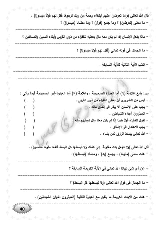 40
‫تعرضن‬ ‫ما‬‫ا‬‫و‬( ‫تعالى‬ ‫اهلل‬ ‫قال‬. )‫ا‬ً‫ميسور‬ ً‫ال‬‫و‬‫ق‬ ‫لهم‬ ‫فقل‬ ‫ترجوها‬ ‫ربك‬ ‫من‬ ‫رحمة‬ ‫ابتغاء‬ ‫عنهم‬
-‫؟‬ )‫ا‬ً‫(ميسور‬ ‫مضاد‬ ‫وما‬ ‫؟‬ )‫(قول‬ ‫جمع‬ ‫وما‬ ‫؟‬ )‫(تعرضن‬ ‫معنى‬ ‫ما‬
-------------------------------------------------------
-‫المسا‬‫و‬ ‫السبيل‬ ‫أبناء‬‫و‬ ‫القربى‬ ‫ذوى‬ ‫من‬ ‫اء‬‫ر‬‫للفق‬ ‫يعطيه‬ ‫مال‬ ‫معه‬ ‫يكن‬ ‫لم‬ ‫إذا‬ ‫نسان‬ ‫ا‬ ‫يفعل‬ ‫ماذا‬‫؟‬ ‫كين‬
-----------------------------------------------------------
-‫؟‬ )‫ا‬ً‫ميسور‬ ً‫ال‬‫و‬‫ق‬ ‫لهم‬ ‫(فقل‬ ‫تعالى‬ ‫قوله‬ ‫فى‬ ‫الجمال‬ ‫ما‬
-------------------------------------------------------
-. ‫السابقة‬ ‫لآلية‬ ‫التالية‬ ‫اآلية‬ ‫اكتب‬
--------------------------------------------------------
------------------------------------------------------
( ‫عالمة‬ ‫ضع‬ :‫س‬√‫وعالمة‬ ، ‫الصحيحة‬ ‫ة‬‫العبار‬ ‫أما‬ ))×(: ‫يأتى‬ ‫فيما‬ ‫الصحيحة‬ ‫غير‬ ‫ة‬‫العبار‬ ‫أما‬
-) ( . ‫القربى‬ ‫ذوى‬ ‫من‬ ‫اء‬‫ر‬‫الفق‬ ‫نعطى‬ ‫أن‬ ‫ى‬‫الضرور‬ ‫من‬ ‫ليس‬
-‫نس‬ ‫ا‬ ‫على‬ ‫يجب‬. ‫ماله‬ ‫إنفاق‬ ‫فى‬ ‫يبذر‬ ‫أال‬ ‫ان‬) (
-. ‫الشياطين‬ ‫أعداء‬ ‫المبذرون‬) (
-‫م‬ ‫نعطيهم‬ ‫مال‬ ‫معنا‬ ‫يكن‬ ‫لم‬ ‫إذا‬ ‫ا‬ً‫طيب‬ ً‫ال‬‫و‬‫ق‬ ‫اء‬‫ر‬‫للفق‬ ‫نقول‬. ‫نه‬) (
-. ‫نفاق‬ ‫ا‬ ‫فى‬ ‫االعتدال‬ ‫يجب‬) (
-. ‫يشاء‬ ‫لمن‬ ‫الرزق‬ ‫يبسط‬ ‫تعالى‬ ‫اهلل‬) (
‫تبس‬ ‫ال‬‫و‬ ‫عنقك‬ ‫إلى‬ ‫مغلولة‬ ‫يدك‬ ‫تجعل‬ ‫ال‬‫و‬( ‫تعالى‬ ‫اهلل‬ ‫قال‬. )‫ا‬ً‫محسور‬ ‫ا‬ً‫ملوم‬ ‫فتقعد‬ ‫البسط‬ ‫كل‬ ‫طها‬
-. )‫(تبسطها‬ ‫ومضاد‬ ، )‫(يد‬ ‫وجمع‬ ، )‫ا‬ً‫(ملوم‬ ‫معنى‬ ‫هات‬
------------------------------------------------------
-‫؟‬ ‫السابقة‬ ‫الكريمة‬ ‫اآلية‬ ‫فى‬ ‫تعالى‬ ‫اهلل‬ ‫نهانا‬ ‫شئ‬ ‫أى‬ ‫عن‬
------------------------------------------------------
-‫م‬‫؟‬ )‫البسط‬ ‫كل‬ ‫تبسطها‬ ‫ال‬‫و‬( ‫تعالى‬ ‫اهلل‬ ‫قول‬ ‫فى‬ ‫الجمال‬ ‫ا‬
-----------------------------------------------------
-. )‫الشياطين‬ ‫ان‬‫و‬‫إخ‬ ‫(المبذرون‬ ‫التالية‬ ‫ة‬‫العبار‬ ‫مع‬ ‫يتفق‬ ‫ما‬ ‫الكريمة‬ ‫اآليات‬ ‫من‬ ‫هات‬
-----------------------------------------------------
 