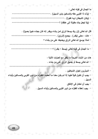 41
‫قوله‬ ‫فى‬ ‫الجمال‬ ‫ما‬: ‫تعالى‬
-. )‫السبيل‬ ‫ابن‬‫و‬ ‫المسكين‬‫و‬ ‫حقه‬ ‫القربى‬ ‫ذا‬ ‫(وآت‬--------------------------
-. )‫ا‬ً‫كفور‬ ‫لربه‬ ‫الشيطان‬ ‫(وكان‬------------------------------------
-‫؟‬ )‫عنقك‬ ‫إلى‬ ‫مغلولة‬ ‫يدك‬ ‫تجعل‬ ‫ال‬‫و‬(--------------------------------
‫يشاء‬ ‫لمن‬ ‫الرزق‬ ‫يبسط‬ ‫ربك‬ ‫(إن‬ ‫تعالى‬ ‫اهلل‬ ‫قال‬. )‫ا‬ً‫بصير‬ ‫ا‬ً‫خبير‬ ‫بعباده‬ ‫كان‬ ‫إنه‬ ‫ويقدر‬
-. )‫(الرزق‬ ‫وجمع‬ ، )‫(يقدر‬ ‫معنى‬ : ‫هات‬------------------------------
-‫؟‬ ‫يشاء‬ ‫من‬ ‫على‬ ‫ويضيفه‬ ‫الرزق‬ ‫تعالى‬ ‫اهلل‬ ‫يوسع‬ ‫لماذا‬
-------------------------------------------------------
-‫(يبسط‬ ‫تعالى‬ ‫قوله‬ ‫فى‬ ‫الجمال‬ ‫ما‬–‫؟‬ )‫يقدر‬----------------------------
: ‫اآلتية‬ ‫ات‬‫ر‬‫العبا‬ ‫مع‬ ‫يتفق‬ ‫ما‬ ‫الكريمة‬ ‫اآليات‬ ‫من‬ ‫هات‬
-. ‫يشاء‬ ‫من‬ ‫على‬ ‫الرزق‬ ‫يضيق‬ ‫أو‬ ‫يبسط‬ ‫تعالى‬ ‫اهلل‬
-------------------------------------------------------
-. ‫الشياطين‬ ‫ان‬‫و‬‫إخ‬ ‫المبذرون‬
-‫نع‬ ‫وا‬‫و‬‫م‬ ‫وا‬‫و‬‫معن‬ ‫ون‬‫و‬‫يك‬ ‫وم‬‫و‬‫ل‬ ‫إذا‬ ‫وا‬‫و‬ً‫طيب‬ ً‫ال‬‫و‬‫و‬‫و‬‫ق‬ ‫وول‬‫و‬‫نق‬ ‫أن‬ ‫وب‬‫و‬‫يج‬‫واء‬‫و‬‫أبن‬‫و‬ ‫واكين‬‫و‬‫المس‬‫و‬ ‫وى‬‫و‬‫القرب‬ ‫ذوى‬ ‫ون‬‫و‬‫م‬ ‫اء‬‫ر‬‫و‬‫و‬‫للفق‬ ‫وه‬‫و‬‫طي‬
. ‫السبيل‬
-‫نفاق‬ ‫ا‬ ‫فى‬ ‫نعتدل‬ ‫أن‬ ‫يجب‬
-. ‫السبيل‬ ‫أبناء‬‫و‬ ‫المساكين‬‫و‬ ‫القربى‬ ‫ذوى‬ ‫من‬ ‫اء‬‫ر‬‫الفق‬ ‫إعطاء‬ ‫يجب‬
 