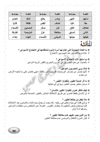 44
‫الكلمة‬‫مضادها‬‫الكلمة‬‫مضادها‬‫الكلمة‬‫مضادها‬
‫استهل‬‫انتهى‬‫يرتدى‬‫يخلع‬‫اكد‬‫ر‬‫ال‬‫ى‬‫الجار‬
‫ا‬ً‫ق‬‫ح‬‫ا‬ً‫كذب‬‫أضاف‬‫أنقص‬‫نظافة‬‫ة‬‫قذار‬
‫اختالف‬‫اتفاق‬‫كبار‬‫صغار‬‫المصابين‬‫األصحاء‬
‫التالى‬‫السابق‬‫مخالطة‬‫عزل‬‫المزدحمة‬‫غة‬‫الفار‬
‫نفوقها‬‫حياتها‬‫ال‬‫مرضى‬‫األصحاء‬‫انتهاء‬‫ابتداء‬
‫؟‬ ‫األسبوعى‬ ‫االجتماع‬ ‫فى‬ ‫لمناقشتها‬ )‫(أمير‬ ‫أسرة‬ ‫اختارتها‬ ‫التى‬ ‫المصرية‬ ‫العادة‬ ‫ما‬
‫االجتماع‬ ‫المصريين‬ ‫عند‬ ‫الدواجن‬ ‫تربية‬ ‫عادة‬
‫األسبوعى‬ ‫االجتماع‬ ‫األب‬ ‫استهل‬ ‫بم‬‫؟‬
‫الدواجن‬ ‫لتربية‬ ‫والكفور‬ ‫والنجوع‬ ‫القرى‬ ‫في‬ ‫المصريين‬ ‫حب‬ ‫عن‬ ‫بالحديث‬
‫ي‬ ‫لماذا‬‫؟‬ ‫الدواجن‬ ‫المصريون‬ ‫ربى‬
‫األرض‬ ‫تنتجره‬ ‫مرا‬ ‫علرى‬ ‫تتغرذى‬ ‫فهري‬ ، ‫مكلفرة‬ ‫غيرر‬ ‫فتربيتهرا‬ ‫البروتينرات‬ ‫مصرادر‬ ‫من‬ ‫مصدر‬ ‫ألنها‬
‫حبوب‬ ‫من‬
‫؟‬ ‫الطيور‬ ‫بأنفلونزا‬ ‫الطيور‬ ‫إصابة‬ ‫أثر‬ ‫ما‬
‫نفوقها‬ ‫إلى‬ ‫ويؤدي‬ ‫الطيور‬ ‫يصيب‬ ‫خطير‬ ‫مرض‬
‫؟‬ ‫لإلنسان‬ ‫الطيور‬ ‫إنفلونزا‬ ‫عدوى‬ ‫تنتقل‬ ‫كيف‬
‫العدوى‬ ‫يلتقط‬ ‫اإلنسان‬ ‫إن‬‫بالمرض‬ ‫المصابة‬ ‫بالطيور‬ ‫المباشر‬ ‫االحتكاك‬ ‫طريق‬ ‫عن‬
‫؟‬ ‫الطيور‬ ‫يخالط‬ ‫من‬ ‫يفعل‬ ‫ماذا‬
‫االخرتالط‬ ‫بعد‬ ‫والصابون‬ ‫بالماء‬ ‫يديه‬ ‫يغسل‬ ‫أن‬ ‫يجب‬ ‫كما‬ . ‫رجليه‬ ‫في‬ ‫ونعلين‬ ‫يديه‬ ‫في‬ ‫ا‬ًّ‫ز‬‫قفا‬ ‫يرتدي‬
‫ردواجن‬‫ر‬‫ال‬ ‫رات‬‫ر‬‫مخلف‬ ‫رن‬‫ر‬‫م‬ ‫رتخلص‬‫ر‬‫ال‬ ‫رن‬‫ر‬‫ع‬ ًّ‫ال‬‫ر‬‫ر‬‫فض‬ ، ‫رور‬‫ر‬‫الطي‬ ‫رائر‬‫ر‬‫حظ‬ ‫ررات‬‫ر‬‫المطه‬ ‫رض‬‫ر‬‫بع‬ ‫رتخدم‬‫ر‬‫يس‬ ‫را‬‫ر‬‫كم‬
‫بأول‬ ًّ‫ال‬‫أو‬ ‫وحرقها‬
‫الطيور‬ ‫مخالطة‬ ‫عدم‬ ‫عليهم‬ ‫يجب‬ ‫الذين‬ ‫من‬‫؟‬
‫الطيور‬ ‫مخالطة‬ ‫عدم‬ ‫والمرضى‬ ‫واألطفال‬ ‫السن‬ ‫كبار‬
 