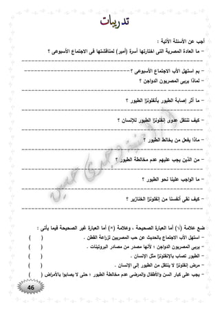 46
‫األسئلة‬ ‫عن‬ ‫أجب‬: ‫اآلتية‬
-‫؟‬ ‫األسبوعى‬ ‫االجتماع‬ ‫فى‬ ‫لمناقشتها‬ )‫(أمير‬ ‫ة‬‫أسر‬ ‫اختارتها‬ ‫التى‬ ‫المصرية‬ ‫العادة‬ ‫ما‬
-------------------------------------------------------
-‫؟‬ ‫األسبوعى‬ ‫االجتماع‬ ‫األب‬ ‫استهل‬ ‫بم‬--------------------------------
-‫؟‬ ‫اجن‬‫و‬‫الد‬ ‫المصريون‬ ‫يربى‬ ‫لماذا‬
-------------------------------------------------------
-‫؟‬ ‫الطيور‬ ‫ا‬‫ز‬‫بأنفلون‬ ‫الطيور‬ ‫إصابة‬ ‫أثر‬ ‫ما‬
-------------------------------------------------------
-‫؟‬ ‫لإلنسان‬ ‫الطيور‬ ‫ا‬‫ز‬‫إنفلون‬ ‫عدوى‬ ‫تنتقل‬ ‫كيف‬
-------------------------------------------------------
-‫من‬ ‫يفعل‬ ‫ماذا‬‫؟‬ ‫الطيور‬ ‫يخالط‬
-------------------------------------------------------
-‫؟‬ ‫الطيور‬ ‫مخالطة‬ ‫عدم‬ ‫عليهم‬ ‫يجب‬ ‫الذين‬ ‫من‬
-------------------------------------------------------
-‫؟‬ ‫الطيور‬ ‫نحو‬ ‫علينا‬ ‫اجب‬‫و‬‫ال‬ ‫ما‬
-------------------------------------------------------
-‫؟‬ ‫الخنازير‬ ‫ا‬‫ز‬‫إنفلون‬ ‫من‬ ‫أنفسنا‬ ‫نقى‬ ‫كيف‬
-------------------------------------------------------
( ‫عالمة‬ ‫ضع‬√‫وعالمة‬ ، ‫الصحيحة‬ ‫ة‬‫العبار‬ ‫أما‬ ))×(: ‫يأتى‬ ‫فيما‬ ‫الصحيحة‬ ‫غير‬ ‫ة‬‫العبار‬ ‫أما‬
-. ‫القطن‬ ‫اعة‬‫ر‬‫لز‬ ‫المصريين‬ ‫حب‬ ‫عن‬ ‫بالحديث‬ ‫االجتماع‬ ‫األب‬ ‫استهل‬) (
-. ‫البروتينات‬ ‫مصادر‬ ‫من‬ ‫مصدر‬ ‫ألنها‬ ‫؛‬ ‫اجن‬‫و‬‫الد‬ ‫المصريون‬ ‫يربى‬) (
-. ‫نسان‬ ‫ا‬ ‫مثل‬ ‫ا‬‫ز‬‫نفلون‬ ‫با‬ ‫تصاب‬ ‫الطيور‬) (
-. ‫نسان‬ ‫ا‬ ‫إلى‬ ‫الطيور‬ ‫من‬ ‫ينتقل‬ ‫ال‬ ‫ا‬‫ز‬‫إنفلون‬ ‫مرض‬) (
-) ( ‫اض‬‫ر‬‫باألم‬ ‫ا‬‫و‬‫يصاب‬ ‫ال‬ ‫حتى‬ ‫؛‬ ‫الطيور‬ ‫مخالطة‬ ‫عدم‬ ‫المرضى‬‫و‬ ‫األطفال‬‫و‬ ‫السن‬ ‫كبار‬ ‫على‬ ‫يجب‬
 